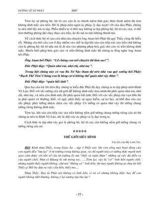 ÑÖÔØNG VEÀ XÖÙ PHAÄT 2007
- 77 -
Toùm laïi söï phoøng hoä, hoä trì caùc caên laø tu chaùnh nieäm tænh giaùc thaân haønh nieäm thì taâm
khoâng dính maéc saùu traàn. Ñoù laø phaùp moân ngaên aùc phaùp, ly duïc tuyeät vôøi cuûa ñaïo Phaät, chuùng
ta neân nhôù laáy maø tu taäp. Phaàn nhieàu tu só thôøi nay khoâng tu taäp phoøng hoä, hoä trì caùc caên, vì theá
taâm thöôøng phoùng daät chaïy theo saùu traàn, do ñoù maø tu maõi khoâng thaønh töïu.
Veà caùch thöùc hoä trì saùu caên nhö caâu chuyeän oâng Anan hoûi Phaät thì quyù Thaày cuõng ñaõ hieåu
roài. Nhöng caâu hoûi cuûa con ôû ñaây nhaém vaøo choã tu taäp khi saùu caên tieáp xuùc saùu traàn chöù khoâng
coøn laø phoøng hoä, hoä trì nöõa maø laø ñi saâu vaøo phöông phaùp hoùa giaûi cho caên vaø traàn khoâng dính
maéc. Muoán bieát phaùp hoùa giaûi caên vaø traàn khoâng dính maéc thì chuùng ta laéng nghe oâng Anan
hoûi Phaät.
OÂng Anan hoûi Phaät: “Lôõ chuùng con noùi chuyeän thì laøm sao?”.
Ñöùc Phaät ñaùp: “Quaùn nhö em, nhö chò, nhö meï”.
Trong hoäi chuùng naøy coù vua Ba Tö Naëc tham döï neân nhaø vua quyø xuoáng hoûi Phaät:
“Baïch Theá Toân! Chuùng con laø haøng cö só khoâng theå quaùn nhö vaäy ñöôïc”.
Ñöùc Phaät ñaùp: “quaùn baát tònh”.
Qua hai caâu traû lôøi treân ñaây chuùng ta hieåu ñöùc Phaät ñaõ daïy chuùng ta tu taäp phaùp moân Ñònh
Voâ Laäu. Ñoái vôùi saéc töôùng cuûa nöõ giôùi ñeå khoâng dính maéc taâm mình thì phaûi quaùn nhö em, nhö
chò, nhö meï, vaø neáu coøn dính maéc thì phaûi quaùn baát tònh. Ñoái vôùi caùc saéc phaùp cuûa vaïn höõu thì
ta phaûi quaùn voâ thöôøng, khoå, voâ ngaõ; phaûi thaáy söï nguy hieåm, söï tai haïi, söï khoå ñau cuûa caùc
saéc phaùp; phaûi töôûng nhaøm chaùn caùc saéc phaùp. Coù töôûng coù quaùn nhö vaäy thì töôùng chung
töôùng rieâng khoâng dính maéc.
Toùm laïi, khi saùu caên tieáp xuùc saùu traàn khoâng naém giöõ töôùng chung töôùng rieâng cuûa noù thì
chuùng ta neân tu Ñònh Voâ Laäu, töùc laø dieät caùc aùc phaùp vaø ly duïc trong ta.
Caùch thöùc tu taäp nhö vaäy goïi laø phoøng hoä, hoä trì caùc caên khoâng naém giöõ töôùng chung vaø
töôùng rieâng cuûa noù.

THEÁ GIÔÙI SIEÂU HÌNH
Caâu hoûi cuûa Myõ Linh (Tuù).
Hoûi: Kính thöa Thaày, trong Giaùo AÙn ….taäp 3 Thaày noùi: khi coøn soáng moïi hoaït ñoäng cuûa
con ngöôøi ñeàu “löu laïi” ôû töø tröôøng trong khoâng gian, vaø chæ ngöôøi naøo coù töôûng thöùc maïnh môùi
giao caûm ñöôïc vôùi taàn soá cuûa töø tröôøng aáy maø “thaáy vaø nghe ñöôïc” nhöõng söï vieäc ñaõ dieãn ra
cuûa ngöôøi cheát. Nhö coâ Khang bò röùt moùng tay………Toùm laïi, vaäy laø “coù” linh hoàn ngöôøi cheát,
nhöng ngöôøi thaáy ngöôøi khoâng, chöù noùi “khoâng coù” linh hoàn, thì moïi ngöôøi khoâng ai chòu tin heát
Thaày aï! Roài hoï ñöa ra vieäc caàu hoàn, thaáy ma…..
Thöa Thaày: Hay laø Phaät noùi khoâng coù linh hoàn, vì noù coù nhöng khoâng thaät; hay ñeå con
ngöôøi khoâng nhôù thöông, khoâng yû laïi nöông töïa tha löïc?
 