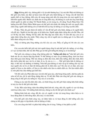 ÑÖÔØNG VEÀ XÖÙ PHAÄT TAÄP VI
- 78 -
Ñaùp: Khoâng phaûi vaäy, khoâng phaûi vì lyù do nhôù thöông hay yû laïi maø ñöùc Phaät noùi khoâng coù
theá giôùi sieâu hình, maø thaät söï hoaøn toaøn theá giôùi sieâu hình khoâng coù. Trong vaán ñeà linh hoàn
ngöôøi cheát coù hay khoâng, ñieàu naøy ñaõ mang naëng moät daáu aán trong taâm cuûa moïi ngöôøi laø coù
linh hoàn ngöôøi cheát. Muoán xaùc ñònh cho roõ raøng ñieàu naøy, thì khoâng coù caùch naøo hay hôn baèng
chính ngöôøi aáy phaûi töï nhaäp Töù Thaùnh Ñònh, an truù trong aáy, roài duøng Traïch Phaùp Giaùc Chi
höôùng taâm ñeán Thieân Nhaõn Minh quan saùt theá giôùi sieâu hình, thì chöøng ñoù môùi xaùc quyeát chaéc
chaén raèng: ngöôøi cheát khoâng coøn coù linh hoàn toàn taïi hay laø khoâng coù söï soáng sau khi cheát.
ÔÛ ñaây, Thaày ñaõ giaûi thích raát nhieàu veà vaán ñeà theá giôùi sieâu hình, nhöng ai laø ngöôøi hieåu
vaán ñeà naøy. Ngöôøi tri aâm khoù gaëp, tri kó khoân tìm. Ngöôøi nghe ñöôïc tieáng ñaøn cuûa Baù Nha, chæ
coù Töû Kyø maø thoâi. Nhöng Töû Kyø cheát, Baù Nha ñaäp naùt chieác ñaøn. Vì treân ñôøi naøy coøn coù ai
nghe ñöôïc tieáng ñaøn cuûa mình. Thaày cuõng vaäy chæ coù ngöôøi naøo tu chöùng quaû A La Haùn môùi
hieåu ñöôïc tieáng noùi cuûa Thaày.
Thaày seõ khoâng phuï loøng nhöõng caâu hoûi cuûa caùc con, Thaày coá gaéng traû lôøi cho caùc con
hieåu.
Caùc con neân hieåu theá giôùi maø loaøi ngöôøi ñang soáng laø moät theá giôùi saéc töôùng, coù söï soáng,
coù vaïn vaät hieän höõu, theá maø ñöùc Phaät goïi noù theá giôùi töôûng thì chuùng ta coù tin khoâng?
Theá giôùi cuûa chuùng ta ñang soáng khoâng phaûi do “töôûng uaån laøm ra” nhö theá giôùi sieâu
hình maø do caùc duyeân hôïp laäp thaønh. Vì theá khoâng coù moät vaät gì thöôøng haèng, luoân tan hoaïi
theo thôøi gian naêm thaùng. Theá maø chuùng ta ñieân ñaûo taâm, ñieân ñaûo töôûng, ñieân ñaûo tình, ñieân
ñaûo kieán chaáp thuû moïi vaät laø coù thaät, laø ta, laø cuûa ta v.v……Theá giôùi hieän höõu laø khoâng coù
thaät, vì theá moïi vaät thöôøng voâ thöôøng. Treân theá gian khoâng coù moät vaät gì laø tröôøng cöûu vaäy maø
moïi ngöôøi cho noù laø coù thaät thì khoâng phaûi ñoù laø ñieân ñaûo sao? Do cho noù coù thaät, neân moïi
ngöôøi coá laøm ra cho nhieàu, coá laøm ra cho nhieàu neân laøm ra nhieàu ñieàu aùc. Do laøm nhieàu ñieàu
aùc neân phaûi thoï chòu nhöõng quaû khoå ñau
Vôùi ñoâi maét cuûa Phaät nhìn moïi vaät treân theá gian naøy, nhö bong boùng nöôùc, nhö hoa phuø du
sôùm nôû toái taøn, ñoù laø moät baèng chöùng thaät söï. Vì theá ñöùc Phaät cho raèng theá giôùi maø chuùng ta
ñang soáng laø theá giôùi cuûa töôûng tri. Vaäy maø coù ai tin ñaâu.
Chuùng ta laïi moät laàn ñieân ñaûo nöõa, caùi hình boùng cuûa theá giôùi hieän töôïng höõu hình töôûng
tri naøy laïi cho laø theá giôùi sieâu hình.
Ví duï: Moät cuoän baêng video thu nhöõng hình aûnh nuùi, soâng, nhaø cöûa, ngöôøi vaø vaïn vaät ñang
sinh hoaït nhaûy muùa. Vôùi nhöõng hình aûnh naøy chuùng ta cho ñoù theá giôùi sieâu hình sao?
Nhöõng hình aûnh nuùi, soâng, ñaát ñaù, caây coû, ngöôøi vaø thuù vaät trong baêng video hieän ra vaø
hoaït ñoäng ñöôïc laø nhôø doøng ñieän, ñaàu maùy vaø maøn hình.
Coøn theá giôùi sieâu hình cuõng vaäy, noù ñöôïc hieän ra vaø hoaït ñoäng laø nhôø töôûng uaån cuûa
chuùng ta baét gaëp vaø laäp thaønh, chöù noù khoâng coù thaät.
Caùc con cuõng neân bieát vaø phaân bieät töôûng cho roõ raøng. Töôûng coù hai phaàn cuï theå:
 