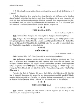 ÑÖÔØNG VEÀ XÖÙ PHAÄT 2007
- 79 -
1- YÙ thöùc töôûng laø chuùng ta duøng yù thöùc maø töôûng töôïng ra moät vaät maø vaät ñoù khoâng coù ôû
tröôùc maét.
2- Töôûng thöùc töôûng laø do naêng löïc hoaït ñoäng cuûa töôûng uaån khieán cho nhöõng hình aûnh
cuûa theá giôùi saéc töôùng hieän höõu cuûa loaøi ngöôøi ñang soáng ñaõ ñöôïc löu laïi trong khoâng gian trôû
thaønh linh ñoäng, khieán cho moïi ngöôøi chöa ñuû trí tueä saùng suoát, ñang soáng trong ñieân ñaûo taâm,
ñieân ñaûo kieán, ñieân ñaûo töôûng, ñieân ñaûo tình môùi cho nhöõng hình aûnh aáy laø coù thaät theá giôùi
sieâu hình thaät. Vì theá môùi coù vieäc caàu cô, caàu hoàn, thaáy ma, thaáy quæ v.v……

PHAÄT GIAÙO ÑAÏI THÖØA
Caâu hoûi cuûa Thöôïng Toaï Saéc Töù.
Hoûi: Kính thöa Thaày! Phaät giaùo Ñaïi Thöøa coù phaûi laø Phaät giaùo chaùnh thoáng khoâng?
Ñaùp: Phaät giaùo Ñaïi Thöøa khoâng phaûi laø Phaät giaùo chaùnh thoáng, maø laø Phaät giaùo theo kieåu
kieán giaûi giaùo phaùp cuûa Baø La Moân. Hay noùi caùch khaùc Phaät giaùo Ñaïi Thöøa laø ñaïo Baø La Moân
laáy teân laø Phaät giaùo Ñaïi Thöøa ñeå löøa ñaûo tín ñoà Phaät giaùo. Cho neân nghóa lyù toaøn boä kinh saùch
Ñaïi Thöøa laø Giaùo phaùp cuûa Baø La Moân chính goác.

THIEÀN ÑOÂNG ÑOÄ
Caâu hoûi cuûa Thöôïng Toaï Saéc Töù.
Hoûi: Kính thöa Thaày! Thieàn Ñoâng Ñoä coù phaûi laø cuûa Phaät giaùo hay khoâng?
Ñaùp: Thieàn Ñoâng Ñoä khoâng phaûi laø cuûa Phaät giaùo maø laø cuûa Laõo giaùo Trung Hoa (Tieân
Ñaïo) Tö töôûng Laõo Trang Trung Hoa phaùt trieån, coù nhöõng ñieåm töông ñoàng vôùi tö töôûng kinh
saùch phaùt trieån Ñaïi Thöøa giaùo, AÁn Ñoä giaùo. Vì theá, sau naøy Phaät giaùo Ñaïi Thöøa ñoàng hoùa tö
töôûng Laõo giaùo laáy teân laø “Phaät giaùo Toái Thöôïng Thöøa” hay coøn goïi laø “Thieàn Toâng”. Chuû
tröông cuûa Thieàn Toâng laø keát hôïp Laõo Giaùo vaø Ñaïi Thöøa, neân thöôøng goïi laø “Thieàn Giaùo
ñoàng haønh”.
Phaät giaùo Ñaïi Thöøa laø Phaät giaùo Baéc truyeàn thuoäc Baø La Moân Giaùo vaø AÁn Ñoä Giaùo keát
hôïp vaø phaùt trieån theo töôûng giaûi taïo ra. Cho neân nhöõng tö töôûng trong kinh saùch Ñaïi Thöøa laø
tö töôûng cuûa hai giaùo phaùi naøy. Tö töôûng cuûa hai giaùo phaùi naøy mang tính chaát tröøu töôïng, mô
hoà, aûo giaùc vaø ñaày daãy söï meâ tín v.v… Laáy theá giôùi sieâu hình laøm nôi an truù cuoái cuøng.

NIEÂN LÒCH PHAÄT GIAÙO
Caâu hoûi cuûa Thöôïng Toaï Saéc Töù.
Hoûi: Kính thöa Thaày! Phaät lòch 2.546 naêm vaø 2.626 naêm. Vaäy nieân lòch naøo ñuùng vaø nieân
lòch naøo sai, xin Thaày daïy cho chuùng con bieát.
 