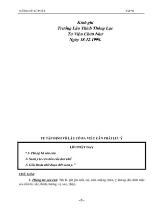 ÑÖÔØNG VEÀ XÖÙ PHAÄT TAÄP VI
- 8 -
Kính ghi
Tröôûng Laõo Thích Thoâng Laïc
Tu Vieän Chôn Nhö
Ngaøy 18-12-1998.
TU TAÄP ÑÒNH VOÂ LAÄU COÙ BA VIEÄC CAÀN PHAÛI LÖU YÙ
LÔØI PHAÄT DAÏY
“1- Phoøng hoä saùu caên
2- Sanh y laø caên baûn cuûa ñau khoå
3- Giaûi thoaùt nhôø ñoaïn döùt sanh y.”
CHUÙ GIAÛI:
1- Phoøng hoä saùu caên: Töùc laø giöõ gìn maét, tai, muõi, mieäng, thaân, yù khoâng cho dính maéc
saùu traàn laø: saéc, thinh, höông, vò, xuùc, phaùp.
 