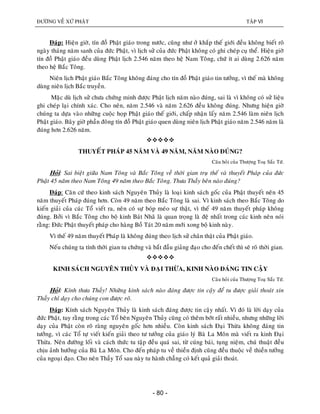 ÑÖÔØNG VEÀ XÖÙ PHAÄT TAÄP VI
- 80 -
Ñaùp: Hieän giôø, tín ñoà Phaät giaùo trong nöôùc, cuõng nhö ôû khaép theá giôùi ñeàu khoâng bieát roõ
ngaøy thaùng naêm sanh cuûa ñöùc Phaät, vì lòch söû cuûa ñöùc Phaät khoâng coù ghi cheùp cuï theå. Hieän giôø
tín ñoà Phaät giaùo ñeàu duøng Phaät lòch 2.546 naêm theo heä Nam Toâng, chöù ít ai duøng 2.626 naêm
theo heä Baéc Toâng.
Nieân lòch Phaät giaùo Baéc Toâng khoâng ñaùng cho tín ñoà Phaät giaùo tin töôûng, vì theá maø khoâng
duøng nieân lòch Baéc truyeàn.
Maëc duø lòch söû chöa chöùng minh ñöôïc Phaät lòch naêm naøo ñuùng, sai laø vì khoâng coù söû lieäu
ghi cheùp laïi chính xaùc. Cho neân, naêm 2.546 vaø naêm 2.626 ñeàu khoâng ñuùng. Nhöng hieän giôø
chuùng ta döïa vaøo nhöõng cuoäc hoïp Phaät giaùo theá giôùi, chaáp nhaän laáy naêm 2.546 laøm nieân lòch
Phaät giaùo. Baây giôø phaàn ñoâng tín ñoà Phaät giaùo quen duøng nieân lòch Phaät giaùo naêm 2.546 naêm laø
ñuùng hôn 2.626 naêm.

THUYEÁT PHAÙP 45 NAÊM VAØ 49 NAÊM, NAÊM NAØO ÑUÙNG?
Caâu hoûi cuûa Thöôïng Toaï Saéc Töù.
Hoûi: Sai bieät giöõa Nam Toâng vaø Baéc Toâng veà thôøi gian truï theá vaø thuyeát Phaùp cuûa ñöùc
Phaät 45 naêm theo Nam Toâng 49 naêm theo Baéc Toâng. Thöa Thaày beân naøo ñuùng?
Ñaùp: Caên cöù theo kinh saùch Nguyeân Thuûy laø loaïi kinh saùch goác cuûa Phaät thuyeát neân 45
naêm thuyeát Phaùp ñuùng hôn. Coøn 49 naêm theo Baéc Toâng laø sai. Vì kinh saùch theo Baéc Toâng do
kieán giaûi cuûa caùc Toå vieát ra, neân coù söï boùp meùo söï thaät, vì theá 49 naêm thuyeát phaùp khoâng
ñuùng. Bôûi vì Baéc Toâng cho boä kinh Baùt Nhaõ laø quan troïng laø ñeä nhaát trong caùc kinh neân noùi
raèng: Ñöùc Phaät thuyeát phaùp cho haøng Boà Taùt 20 naêm môùi xong boä kinh naøy.
Vì theá 49 naêm thuyeát Phaùp laø khoâng ñuùng theo lòch söû chaân thaät cuûa Phaät giaùo.
Neáu chuùng ta tính thôøi gian tu chöùng vaø baét ñaàu giaûng ñaïo cho ñeán cheát thì seõ roõ thôøi gian.

KINH SAÙCH NGUYEÂN THUÛY VAØ ÑAÏI THÖØA, KINH NAØO ÑAÙNG TIN CAÄY
Caâu hoûi cuûa Thöôïng Toaï Saéc Töù.
Hoûi: Kính thöa Thaày! Nhöõng kinh saùch naøo ñaùng ñöôïc tin caäy ñeå tu ñöôïc giaûi thoaùt xin
Thaày chæ daïy cho chuùng con ñöôïc roõ.
Ñaùp: Kính saùch Nguyeân Thuûy laø kinh saùch ñaùng ñöôïc tin caäy nhaát. Vì ñoù laø lôøi daïy cuûa
ñöùc Phaät, tuy raèng trong caùc Toå beân Nguyeân Thuûy cuõng coù theâm bôùt raát nhieàu, nhöng nhöõng lôøi
daïy cuûa Phaät coøn roõ raøng nguyeân goác hôn nhieàu. Coøn kinh saùch Ñaïi Thöøa khoâng ñaùng tin
töôûng, vì caùc Toå töï vieát kieán giaûi theo tö töôûng cuûa giaùo lyù Baø La Moân maø vieát ra kinh Ñaïi
Thöøa. Neân ñöôøng loái vaø caùch thöùc tu taäp ñeàu quaù sai, töø cuùng baùi, tuïng nieäm, chuù thuaät ñeàu
chòu aûnh höôûng cuûa Baø La Moân. Cho ñeán phaùp tu veà thieàn ñònh cuõng ñeàu thuoäc veà thieàn töôûng
cuûa ngoaïi ñaïo. Cho neân Thaày Toå sau naøy tu haønh chaúng coù keát quaû giaûi thoaùt.
 