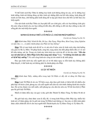 ÑÖÔØNG VEÀ XÖÙ PHAÄT 2007
- 81 -
Vì theá kinh saùch Ñaïi Thöøa laø nhöõng loaïi kinh saùch khoâng ñaùng tin caäy, noù laø nhöõng loaïi
kinh töôûng, kinh noùi khoâng ñuùng söï thaät, kinh noùi nhöõng ñieàu mô hoà tröøu töôïng, kinh duøng ñeå
tranh caõi hôn thua, chöù khoâng phaûi kinh duøng ñeå tu taäp giaûi thoaùt laøm chuû boán söï khoå ñau cuûa
kieáp ngöôøi.
Cho neân kinh saùch Ñaïi Thöøa caùc baïn phaûi ñeà cao caûnh giaùc, neáu caùc baïn khoâng caûnh giaùc
thì cuoäc soáng tu haønh cuûa caùc baïn chaúng ñi ñeán ñaâu, ñôøi chaúng ra ñôøi maø ñaïo chaúng ra ñaïo raát
uoång phí cho moät kieáp laøm ngöôøi.

KINH SAÙCH ÑAÏI THÖØA COÙ PHAÛI LAØ CHAÙNH PHAÙP KHOÂNG?
Caâu hoûi cuûa Thöôïng Toaï Saéc Töù.
Hoûi: Kính thöa Thaày! Kinh Di Ñaø, Di Laïc, Ñòa Taïng, Phaùp Hoa, Kim Cang, Laêng Nghieâm
vaø maät chuù, v.v… coù phaûi chaùnh phaùp cuûa Phaät noùi hay khoâng?
Ñaùp: Taát caû moïi kinh saùch ñaõ keå ra vaø neâu teân ôû treân, toaøn laø kinh saùch chòu aûnh höôûng
cuûa giaùo lyù Baø La Moân. Töø phaùp haønh, cuùng baùi, tuïng nieäm cho ñeán phaùp thieàn ñeàu coù veû mô
hoà tröøu töôïng, meâ tín. Trong caùc kinh naøy luoân luoân taïo caùch duï doã vaø huø doïa nhö: “Duø cho
taïo toäi nhö nuùi caû. Dieäu Phaùp Lieân Hoa tuïng maáy haøng” hoaëc “Ai khoâng tin kinh naøy ñaàu
seõ bò beå baûy mieáng”. Vaø cuoái cuøng kinh naøo cuõng töï cho mình laø ñeä nhaát phaùp.
Ñoïc qua kinh saùch naøy neáu ngöôøi naøo coù trí thì nhaän ngay ra lieàn kinh naøy khoâng phaûi
Phaät thuyeát, vì theá kinh naøy noù khoâng phaûi laø chaùnh phaùp cuûa Phaät.

LUAÄT TÖÙ PHAÀN
Caâu hoûi cuûa Thöôïng Toaï Saéc Töù.
Hoûi: Kính thöa Thaày, nhöõng ñieàu trong luaät Töù Phaàn coù ñaày ñuû vaø ñuùng lôøi Phaät daïy
khoâng ?
Ñaùp: Luaät Töù Phaàn laø do caùc Toå bieân soaïn, döïa theo giôùi kinh coù theâm bôùt raát nhieàu cho
phuø hôïp vôùi hoaøn caûnh, phong tuïc cuûa moãi ngöôøi moãi daân toäc treân böôùc ñöôøng haønh hoùa truyeàn
ñaïo. Do söï tuøy thuaän vaøo moãi nöôùc, moãi phong tuïc cuûa daân toäc neân caùc Toå ñaõ laøm leäch yù Phaät
qua boä giôùi luaät Töù Phaàn.
Muoán roõ ñöôïc ñieàu naøy xin quyù vò ñoïc giôùi ñöùc Thaùnh Tyø Kheo Taêng, Tyø Kheo Ni thì seõ
roõ.
Boä giôùi luaät naøy chöa ñöôïc xem laø ñaày ñuû, vì trong kinh Nikaya Ñöùc Phaät daïy nhieàu baøi
kinh noùi veà thieän phaùp, töùc laø giôùi maø trong Töù Phaàn Luaät khoâng coù. Sau naøy coù ñieàu kieän phaûi
ñöôïc chaán chænh ñeå chæ roõ cho moïi ngöôøi bieát Thaùnh haïnh cuûa Tyø Kheo Taêng vaø Tyø Kheo Ni.

 