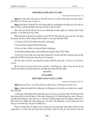 ÑÖÔØNG VEÀ XÖÙ PHAÄT TAÄP VI
- 82 -
KINH PHAÏM VOÕNG BOÀ TAÙT GIÔÙI
Caâu hoûi cuûa Thöôïng Toaï Saéc Töù.
Hoûi: Kính thöa Thaày! Kinh Phaïm Voõng Boà Taùt Giôùi coù phaûi chaùnh phaùp cuûa Phaät chaêng?
Xin Thaày töø bi chæ daïy cho con ñöôïc roõ.
Ñaùp: Kinh Phaïm Voõng Boà Taùt Giôùi khoâng phaûi laø chaùnh phaùp cuûa Phaät maøø laø cuûa Baø La
Moân coù thaâm yù muoán dieät Phaät Giaùo neân môùi cheá ra Boà Taùt Giôùi.
Muïc ñích cuûa Boà Taùt Giôùi laø boä saùch coù hình thöùc toå chöùc ngöôøi cö só thaønh moät toå chöùc
ñeå phuïc vuï cho Phaät Giaùo Ñaïi Thöøa.
Phaàn thöù nhaát laø khuyeán duï ngöôøi cö só thoï Boà Taùt Giôùi ñeå goùp coâng, goùp cuûa xaây döïng
ñaïo phaùp cuûa Baø La Moân, nhöng söï thaät laø phuïc vuï cho quyù thaày Ñaïi Thöøa:
1- Cuùng baùi teá leã ñeå cho Phaät töû boû tieàn ra ñoùng goùp.
2/ Laøm töø thieän cuõng do Phaät töû ñoùng goùp.
3/ Xaây caát chuøa to Phaät lôùn cuõng do Phaät töû ñoùng goùp.
4/ Caám Phaät töû khoâng ñöôïc tu theo Phaät giaùo Nguyeân Thuyû (Tieåu Thöøa).
5/ Laøm taát caû moïi coâng vieäc trong chuøa chuyeän lôùn, chuyeän nhoû hoaëc chuyeän naëng neà khoù
khaên ñeàu do Phaät töû ñoùng goùp coâng söùc goïi laø coâng quaû.
Boà Taùt Giôùi laø moät boä saùch khuyeán duï Phaät töû ñeå löøa coâng söùc vaø löøa cuûa caûi, tieàn baïc
cuûa hoï.
Boà Taùt Giôùi laø moät loaïi kinh saùch vôùi thaâm yù dieät Phaät giaùo. Quyù vò ñoïc cho kyõ laïi boä
saùch thì môùi thaáy roõ aâm möu thaâm ñoäc cuûa Phaät giaùo phaùt trieån Ñaïi Thöøa.

SÖÏ SAI BIEÄT
GIÖÕA PHAÄT GIAÙO VAØ BAØ LA MOÂN
Caâu hoûi cuûa Thöôïng Toaï Saéc Töù.
Hoûi: Kính thöa Thaày, söï sai bieät giöõa Baø La Moân Giaùo vaø Phaät Giaùo nhö theá naøo?
Ñaùp: söï khaùc bieät giöõa Baø La Moân giaùo vaø Phaät giaùo coù raát nhieàu söï sai khaùc maø ít ngöôøi
ñeå yù ñeán nhö:
1- Phaät giaùo bình ñaúng khoâng chaáp nhaän giai caáp, neân giai caáp naøo ñeán vôùi Phaät giaùo ñeàu
ñöôïc höôùng daãn tu taäp nhö nhau vaø ñeàu ñöôïc chöùng quaû A La Haùn khoâng khaùc nhau. Trong xaõ
hoäi Phaät giaùo khoâng coù giai caáp naøo caû, chæ toaøn laø nhöõng ngöôøi giôùi luaät nghieâm chænh goïi laø
Hieàn Giaû, ñoù laø nhöõng baäc chöa chöùng quaû A La Haùn; coøn nhöõng baäc voâ laäu chöùng quaû A La
Haùn goïi laø Thaùnh Giaû, coøn goïi laø Tröôûng Laõo.
OÂng Ca Chieân Dieân laø ngöôøi sanh ra trong giai caáp cuøng ñinh, ñöôïc Phaät tieáp ñoä tu taäp
chöùng quaû A La Haùn. Ñoù laø ñaõ phaù giai caáp trong xaõ hoäi luùc baáy giôø. Cho giôùi nöõ xuaát gia
 
