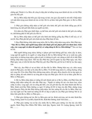 ÑÖÔØNG VEÀ XÖÙ PHAÄT 2007
- 83 -
chöùng quaû Thaùnh A La Haùn, ñoù cuõng laø ñaäp phaù tö töôûng troïng nam khinh nöõ cuûa xaõ hoäi Phaät
giaùo luùc baáây giôø.
Baø La Moân chaáp chaët boán giai caáp trong xaõ hoäi, cho giai caáp mình laø treân heát. Chaáp nhaän
vôùi tinh thaàn troïng nam khinh nöõ cuûa xaõ hoäi. Ñoù laø söï khaùc bieät giöõa Phaät giaùo vaø Baø La Moân
Giaùo.
2- Phaät giaùo khoâng chaáp nhaän coù theá giôùi sieâu hình, theá giôùi sieâu hình chaúng qua chæ laø
hình boùng cuûa theá giôùi höõu hình con ngöôøi maø thoâi.
Caùi nhìn cuûa Phaät giaùo thieát thöïc, cuï theå hôn, neân theá giôùi sieâu hình laø theá giôùi cuûa töôûng
tri, chöù khoâng phaûi laø theá giôùi cuûa lieãu tri.
Baø La Moân chaáp nhaän coù theá giôùi sieâu hình neân khoâng gioáng ñaïo Phaät ôû choã naøy coù veû
mô hoà. Ñaïo Phaät phi theá giôùi sieâu hình neân ñaïo Phaät thöïc teá hôn.
3- Ñaïo Phaät khoâng chaáp nhaän tuïng nieäm, Baø La Moân chaáp nhaän tuïng nieäm. Ñöùc Phaät daïy:
“Naøy Baø La Moân, moät ngöôøi tuïng nieäm chuù thuaät gioûi maø phaïm giôùi coøn tham lam, troäm
caép, coøn voïng ngöõ, taø daâm thì ngöôøi aáy coù xöùng ñaùng laø Baø La Moân khoâng?” Xin caùc baïn
traû lôøi.
Moät ngöôøi khoâng tuïng nieäm, khoâng vi phaïm giôùi luaät khoâng gieát haïi, troäm caép, taø daâm,
voïng ngöõ thì ngöôøi aáy laø ngöôøi coù xöùng ñaùng laø Baø La Moân khoâng? Do söï so saùnh naøy giöõa
tuïng nieäm vaø khoâng tuïng nieäm, giöõa trì giôùi vaø khoâng trì giôùi, maø chuùng ta bieát raát roõ ñöùc Phaät
khoâng chaáp nhaän tuïng nieäm. Theá maø ñaïo Phaät baây giôø ñi ngöôïc laïi ñaïo Phaät ngaøy xöa. Ñaïo
Phaät ngaøy xöa coù tieán boä hôn ñaïo Phaät baây giôø. Ñaïo Phaät baây giôø luøi laïi ôû theá kyû laïc haäu ngaøy
xöa.
Nhö vaäy, ñaïo Phaät coù söï sai khaùc vôùi ñaïo Baø La Moân. Nhöng hieän nay caùc chuøa mang
danh laø Phaät giaùo, maø thaät söï laø chuøa Baø La Moân. Vì töù thôøi tuïng nieäm eâ a, tieáng chuoâng, tieáng
moõ vang reàn. Coøn chuøa Phaät Giaùo khoâng tuïng nieäm, chæ ngaøy ñeâm chuyeân caàn tu taäp ngaên aùc
dieät aùc phaùp, ñoù môùi chính laø söï coâng phu tu taäp cuûa Phaät giaùo. Ñoù laø söï sai khaùc giöõa Baø La
Moân vaø Phaät giaùo.
4- Baø La Moân chaáp nhaän coù töôùng toát môùi thaønh moät tu só Baø La Moân, coøn Phaät Giaùo thì
khoâng chaáp nhaän töôùng toát, neân ñöùc Phaät daïy: “Ngöôøi coù töôùng toát maø coøn tham lam, troäm
cöôùp, taø daâm, voïng ngöõ, coøn aên uoáng phi thôøi, coøn caát giöõ tieàn baïc thì chöa thaønh moät Baø La
Moân. Kinh saùch Ñaïi Thöøa thöôøng ca ngôïi 32 töôùng toát 80 veû ñeïp cuûa ñöùc Phaät, nhöng trong
kinh Nguyeân Thuûy thì ñöùc Phaät khoâng chaáp nhaän, baøi baùc töôùng toát cuûa Baø La Moân. Nhö vaäy
caùc baïn nghó sao? Ba möôi hai töôùng toát 80 veû ñeïp coù phaûi laø cuûa Phaät giaùo khoâng? Ñoù laø söï
khaùc bieät giöõa Baø La Moân vaø Phaät giaùo……
5- Phaät giaùo khoâng meâ tín, Baø La Moân giaùo meâ tín. Kinh saùch daïy meâ tín nhö: Kinh Ñòa
Taïng Vöông, kinh Vu Lan Boàn, Kinh Di Ñaø. Kinh Baùt Döông, kinh Vieân Giaùc……
6- Phaät giaùo nöông vaøo töï löïc cuûa mình, Baø La Moân giaùo nöông vaøo tha löïc cuûa thaàn
quyeàn. Kinh Phaùp Hoa Phaåm Phoå Moân, kinh Quy Nguôn, kinh Voâ Löôïng Quang, kinh Di
Ñaø………
 