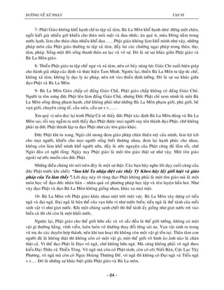 ÑÖÔØNG VEÀ XÖÙ PHAÄT TAÄP VI
- 84 -
7- Phaät Giaùo khoâng khoå haïnh chæ tu taäp xaû taâm, Baø La Moân khoå haïnh nhö: ñöùng moät chaân,
ngoài kieát giaø nhieàu giôø khieán cho thaân moûi meät vaø ñau nhöùc; aên quaù ít, muøa Ñoâng naèm trong
nöôùc laïnh, laøm cho thaân chòu nhieàu khoå ñau……Phaät giaùo khoâng laøm khoå mình nhö vaäy, nhöõng
phaùp moân cuûa Phaät giaùo thöôøng tu taäp xaû taâm, ñaåy lui caùc chöôùng ngaïi phaùp trong thaân, thoï,
taâm, phaùp. Soáng moät ñôøi soáng thanh thaûn an laïc vaø voâ söï. Ñoù laø söï sai khaùc giöõa Phaät giaùo vaø
Baø La Moân giaùo.
8- Thieàn Phaät giaùo tu taäp cheá ngöï vaø xaû taâm, neân coù baûy naêng löïc Giaùc Chi xuaát hieän giuùp
cho haønh giaû nhaäp caùc ñònh vaø thöïc hieän Tam Minh. Ngöôïc laïi, thieàn Baø La Moân tu taäp öùc cheá,
khoâng xaû taâm, khoâng ly duïc ly aùc phaùp, neân rôi vaøo thieàn ñònh töôûng. Ñoù laø söï sai khaùc giöõa
ñaïo Phaät vaø Baø La Moân.
9- Baø La Moân Giaùo chaáp coù ñaáng Giaùo Chuû, Phaät giaùo chaáp khoâng coù ñaáng Giaùo Chuû.
Ngöôøi ta toân xöng ñöùc Phaät leân laøm ñaáng Giaùo Chuû, nhöng Ñöùc Phaät chæ xem mình laø moät Baø
La Moân soáng ñuùng phaïm haïnh, chöù khoâng phaûi nhö nhöõng Baø La Moân phaïm giôùi, phaù giôùi, beû
vuïn giôùi, chuyeân cuùng teá, caàu sieâu, caàu an v.v……
Xin quyù vò neân ñoïc laïi kinh Phaùp Cuù seõ thaáy ñöùc Phaät xaùc ñònh Baø La Moân ñuùng vaø Baø La
Moân sai, roài suy ngaãm ra môùi thaáy ñaïo Phaät ñöôïc moïi ngöôøi suy toân thaønh ñaïo Phaät, chöù khoâng
phaûi töï ñöùc Phaät thaønh laäp ra ñaïo Phaät nhö caùc toân giaùo khaùc.
Ñöùc Phaät khi tu xong, Ngaøi chæ mong ñem giaùo phaùp chaân thieän myõ cuûa mình, laøm lôïi ích
cho moïi ngöôøi, khieán cho moïi ngöôøi soáng bieát thöông nhau, ñem laïi haïnh phuùc cho nhau,
khoâng coøn laøm khoå mình khoå ngöôøi nöõa, ñaáy laø öôùc nguyeän cuûa Phaät cuõng ñuû laém roài, chöù
Ngaøi ñaâu coù nghó raèng: Ngaøy nay Phaät giaùo laø moät toân giaùo thaät söï nhö vaäy. Moät toân giaùo
ngoaøi söï öôùc muoán cuûa ñöùc Phaät.
Nhöõng ñieàu chuùng toâi noùi treân ñaây laø moät söï thaät. Caùc baïn haõy nghe lôøi daïy cuoái cuøng cuûa
ñöùc Phaät tröôùc khi cheát: “Sau khi Ta nhaäp dieät caùc thaày Tyø Kheo haõy laáy giôùi luaät vaø giaùo
phaùp cuûa Ta laøm thaày”. Lôøi daïy naøy roõ raøng ñaïo Phaät khoâng phaûi laø moät toân giaùo maø laø moät
moân hoïc veà ñaïo ñöùc nhaân baûn – nhaân quaû coù phöông phaùp hoïc taäp vaø reøn luyeän haún hoi. Nhö
vaäy ñaïo Phaät vaø ñaïo Baø La Moân khoâng gioáng nhau, khaùc xa moïi maët.
10- Baø La Moân vôùi Phaät giaùo khaùc nhau moät trôøi moät vöïc. Baø La Moân xaây döïng coù tieåu
ngaõ vaø ñaïi ngaõ. Ñaïi ngaõ laø baûn theå cuûa vaïn höõu ví nhö nöôùc bieån; tieåu ngaõ laø theå taùnh cuûa moãi
sinh vaät ví nhö gioït nöôùc. Khi moät chuùng sanh cheát thì theå taùnh aáy gioáng nhö gioït nöôùc rôi vaøo
bieån caû thì chæ coøn laø moät khoái nöôùc.
Ngöôïc laïi, Phaät giaùo cho theá giôùi höõu saéc vaø voâ saéc ñeàu laø theá giôùi töôûng, khoâng coù moät
vaät gì thöôøng haèng, vónh vieãn, luoân luoân voâ thöôøng thay ñoåi töøng saùt na. Vaïn vaät sinh ra trong
vuõ truï do caùc duyeân hôïp thaønh, neân khi tan hoaïi thì khoâng coøn moät vaät gì toàn taïi. Thaân taâm con
ngöôøi ñaõ laø khoâng thaät thì khoâng coøn coù moät vaät gì, moät theá giôùi voâ hình aûo aûnh naøo laø chaân
thaät caû. Vì theá ñaïo Phaät laø Ñaïo voâ ngaõ, chöù khoâng höõu ngaõ. Maø cuõng khoâng phaûi voâ ngaõ theo
kieåu Ñaïi Thöøa vaø Thieàn Toâng. Voâ ngaõ maø coøn coù Phaät taùnh, coøn coù coõi Nieát Baøn, Cöïc Laïc Taây
Phöông, voâ ngaõ maø coøn coù Ngoïc Hoaøng Thöôïng Ñeá, voâ ngaõ thì khoâng coù Ñaïi ngaõ vaø Tieåu ngaõ
v.v…. Ñoù laø nhöõng söï khaùc bieät giöõa Phaät giaùo vaø Baø La moân.
 