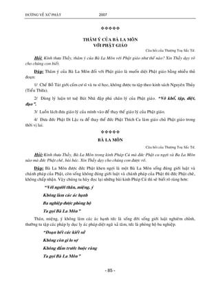 ÑÖÔØNG VEÀ XÖÙ PHAÄT 2007
- 85 -

THAÂM YÙ CUÛA BAØ LA MOÂN
VÔÙI PHAÄT GIAÙO
Caâu hoûi cuûa Thöôïng Toaï Saéc Töù.
Hoûi: Kính thöa Thaày, thaâm yù cuûa Baø La Moân vôùi Phaät giaùo nhö theá naøo? Xin Thaày daïy roõ
cho chuùng con bieát.
Ñaùp: Thaâm yù cuûa Baø La Moân ñoái vôùi Phaät giaùo laø muoán dieät Phaät giaùo baèng nhieàu thuû
ñoaïn:
1/ Cheá Boà Taùt giôùi caám cö só vaø tu só hoïc, khoâng ñöôïc tu taäp theo kinh saùch Nguyeân Thuûy
(Tieåu Thöøa).
2/ Duøng lyù luaän trí tueä Baùt Nhaõ ñaäp phaù chaân lyù cuûa Phaät giaùo. “Voâ khoå, taäp, dieät,
ñaïo”.
3/ Luoàn laùch ñöa giaùo lyù cuûa mình vaøo ñeå thay theá giaùo lyù cuûa Phaät giaùo.
4/ Ñöa ñöùc Phaät Di Laëc ra ñeå thay theá ñöùc Phaät Thích Ca laøm giaùo chuû Phaät giaùo trong
thôøi vò lai.

BAØ LA MOÂN
Caâu hoûi cuûa Thöôïng Toaï Saéc Töù.
Hoûi: Kính thöa Thaày, Baø La Moân trong kinh Phaùp Cuù maø ñöùc Phaät ca ngôïi vaø Ba La Moân
naøo maø ñöùc Phaät cheâ, baøi baùc. Xin Thaày daïy cho chuùng con ñöôïc roõ.
Ñaùp: Baø La Moân ñöôïc ñöùc Phaät khen ngôïi laø moät Baø La Moân soáng ñuùng giôùi luaät vaø
chaùnh phaùp cuûa Phaät, coøn soáng khoâng ñuùng giôùi luaät vaø chaùnh phaùp cuûa Phaät thì ñöùc Phaät cheâ,
khoâng chaáp nhaän. Vaäy chuùng ta haõy ñoïc laïi nhöõng baøi kinh Phaùp Cuù thì seõ bieát roõ raøng hôn:
“Vôùi ngöôøi thaân, mieäng, yù
Khoâng laøm caùc aùc haïnh
Ba nghieäp ñöôïc phoøng hoä
Ta goïi Baø La Moân”
Thaân, mieäng, yù khoâng laøm caùc aùc haïnh töùc laø soáng ñôøi soáng giôùi luaät nghieâm chænh,
thöôøng tu taäp caùc phaùp ly duïc ly aùc phaùp dieät ngaõ xaû taâm, töùc laø phoøng hoä ba nghieäp.
“Ñoaïn heát caùc kieát söû
Khoâng coøn gì lo sôï
Khoâng ñaém tröôùc buoäc raøng
Ta goïi Baø La Moân”
 