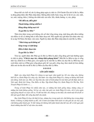 ÑÖÔØNG VEÀ XÖÙ PHAÄT TAÄP VI
- 86 -
Ñoaïn heát caùc kieát söû, töùc laø duøng phaùp ngaên aùc dieät aùc (Töù Chaùnh Caàn) ñoù laø Baø La Moân
tu ñuùng phaùp ñöôïc ñöùc Phaät chaáp nhaän. Khoâng ñaém tröôùc buoäc raøng, töùc laø hoä trì caùc caên: maét,
tai, muõi, mieäng, thaân, yù khoâng cho dính maéc saùu traàn: Saéc, thinh, höông, vò, xuùc, phaùp.
“Boû ñieàu öa, ñieàu gheùt
Thanh löông, khoâng nhieãm oâ
Huøng duõng thaéng moïi coõi
Ta goïi Baø La Moân”
Thaân taâm ñöôïc trong saïch khoâng caáu ueá nhö vaàng traêng saùng, tònh laëng giöõa ñeâm tröôøng
saâu thaúm vaø taát caû nhöõng höõu aùi ñeàu ñöôïc ñoaïn tröø. Neáu ngöôøi naøo giöõ thaân taâm ñöôïc nhö vaäy
laø tu taäp Töù Nieäm Xöù ñöôïc vieân maõn. Ngöôøi aáy ñöôïc ñöùc Phaät chaáp nhaän laø moät Baø La Moân.
“Nhö traêng saïch khoâng ueá
Saùng trong vaø tònh laëng
Höõu aùi ñöôïc ñoaïn taän
Ta goïi Baø La Moân”
Toùm laïi, ngöôøi ñöôïc ñöùc Phaät goïi laø Baø La Moân laø phaûi soáng ñuùng giôùi luaät thöôøng ngaên
aùc dieät aùc phaùp “Chö aùc maïc taùc, chuùng thieän phuïng haønh”. Moät Baø La Moân tu taäp vaø soáng
nhö vaäy chính laø tu só Phaät giaùo, coøn ngöôïc laïi laø moät Baø La Moân cuûa ñaïo Baø La Moân hay noùi
caùch khaùc moät tu só Phaät giaùo soáng phaïm giôùi, beû vuïn giôùi, soáng chaïy theo danh lôïi laøm nhöõng
ñieàu meâ tín löøa ñaûo tín ñoà laø Baø La Moân cuûa Ñaïo Baø La Moân.

LÔØI GIÔÙI THIEÄU
Böôùc vaøo röøng kinh Phaùp Cuù chuùng ta ngô ngaùc nhö ngöôøi laïc loái vaøo röøng saâu, khoâng
bieát loái ra. Kinh Phaùp Cuù cuõng vaäy, khi böôùc vaøo röøng kinh Phaùp Cuù, chuùng ta khoâng bieát kinh
naøo ñuùng, kinh naøo sai. Ñaây caùc baïn haõy ñoïc moät soá kinh phaùp Cuù maø hieän giôø ñaõ ñöôïc dòch ra
Vieät ngöõ: Kinh Lôøi Vaøng, Tìm Hieåu vaø Hoïc Taäp Kinh Phaùp Cuù, Kinh Phaùp Cuù Thí Duï, Tích
Truyeän Phaùp Cuù kinh v.v……
Trong soá kinh Phaùp Cuù nhieàu nhö vaäy, coù nhöõng baøi kinh gioáng nhau, nhöng cuõng coù
nhöõng baøi kinh khoâng gioáng. Vaû laïi caùc nhaø chuù giaûi caùc kinh Phaùp Cuù treân, chæ ôû treân ngoân
ngöõ giaûng thuyeát vaø soaïn vieát ra. Vì theá maø khoù cho chuùng ta tìm thaáy cho mình moät loái ñi ñeå coù
theå giaûi quyeát ñöôïc ñôøi soáng ñau khoå cho mình.
Ñoïc kinh Phaùp Cuù hay thì thaät laø hay, nhöng hay trong ngoân töø, chöù khoâng hay trong phaùp
haønh, vì khoâng coù phaùp haønh cuï theå, chæ vì kinh saùch ñöôïc bieân dòch vaø chuù giaûi do caùc hoïc giaû,
chöù khoâng phaûi haønh giaû. Vì theá chuùng toâi khoâng bieát phaûi haønh nhö theá naøo ñeå coù keát quaû giaûi
thoaùt nhöõng ñau khoå veà noäi taâm cuûa mình.
 