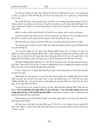 ÑÖÔØNG VEÀ XÖÙ PHAÄT 2007
- 87 -
Luùc baáy giôø chuùng toâi nghó raèng: Khoâng leõ kinh laø lôøi Phaät daïy maø chæ coù noùi suoâng nhö
ca dao, tuïc ngöõ sao? Neáu lôøi Phaät daïy chæ laø lôøi noùi suoâng thì coøn coù nghóa lyù gì. Phaûi khoâng
hôõi caùc baïn ?
Bao nhieâu dòch giaû, giaûng sö giaûng daïy, chuù thích vaø caû nhöõng maãu chuyeän phaùp cuù ñeå xaùc
chöùng nghóa lyù cuûa nhöõng caâu kinh naøy. YÙ muoán cuûa nhöõng hoïc giaû laø laøm cho kinh Phaùp Cuù roõ
raøng yù nghóa hôn. Chính vì leõ ñoù maø kinh Phaùp Cuù caøng trôû neân sai leäch yù Phaät, toái nghóa, maát
phaùp haønh.
Khieán cho ñoïc giaû ñoïc kinh Phaùp Cuù chæ thaáy lôøi noùi nhö tuïc ngöõ, ca dao, caùch ngoân…
Sau khi tu haønh xong chuùng toâi ñoïc trôû laïi boä kinh naøy do Phaät töû ôû Tu Vieän Nhö Lai beân
Myõ göûi veà, coù nhaõ yù muoán chuùng toâi laøm saùng toû nghóa cuûa nhöõng lôøi daïy naøy.
Hôn moät naêm nay chuùng toâi raát baän nhieàu vieäc, neân khoâng laøm saùng toû kinh naøy ñöôïc.
Nay ñaõ ñuû duyeân, chuùng toâi quyeát ñònh laøm soáng laïi phöông phaùp tu taäp Töù Thaùnh Ñònh
trong kinh Phaùp Cuù.
423 caâu kinh Phaùp Cuù naøy ñöôïc Hoaø Thöôïng Minh Chaâu dòch. Vì chuùng toâi choïn laáy
nhöõng caâu kinh cuûa Hoøa Thöôïng Minh Chaâu, vì Hoøa Thöôïng laø ngöôøi dòch giaû khoâng theâm, bôùt
khoâng söûa sai töø ngöõ maø chæ trung thöïc theo chöõ nghóa dòch laïi raát saùt vôùi nguyeân baûn. Coøn
nhöõng baûn kinh Phaùp Cuù khaùc thì chuùng toâi xem ñoù laø kinh phaùt trieån theâm bôùt raát nhieàu.
Nhö Hoaø Thöôïng Minh Chaâu ñaõ noùi: “423 baøi keä trong kinh naøy, toùm thaâu tinh hoa giaùo lyù
ñöùc Phaät” Nhö vaäy 423 baøi keä naøy coù phaûi laø nhöõng phaùp haønh vaø nhöõng kinh nghieäm cuûa ñöùc
Phaät trong giaùo trình tu taäp ñeå ñaït ñöôïc ñaïo giaûi thoaùt.
Vì theá, chuùng toâi seõ coá gaéng dieãn ñaït ñeå quyù baïn coù moät phaùp haønh cuï theå töø khi baét ñaàu
cho ñeán vieân maõn.
Muoán ñöôïc vaäy thì chuùng toâi xin quyù baïn haõy buoâng xuoáng taát caû nhöõng kieán giaûi vaø kieán
chaáp cuûa quyù baïn, ñeå quyù baïn hoaøn toaøn coù moät taâm khaùch quan. Vaø vì theá khi ñoïc xong
“Nhöõng lôøi Phaät daïy” thì quí baïn môùi roõ thaáu ñöôøng ñi cuûa ñaïo Phaät töø A ñeán Z hay noùi caùch
khaùc, töø caên baûn ñeán Tam Minh.
Trong 423 baøi keä naøy chính laø lôøi daïy cuûa ñöùc Phaät nhö Hoaø Thöôïng Minh Chaâu ñaõ xaùc
ñònh: “Giaù trò baát höõu cuûa kinh Phaùp Cuù laø ôû choã naøy, vaø ta caûm thaáy khoâng coøn coù söï
trung gian cuûa caùc vò Toå sö kieát taäp kinh ñieån”, nhöng theo chuùng toâi nghó: Söï theâm bôùt cuûa
ngöôøi sau khoâng theå naøo traùnh khoûi
Rieâng chuùng toâi ñoïc kinh Phaùp Cuù thaáy ngay ñöôïc phaùp haønh vaø neàn ñaïo ñöùc nhaân baûn-
nhaân quaû cuûa ñaïo Phaät.
Ñeå laøm saùng toû ñaïo ñöùc cuûa ñaïo Phaät qua 423 baøi keä, vaø xaùc chöùng cho moïi ngöôøi bieát
raèng: Ñaïo Phaät coù moät neàn ñaïo ñöùc nhaân baûn thaät söï maø trong kinh Phaùp Cuù ñaõ noùi leân taát caû
roõ raøng, cuï theå.
 