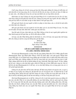 ÑÖÔØNG VEÀ XÖÙ PHAÄT TAÄP VI
- 88 -
Cuoái cuøng chuùng toâi chæ öôùc mong quí baïn haõy laéng nghe nhöõng lôøi chuùng toâi dieãn ñaït vôùi
moät taâm hoàn voâ tö trong saùng, thì seõ coù lôïi ích raát lôùn cho caùc baïn, coøn neáu caùc baïn coá chaáp, töï
aùi, maëc caûm… thì chaúng lôïi ích gì cho caùc baïn maø khieán cho caùc baïn theâm caêm töùc.
Kính thöa caùc baïn! Chuùng toâi chuù giaûi kinh Phaùp Cuù laø vì muoán ñem lôïi ích cho caùc baïn,
chöù rieâng chuùng toâi thì phaûi hao taâm toån söùc. Chuùng toâi mong öôùc moïi ngöôøi, khi ñoïc nhöõng lôøi
chuù giaûi naøy hieåu roõ caùch thöùc tu taäp vaø thöïc haønh coù keát quaû ngay lieàn.
Keát quaû giaûi thoaùt cuûa moïi ngöôøi ra khoûi aùc phaùp vaø taâm tham, saân, si, thì ñoù laø moät nieàm
vui chaân thaät cuûa chuùng toâi.
Keát quaû giaûi thoaùt cuûa moïi ngöôøi laø noùi leân ñöôïc giaù trò cuûa kinh Phaùp Cuù naøy. Vaø cuõng
noùi leân ñöôïc neàn ñaïo ñöùc nhaân baûn- nhaân quaû cuûa kinh naøy.
Sau khi nghe lôøi daïy chaân thaät naøy cuûa Phaät, khoâng gì hôn laø moïi ngöôøi phaûi nghieâm tuùc
thöïc haønh mang laïi keát quaû thöïc söï. Ñoù laø ñeàn ñaùp ôn Phaät.
Lôøi daïy cuûa ñöùc Phaät khoâng phaûi laø thöù baùnh veõ, chæ coù lôøi daïy cuûa ngoaïi ñaïo môùi mang
ñeán cho chuùng ta moät hy voïng maø khoâng bao giôø ñaït ñöôïc.
Kính ghi
Tu Vieän Chôn Nhö
Ngaøy thaùng 5 naêm 2002.

LÔØI TÖÏA GIÔÙI THIEÄU KINH PHAÙP CUÙ
CUÛA HOØA THÖÔÏNG MINH CHAÂU
Toâi dòch taäp Dhammapada ra tieáng Vieät ñeå cuùng döôøng Phaät ñaûn 2513 (1969). Quyeån kinh
Dhammapada thuoäc taäp Khud daka Nikaya (Tieåu boä kinh) ñöôïc xem nhö quyeån Thaùnh kinh
trong Phaät giaùo vaø trôû thaønh moät trong nhöõng taäp saùch ñöôïc dòch ra nhieàu thöù tieáng nhaát trong
kinh saùch Phaät giaùo. Khoâng nhöõng 423 baøi keä trong kinh naøy toùm thaâu tinh hoa giaùo lyù ñöùc
Phaät, nhöng nhieàu baøi keä ñaõ trôû thaønh nhöõng lôøi daïy chính ñöùc Phaät thaân thuyeát. Vaø ñoïc nhöõng
baøi keä naøy, chuùng ta caûm nhö thaân nghe chính lôøi Phaät daïy töø hôn 2000 naêm vang laïi. Giaù trò
baát huû cuûa taäp Dhammapada laø ôû choã naøy, vaø ta caûm thaáy khoâng coøn sôï trung gian cuûa caùc vò
Toå sö kieát taäp kinh ñieån.
Chuùng toâi cho dòch theo theå keä naêm chöõ moät, ñeå thaät trung thaønh vôùi nguyeân vaên, vaø quí vò
seõ thaáy roõ söï coá gaéng cuûa chuùng toâi, ñaõ dòch heát söùc saùt vôùi nguyeân vaên, vaø nhieàu baøi keä coù theå
xem khoâng theâm, khoâng bôùt moät chöõ Pali chuùng toâi cuõng coá gaéng toân troïng ñeán möùc toái ña. Vì
ñaây laø theå keä chöù khoâng phaûi laø theå thô neân khoâng coù thi hoùa trong baûn dòch cuûa toâi.
Dòch taäp Dhammapada naøy ra theå keä, chuùng toâi chæ coù moät taâm nguyeän mong sao nhöõng lôøi
daïy naøy cuûa ñöùc Phaät seõ soi saùng daãn ñöôøng cho moïi haønh ñoäng, taâm tö, ngoân ngöõ cuûa chuùng
ta. Vaø ôû trong moät thôøi ñaïi ñaày maùu löûa ñau thöông nöôùc maét, ñaày nhöõng phaân hoùa, hoãn taäp,
haän thuø, laùo khoeùt, nhöõng lôøi daïy naøy cuûa ñöùc Phaät xoa dòu moät phaàn naøo cho taâm tö ñaõ quaù
caêng thaúng hay buoàn naûn cuûa con ngöôøi Vieät Nam, laøm con ngöôøi Phaät töû trôû laïi con ngöôøi
Phaät töû.
 
