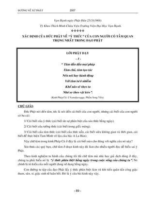 ÑÖÔØNG VEÀ XÖÙ PHAÄT 2007
- 89 -
Vaïn Haïnh ngaøy Phaät Ñaûn 2513(1969)
Tyø Kheo Thích Minh Chaâu Vieän Tröôûng Vieän Ñaïi Hoïc Vaïn Haïnh.

XAÙC ÑÒNH CUÛA ÑÖÙC PHAÄT VEÀ “YÙ THÖÙC” CUÛA CON NGÖÔØI COÙ TAÀM QUAN
TROÏNG NHAÁT TRONG ÑAÏO PHAÄT
LÔØI PHAÄT DAÏY
- 1 -
“ Taâm daãn ñaàu moïi phaùp
Taâm chuû, taâm taïo taùc
Neáu noùi hay haønh ñoäng
Vôùi taâm tö oâ nhieãm
Khoå naõo seõ theo ta
Nhö xe theo vaät keùo”.
(Kinh Phaùp Cuù: I.Yamakavagga. Phaåm Song Yeáu).
CHUÙ GIAÛI:
Ñöùc Phaät noùi ñeán taâm, töùc laø noùi ñeán caùi bieát cuûa con ngöôøi, nhöng caùi bieát cuûa con ngöôøi
coù ba caùi:
1/ Caùi bieát cuûa yù thöùc (caùi bieát do söï phaân bieät cuûa saùu thöùc haèng ngaøy).
2/ Caùi bieát cuûa töôûng thöùc (caùi bieát trong giaáùc moäng).
3/ Caùi bieát cuûa taâm thöùc (caùi bieát cuûa thöùc uaån, caùi bieát sieâu khoâng gian vaø thôøi gian, caùi
bieát ñeå thöïc hieän Tam Minh voâ laäu cuûa baäc A La Haùn).
Vaäy chöõ taâm trong kinh Phaùp Cuù ôû ñaây laø caùi bieát naøo cho ñuùng vôùi nghóa cuûa noù naøy?
Xin thöa caùc quyù baïn, chöõ taâm ôû ñoaïn kinh naøy ñaõ laøm cho nhieàu ngöôøi ñoïc deã hieåu sai yù
Phaät.
Theo kinh nghieäm tu haønh cuûa chuùng toâi thì chöõ taâm maø nhaø hoïc giaû dòch duøng ôû ñaây,
chuùng ta phaûi hieåu noù laø “yù thöùc phaân bieät haèng ngaøy trong cuoäc soáng cuûa chuùng ta”. Noù
chính laø tri kieán cuûa moãi ngöôøi ñang söû duïng haèng ngaøy.
Con ñöôøng tu taäp cuûa ñaïo Phaät laáy yù thöùc phaân bieät laøm vuõ khí tieán quaân taán coâng giaëc
tham, saân, si; giaëc sinh töû luaân hoài. Ñoù laø yù cuûa baøi kinh naøy vaäy.
 