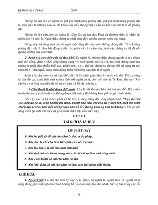 ÑÖÔØNG VEÀ XÖÙ PHAÄT 2007
- 9 -
Phoøng hoä saùu caên coù nghóa laø giöõ gìn taâm khoâng phoùng daät, giöõ gìn taâm khoâng phoùng daät
laø moät vieäc laøm thieän xaûo vaø raát kheùo leùo, neáu khoâng thieän xaûo vaø kheùo leùo thì taâm deã phoùng
daät.
Phoøng hoä saùu caên coøn coù nghóa laø soáng ñoäc cö maø ñöùc Phaät ñaõ thöôøng nhaéc ñi nhaéc laïi
nhieàu laàn vaø nhaát laø Ngaøi nhaéc chuùng ta phaûi soáng ñoäc cö nhö con teâ ngöu moät söøng.
Ñuùng vaäy chæ soáng nhö con teâ ngöu moät söøng thì taâm môùi khoâng phoùng daät. Taâm khoâng
phoùng daät, töùc laø taâm baát ñoäng tröôùc aùc phaùp vaø caùc caûm thoï, nhö vaäy chuùng ta ñaõ ñi noát
quaõng ñöôøng cuûa ñaïo Phaät.
2- Sanh y laø caên baûn cuûa söï ñau khoå: Coù nghóa laø nhöõng phaùp chung quanh ta taïo thaønh
moät ñôøi soáng, chính vì ñôøi soáng chung ñuïng vôùi moïi ngöôøi, moïi vaät vaø moïi loaøi chuùng sanh maø
chuùng ta phaûi chòu nhieàu khoå ñau, phieàn toaùi, v.v... khi maø chuùng ta khoâng bieát söû duïng trí tueä
nhaân baûn - nhaân quaû, cuõng nhö khoâng hieåu bieát soáng ñaïo ñöùc laøm ngöôøi.
Sanh y laø caên baûn cuûa söï ñau khoå, ñaây laø lôøi caûnh giaùc khuyeân nhaéc cuûa ñöùc Phaät, chuùng
ta haõy ñeà cao caûnh tænh moïi sanh y ñoái vôùi ngöôøi cö só, coøn vôùi moät vò Tyø Kheo thì sao? Xin
caùc baïn vui loøng ñoïc tieáp thì seõ roõ, coù caâu traû lôøi cho caùc baïn.
3- Giaûi thoaùt laø nhôø ñoaïn döùt sanh: Ñaây laø lôøi khuyeân baûo chí tình cuûa ñöùc Phaät, neáu
muoán tìm tu söï giaûi thoaùt maø khoâng ñoaïn döùt sanh y thì khoâng bao giôø coù giaûi thoaùt ñöôïc.
Bôûi vaäy moät vò Tyø Kheo phaûi xaû boû taát caû, soáng ñuùng ñôøi soáng phaïm haïnh “Caïo boû raâu
toùc, ñaép aùo caø sa, soáng khoâng gia ñình, khoâng nhaø cöûa, chæ coøn ba y moät baùt, moät ñôøi soáng
thieåu duïc tri tuùc, taâm hoàn traéng baïch nhö voû oác, phoùng khoaùng nhö hö khoâng”. Chæ coù ñôøi
soáng xuaát gia môùi tìm thaáy söï giaûi thoaùt chaân thaät cuûa kieáp naøy

TRÌ GIÔÙI LAØ LY DUÏC
LÔØI PHAÄT DAÏY
1- Noùi trì giôùi, laø ñeå chæ cho taâm ly duïc, ly aùc phaùp.
2- Noùi duïc, laø chæ cho taâm baát tònh, caáu ueá, oâ tröôïc.
3- Noùi laäu hoaëc, laø chæ cho taâm ñau khoå.
4- Noùi tònh chæ caùc haønh trong thaân, laø ñeå chæ söï laøm chuû soáng cheát.
5- Noùi Tam Minh, laø chæ cho taâm voâ laäu.
6- Noùi Nieát Baøn, laø chæ cho taâm voâ duïc, taâm baát ñoäng giaûi thoaùt.
CHUÙ GIAÛI:
1- Noùi trì giôùi: Laø chæ cho taâm ly duïc ly aùc phaùp, coù nghóa laø ngöôøi tu só vaø ngöôøi cö só
soáng ñuùng giôùi luaät nghieâm chænh khoâng heà vi phaïm moät loãi nhoû nhaët, bieát sôï haõi trong caùc loãi
 