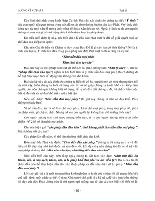 ÑÖÔØNG VEÀ XÖÙ PHAÄT TAÄP VI
- 90 -
Caâu kinh thöù nhaát trong kinh Phaùp Cuù ñöùc Phaät ñaõ xaùc ñònh cho chuùng ta bieát “YÙ thöùc”
cuûa con ngöôøi raát quan troïng trong vaán ñeà tu taäp theo ñöôøng höôùng cuûa ñaïo Phaät. Vì yù thöùc chuû
ñoäng taïo taùc moïi vaán ñeà trong cuoäc soáng toát hoaëc xaáu ñeàu do noù. Ngoaøi yù thöùc ra thì con ngöôøi
khoâng coù moät vaät gì ñeå chuû ñoäng ñieàu khieån thieän hay aùc phaùp ñöôïc.
Do thaáu suoát ñöôïc lyù naøy, neân boán chaân lyù cuûa ñaïo Phaät môùi ra ñôøi ñeå giaûi quyeát moïi söï
khoå ñau cuûa kieáp con ngöôøi.
Cho neân Chaùnh kieán vaø Chaùnh tö duy trong Ñaïo Ñeá laø gì caùc baïn coù bieát khoâng? Ñoù laø yù
thöùc caùc baïn aï. YÙ thöùc daãn ñaàu trong giaùo phaùp cuûa ñöùc Phaät moät caùch roõ raøng vaø cuï theå.
“Taâm daãn ñaàu moïi phaùp
Taâm chuû, taâm taïo taùc”
Hai caâu naøy laø moät phaùp haønh raát cuï theå. Ñoù laø phaùp höôùng taâm “Nhö lyù taùc yù”. Töùc laø
“phaùp daãn taâm vaøo ñaïo”, nghóa laø khi bieát taâm laø yù thöùc daãn ñaàu moïi phaùp thì coù ñöôøng ñi
ñeå ñaït ñöôïc muïc ñích baát ñoäng taâm khoâng coøn khoù khaên.
Hai caâu keä naøy ñaõ xaùc ñònh cho chuùng ta bieát chæ coù loaøi ngöôøi môùi coù moät phöông tieän toái
öu nhö vaäy. Neáu chuùng ta bieát söû duïng noù, thì noù seõ giuùp chuùng ta thoaùt khoå cuûa kieáp laøm
ngöôøi, coøn neáu chuùng ta khoâng bieát söû duïng, ñeå töï noù daãn daét chuùng ta ñi, thì chaéc chaén cuoäc
ñôøi seõ ñen toái vaø söï ñau khoå trieàn mieân baát taän.
Neáu bieát ñöôïc “taâm daãn ñaàu moïi phaùp” thì giôø naøy chuùng ta ñaâu coù ñau khoå. Phaûi
khoâng hôõi caùc baïn?
Vì noù daãn ñaàu, töùc laø noù laøm chuû moïi phaùp. Laøm chuû moïi phaùp, trong moïi phaùp ñoù, phaûi
coù phaùp sanh, giaø, beänh, cheát. Nhöng côù sao con ngöôøi laïi khoâng laøm chuû nhöõng ñieàu naøy?
Con ngöôøi khoâng laøm chuû ñöôïc nhöõng ñieàu naøy, laø vì con ngöôøi khoâng bieát caùch ñieàu
khieån “yù”, ñeå noù laøm chuû moïi phaùp.
Cho neân hieän giôø “caùc phaùp daãn ñaàu taâm”, chöù khoâng phaûi taâm daãn ñaàu moïi phaùp”.
Phaûi khoâng hôõi caùc baïn?
Caùc phaùp daãn ñaàu taâm, vì theá taâm thöôøng phaûi chòu ñau khoå.
Hoâm nay ñöùc Phaät xaùc ñònh: “Taâm daãn ñaàu caùc phaùp” chuùng ta ñaõ saùng maét ra vaø ñaõ
hieãu roõ lôøi daïy naøy nhö aùnh ñuoác soi vaøo ñeâm toái. Lôøi daïy naøy nhö chuùng toâi ñaõ noùi ôû treân laø
moät phaùp haønh cuï theå “daãn taâm vaøo ñaïo, chöù ñöøng daãn ñaïo vaøo taâm”.
Nhôø hieåu bieát caâu naøy, neân haèng ngaøy chuùng ta daãn taâm vaøo ñaïo: “taâm nhö ñaát, lìa
tham, saân, si cho saïch; tham, saân, si laø phaùp khoå ñau phaûi xa lìa, vieãn ly”. Ñoù laø caâu traïch
phaùp ñaàu tieân ñeå thöïc hieän daãn taâm vaøo thieän phaùp vaø daãn taâm dieät tröø aùc phaùp “Taâm daãn
ñaàu moïi phaùp”.
Lôøi chuù giaûi naøy laø moät trong nhöõng kinh nghieäm tu haønh cuûa chuùng toâi ñaõ mang ñeán keát
quaû giaûi thoaùt moät caùch cuï theå roõ raøng. Chuùng toâi chuù giaûi caâu keä naøy, ñeå caùc baïn hieåu nhöõng
lôøi daïy cuûa ñöùc Phaät khoâng coøn laø thöù ngoân ngöõ suoâng, maø töø laâu caùc baïn bieát chæ bieát noù laø
 