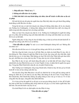 ÑÖÔØNG VEÀ XÖÙ PHAÄT TAÄP VI
- 92 -
1- Phaùp daãn taâm “Nhö lyù taùc yù”.
2- Khoâng neân daãn taâm vaøo aùc phaùp.
3- Phaûi tænh thöùc treân moïi haønh ñoäng cuûa thaân, taâm ñeå traùnh vaø daãn taâm xa lìa caùc
aùc phaùp.
Chæ moät baøi keä naøy ñaõ giuùp cho ngöôøi theo ñaïo Phaät thaáy ñöôïc taâm giaûi thoaùt baèng nhöõng
haønh ñoäng cuï theå daãn taâm vaøo ñaïo.
Trong baøi keä naøy coù moät tích chuyeän maø chuùng toâi khoâng chaáp nhaän, ñoù laø caâu chuyeän
cuûa Tröôõng Laõo Cakkhapaõla, vì khoâng thaáy ñöôøng neân ñi kinh haønh laøm cheát coân truøng raát
nhieàu trong moät ñeâm möa gioù loaøi coân truøng xuaát hieän.
Thöa caùc baïn! Caâu chuyeän naøy thaät laø voâ lyù. Tröôûng Laõo Cakkhapaõla laø ngöôøi ñaõ chöùng
quaû A La Haùn, theá maø khoâng saùng suoát nhaän ñònh ñöôïc coân truøng xuaát hieän ñöôïc sau côn möa.
Ñoù laø caùi sai thöù nhaát.
Ngöôøi chöùng ñaïo voâ laäu, loøng töø, ban raûi khaép cuøng, coù ñaâu laïi nôõ taâm ñi kinh haønh ñeå voâ
tình gieát haïi chuùng sanh. Ñoù laø caùi sai thöù hai.
“Taâm daãn ñaàu caùc phaùp” laø moät vò tu só nhö Cakkhapaõla khoâng bieát sao? Khoâng daãn
taâm ñöôïc sao?
Neáu daãn taâm thì laøm sao coù voâ taâm gieát haïi chuùng sanh. Ñoù laø caùi sai thöù ba.
Neáu baûo raèng baøi kinh ví duï naøy laø ñeå ñöùc Phaät xaùc ñònh caâu kinh Phaùp Cuù naøy, khi voâ
taâm khoâng toäi. Theo chuùng toâi nghó ñaïo Phaät laø ñaïo trí tueä, ñaïo saùng suoát, ñaïo tænh thöùc, ñònh
tænh thì laøm sao coù voâ taâm ñöôïc. Phaûi khoâng caùc baïn? Ñoù chæ laø Ñaïi Thöøa kieán giaûi theo kieåu
hoïc giaû, chöù Phaät naøo coù daïy nhö vaäy ñaâu? Vì daïy nhö vaäy traùi vôùi ñaïo tænh thöùc.
Ñaïo Phaät laø ñaïo trí tueä, moãi haønh ñoäng ñeàu phaûi coù söï tænh thöùc ñeå luoân soáng ôû trong
chaùnh kieán cuûa ñaïo Phaät thì laøm sao coù voâ taâm? Ngöôøi voâ taâm, voâ phaân bieät laø ngöôøi cuûa ngoaïi
ñaïo. Trong ñaïo Phaät Chaùnh kieán chöa ñuû, maø coøn phaûi Chaùnh tö duy.
Neáu Tröôûng Laõo Cakkhapaõla soáng trong Chaùnh kieán, Chaùnh tö duy thì laøm gì laïi ñi kinh
haønh ñeå voâ taâm saùt haïi chuùng sanh nhö vaäy.
Cho neân baûo raèng: Ñöùc Phaät ñem ví duï ñeå xaùc ñònh baøi keä voâ taâm gieát haïi chuùng sanh laø
khoâng toäi. Ñieàu ñoù sai vôùi chaân lyù cuûa ñaïo Phaät, nhö chuùng toâi ñaõ noùi ôû treân. Vì ñaïo Phaät coù
Baùt Chaùnh Ñaïo. Baùt Chaùnh Ñaïo khoâng cho pheùp chuùng ta laøm vieäc gì voâ taâm caû. Vì voâ taâm
cuõng phaûi ñoaï ñòa nguïc, cuõng phaûi chòu nhieàu khoå ñau.
Vì voâ taâm saùt haïi thì ngöôøi laùi xe ñaõ gaây ra tai naïn giao thoâng cuõng laø voâ taâm, ñeå roài phaûi
thoï laõnh söï khoå ñau tuø toäikhoâng phaûi rieâng mình maø coøn gaây ra caû bao nhieâu ngöôøi khaùc ñau
khoå nöõa. Cho neân baøi kinh ví duï naøy laø sai.
Caâu kinh Phaùp Cuù ñaõ xaùc ñònh nghóa cuûa ñaïo Phaät roõ raøng:
“Taâm daãn ñaàu caùc phaùp”
 