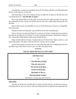 ÑÖÔØNG VEÀ XÖÙ PHAÄT 2007
- 93 -
Taâm daãn ñaàu caùc phaùp maø taâm khoâng saùng suoát, taâm khoâng tænh thöùc, taâm khoâng ñònh tænh
thì taâm seõ daãn chuùng ta vaøo ñau khoå.
Neáu haønh ñoäng voâ taâm, töùc laø khoâng chæ huy caùc phaùp thì caùc phaùp seõ daãn ñaàu taâm, nhö
vaäy khoâng theå goïi laø “taâm daãn ñaàu caùc phaùp”.
Xeùt ra tích chuyeän Phaùp Cuù laø do ngöôøi sau bòa ñaët, laøm sai yù nghóa caâu kinh. Xin quyù baïn
löu yù ñöøng ñeå kieán giaûi cuûa hoïc giaû löøa ñaûo quí baïn, laøm maát yù nghóa phaùp haønh quí baùu cuûa
ñöùc Phaät.
Môùi vaøo ñaàu caâu keä cuûa kinh Phaùp Cuù maø caùc Toå ñaõ loàng truyeän tích laøm sai yù phaùp Phaät,
thaät laø ñau loøng.
Chuùng ta laø ñeä töû cuûa Phaät phaûi saùng suoát ñeå baøi tröø taø kieán trong Phaät giaùo.
Toùm laïi baøi keä naøy trong kinh Phaùp Cuù coù moät giaù trò raát lôùn veà phaùp haønh trong chaân lyù
Ñaïo Ñeá cuûa ñaïo Phaät, töùc laø noù thuoäc veà saùu neûo trong Baùt Chaùnh Ñaïo: Chaùnh kieán, Chaùnh tö
duy, Chaùnh ngöõ, Chaùnh nghieäp, Chaùnh maïng, Chaùnh tinh taán.
Ñöùng veà thieàn ñònh thì noù thuoäc veà phaùp haønh cuûa Töù Chaùnh Caàn “Ngaên aùc dieät aùc, sanh
thieän taêng tröôûng”. Coøn ñöùng veà giôùi luaät thì noù laø “haïnh ly duïc ly aùc phaùp”.
Vì theá, bieát aùp duïng saùu caâu keä naøy vaøo cuoäc soáng haèng ngaøy thì con ñöôøng giaûi thoaùt cuûa
ñaïo Phaät ôû ngay tröôùc maét caùc baïn vaø quaû A La Haùn cuõng ngay taïi ñoù.

LÔØI XAÙC ÑÒNH THÖÙ HAI CUÛA ÑÖÙC PHAÄT
LÔØI PHAÄT DAÏY
- 2 -
“ Taâm daãn ñaàu moïi phaùp
Taâm chuû, taâm taïo taùc
Neáu noùi hay haønh ñoäng
Vôùi taâm tö thanh tònh
Haïnh phuùc seõ theo ta
Nhö boùng khoâng rôøi hình”.
(Kinh Phaùp Cuù: I.Yamakavagga. Phaåm Song Yeáu).
CHUÙ GIAÛI:
Xin nhaéc laïi baøi keä treân, taâm daãn ñaàu caùc phaùp aùc thì taâm khoå naõo, söï khoå naõo ñoù theo ta
cuõng gioáng nhö xe theo con vaät keùo. Neáu taâm khoâng daãn ñaàu aùc phaùp thì taâm khoâng khoå. Do
 