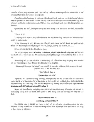 ÑÖÔØNG VEÀ XÖÙ PHAÄT TAÄP VI
- 94 -
taâm daãn ñaààu aùc phaùp neân taâm phaûi chòu khoå, söï khoå ñau ñoù khoâng theå naøo traùnh khoûi, vì theá
neân ñöùc Phaät ví noù nhö xe theo con vaät keùo.
Cho neân ngöôøi soáng trong aùc phaùp maø baûo raèng coù haïnh phuùc, an vui thì khoâng theå naøo tin
ñöôïc vì quaû khoå seõ theo ta nhö xe theo con vaät keùo. Ñoù lôøi xaùc ñònh cuûa ñöùc Phaät nhö vaäy. Cho
neân moät ngöôøi coøn aên thòt chuùng sanh. Maø baûo raèng hoï soáng coù haïnh phuùc thì chuùng ta laøm sao
tin ñöôïc.
Qua baøi keä thöù nhaát, chuùng ta xeùt laïi baøi kinh Song Taàm, thì baøi keä thöù nhaát, töùc laø taàm
aùc.
Taàm aùc laø gì?
Laø söï suy tö veà moät aùc phaùp ñeå bieán ra lôøi noùi hay haønh ñoäng laøm ñau khoå mình ñau khoå
ngöôøi vaø chuùng sanh.
Ví duï: Hoâm nay laø ngaøy Teát moïi nhaø ñeàu gieát loaøi vaät ñeå aên Teát. Tröôùc khi gieát loaøi vaät
ñeå aên Teát thì chuùng ta suy tö, phaûi gieát con lôïn, con gaø, con vòt hay caù toâm, vv……
Söï suy tö nhö vaäy laø taâm daãn ñaàu aùc phaùp.
Khi sai baûo ngöôøi nhaø: “Con haõy ra baét con gaø gieát thòt laøm coã cuùng oâng baø” lôøi noùi
naøy laø lôøi noùi aùc phaùp. Khi aáy, ñöùa con trai ra chuoàng baét con gaø coät hai chaân laïi ñem ra caét coå
gaø.
Haønh ñoäng baét gaø, coät hai chaân vaø haønh ñoäng caét coå laø haønh ñoäng aùc phaùp. Cho neân lôøi
noùi hay haønh ñoäng aùc phaùp ñeàu do taâm daãn ñaàu trong aùc phaùp.
Söï suy nghó laøm ñau khoå vaø gieát con gaø cheát laø nhaân aùc. Nhaân aùc thì laøm sao traùnh khoûi
quaû khoå ñau, Vì theá ñöùc Phaät daïy:
“khoå naõo seõ theo ta
Nhö xe theo vaät keùo”.
Ngöôïc laïi baøi keä thöù hai cuõng nhö vaäy, nhöng baøi keä thöù hai laïi taâm daãn ñaàu vaøo thieän
phaùp, töùc laø söï tö duy thieän. Söï tö duy thieän seõ bieán ra lôøi noùi vaø haønh ñoäng thieän töùc laø taàm
thieän nhö trong baøi kinh Song Taàm maø Ñöùc Phaät ñaõ daïy phöông phaùp thieàn ñònh “ngaên aùc dieät
aùc phaùp, sanh thieän taêng tröôûng thieän phaùp”.
Ngöôøi maø taâm daãn ñaàu moïi phaùp thieän thì lôøi noùi hay haønh ñoäng ñeàu thieän, töùc lôøi noùi vaø
haønh ñoäng khoâng laøm khoå mình, khoå ngöôøi vaø khoå chuùng sanh vaø nhö vaäy ñöùc Phaät ñaõ xaùc
ñònh:
“Haïnh phuùc seõ theo ta.
Nhö boùng khoâng rôøi hình”.
Ñoïc baøi keä moät vaø baøi keä hai chuùng ta thaáy raát roõ: moät taâm cuûa chuùng maø coù hai maët:
thieän vaø aùc: maët aùc khoå ñau seõ ñeán vôùi chuùng ta maõi maõi; maët thieän haïnh phuùc vaø an vui cuõng
seõ theo chuùng ta maõi maõi.
 