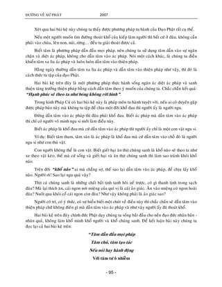 ÑÖÔØNG VEÀ XÖÙ PHAÄT 2007
- 95 -
Xeùt qua hai baøi keä naøy chuùng ta thaáy ñöôïc phöông phaùp tu haønh cuûa Ñaïo Phaät raát cuï theå.
Neáu moät ngöôøi muoán tìm ñöôøng thoaùt khoå cuûa kieáp laøm ngöôøi thì baát cöù ôû ñaâu, khoâng caàn
phaûi vaøo chuøa, leân non, nuùi, röøng… ñeàu tu giaûi thoaùt ñöôïc caû.
Bieát taâm laø phöông phaùp daãn ñaàu moïi phaùp, neân chuùng ta söû duïng taâm daãn vaøo söï ngaên
chaën vaø dieät aùc phaùp, khoâng cho daãn taâm vaøo aùc phaùp. Noùi moät caùch khaùc, laø chuùng ta ñieàu
khieån taâm xa lìa aùc phaùp vaø luoân luoân daãn taâm vaøo thieän phaùp.
Haèng ngaøy thöôøng daãn taâm xa lìa aùc phaùp vaø daãn taâm vaøo thieän phaùp nhö vaäy, thì ñoù laø
caùch thöùc tu taäp cuûa ñaïo Phaät.
Hai baøi keä treân ñaây laø moät phöông phaùp thöïc haønh soáng ngaên aùc dieät aùc phaùp vaø sanh
thieän taêng tröôûng thieän phaùp baèng caùch daãn taâm theo yù muoán cuûa chuùng ta. Chaéc chaén keát quaû:
“Haïnh phuùc seõ theo ta nhö boùng khoâng rôøi hình”.
Trong kinh Phaùp Cuù coù hai baøi keä naøy laø phaùp moân tu haønh tuyeät vôøi, neáu ai coù duyeân gaëp
ñöôïc phaùp baûo naøy maø khoâng tu taäp ñeå chòu moät ñôøi khoå ñau thì ngöôøi aáy laø ngöôøi ngu.
Ñöøng daãn taâm vaøo aùc phaùp thì ñaâu phaûi khoå ñau. Bieát aùc phaùp maø daãn taâm vaøo aùc phaùp
thì chæ coù ngöôøi voâ minh ngu si môùi laøm ñieàu naøy.
Bieát aùc phaùp laø khoå ñau maø cöù daãn taâm vaøo aùc phaùp thì ngöôøi aáy chæ laø moät con vaät ngu si.
Ví duï: Bieát taâm tham, taâm saân laø aùc phaùp laø khoå ñau maø cöù daãn taâm vaøo choã ñoù laø ngöôøi
ngu si nhö con thuù vaät.
Con ngöôøi khoâng theå laø con vaät. Bieát gieát haïi aên thòt chuùng sanh laø khoå naõo seõ theo ta nhö
xe theo vaät keùo, theá maø cöù soáng vaø gieát haïi vaø aên thòt chuùng sanh thì laøm sao traùnh khoûi khoå
naõo.
Treân ñôøi “khoå naõo” ai maø chaúng sôï, theá sao laïi daãn taâm vaøo aùc phaùp, ñeå chòu laáy khoå
naõo. Ngöôøi ôi! Sao laïi ngu quaù vaäy?
Thòt caù chuùng sanh laø nhöõng chaát baát tònh tanh hoâi ueá tröôïc, coù gì thanh tònh trong saïch
ñaâu? Maø laïi thích aên, caùi ngon nôi mieäng cuûa quí vò laø caùi aûo giaùc. AÊn vaøo mieäng coù ngon hoaøi
ñaâu? Nuoát qua khoûi coå caùi ngon coøn ñaâu? Nhö vaäy khoâng phaûi laø aûo giaùc sao?
Ngöôøi coù trí, coù yù thöùc, coù söï hieåu bieát moät chuùt veà ñieàu naøy thì chaéc chaén seõ daãn taâm vaøo
thieän phaùp chöù khoâng ñieân gì maø daãn taâm vaøo aùc phaùp vaø nhö vaäy ngöôøi aáy ñaõ thoaùt khoå.
Hai baøi keä treân ñaây chính ñöùc Phaät daïy chuùng ta soáng baét ñaàu cho neàn ñaïo ñöùc nhaân baûn -
nhaân quaû, khoâng laøm khoå mình khoå ngöôøi vaø khoå chuùng sanh. Ñeå keát luaän baøi naøy chuùng ta
ñoïc laïi caû hai baøi keä treân:
“Taâm daãn ñaàu moïi phaùp
Taâm chuû, taâm taïo taùc
Neáu noùi hay haønh ñoäng
Vôùi taâm tö oâ nhieãm
 