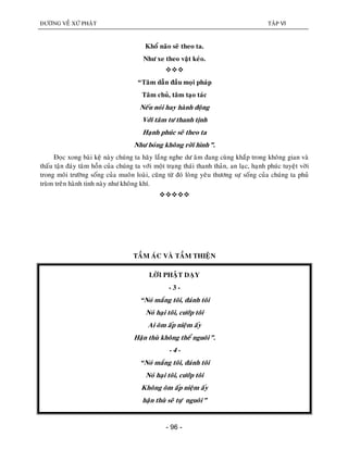 ÑÖÔØNG VEÀ XÖÙ PHAÄT TAÄP VI
- 96 -
Khoå naõo seõ theo ta.
Nhö xe theo vaät keùo.

“Taâm daãn ñaàu moïi phaùp
Taâm chuû, taâm taïo taùc
Neáu noùi hay haønh ñoäng
Vôùi taâm tö thanh tònh
Haïnh phuùc seõ theo ta
Nhö boùng khoâng rôøi hình”.
Ñoïc xong baøi keä naøy chuùng ta haõy laéng nghe dö aâm ñang cuøng khaép trong khoâng gian vaø
thaáu taän ñaùy taâm hoàn cuûa chuùng ta vôùi moät traïng thaùi thanh thaûn, an laïc, haïnh phuùc tuyeät vôøi
trong moâi tröôøng soáng cuûa muoân loaøi, cuõng töø ñoù loøng yeâu thöông söï soáng cuûa chuùng ta phuû
truøm treân haønh tinh naøy nhö khoâng khí.

TAÀM AÙC VAØ TAÀM THIEÄN
LÔØI PHAÄT DAÏY
- 3 -
“Noù maéng toâi, ñaùnh toâi
Noù haïi toâi, cöôùp toâi
Ai oâm aáp nieäm aáy
Haän thuø khoâng theå nguoâi”.
- 4 -
“Noù maéng toâi, ñaùnh toâi
Noù haïi toâi, cöôùp toâi
Khoâng oâm aáp nieäm aáy
haän thuø seõ töï nguoâi”
 