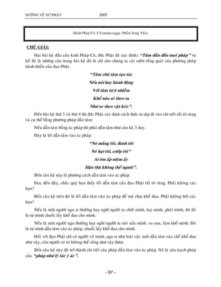 ÑÖÔØNG VEÀ XÖÙ PHAÄT 2007
- 97 -
(Kinh Phaùp Cuù: I.Yamakavagga. Phaåm Song Yeáu).
CHUÙ GIAÛI:
Hai baøi keä ñaàu cuûa kinh Phaùp Cuù, ñöùc Phaät ñaõ xaùc ñònh: “Taâm daãn ñaàu moïi phaùp” vaø
keá ñoù laø nhöõng caâu trong baøi keä ñoù laø chæ cho chuùng ta caùi söôøn toång quaùt cuûa phöông phaùp
haønh thieàn cuûa ñaïo Phaät.
“Taâm chuû taâm taïo taùc
Neáu noùi hay haønh ñoäng
Vôùi taâm tö oâ nhieãm
Khoå naõo seõ theo ta
Nhö xe theo vaät keùo”.
Ñeán baøi keä thöù 3 vaø thöù 4 thì ñöùc Phaät xaùc ñònh caùch thöùc tu taäp ñi vaøo chi tieát raát roõ raøng
vaø cuï theå baèng phöông phaùp daãn taâm:
Neáu daãn taâm baèng aùc phaùp thì phaûi daãn taâm nhö caâu keä 3 daïy.
Ñaây laø loái daãn taâm vaøo aùc phaùp:
“Noù maéng toâi, ñaùnh toâi
Noù haïi toâi, cöôùp toâi”
Ai oâm aáp nieäm aáy
Haän thuø khoâng theå nguoâi”.
Boán caâu keä naøy laø phöông caùch daãn taâm vaøo aùc phaùp.
Ñoïc ñeán ñaây, chaéc quyù baïn thaáy loái daãn taâm cuûa ñaïo Phaät raát roõ raøng. Phaûi khoâng caùc
baïn?
Boán caâu keä treân ñoù laø loái daãn taâm vaøo aùc phaùp ñeå maø chòu khoå ñau. Phaûi khoâng hôõi caùc
baïn?
Neáu laø moät ngöôøi ngu si thöôøng hay nghó ngöôøi ta chöûi mình, haïi mình, gheùt mình, thì ñoù
laø töï mình chuoác laáy khoå ñau cho mình.
Neáu laø moät ngöôøi ngu thöôøng hay nghó ngöôøi ta noùi xaáu mình, vu oan, laøm khoå mình. Ñoù
laø töï mình daãn taâm vaøo aùc phaùp, chuoác laáy khoå ñau cho mình.
Ñoái vôùi ñaïo Phaät chæ coù ngöôøi voâ minh, ngu si nhö loaøi vaät, môùi daãn taâm vaøo choã khoå ñau
nhö vaäy, coøn ngöôøi coù trí khoâng theå soáng nhö vaäy ñöôïc.
Boán caâu keä naøy ñaõ trôû thaønh chi tieát cuûa phaùp daãn taâm vaøo aùc phaùp. Noù laø caâu traïch phaùp
cuûa “phaùp nhö lyù taùc yù aùc”.
 
