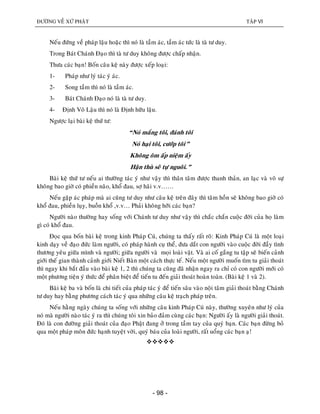 ÑÖÔØNG VEÀ XÖÙ PHAÄT TAÄP VI
- 98 -
Neáu ñöùng veà phaùp laäu hoaëc thì noù laø taàm aùc, taàm aùc töùc laø taø tö duy.
Trong Baùt Chaùnh Ñaïo thì taø tö duy khoâng ñöôïc chaáp nhaän.
Thöa caùc baïn! Boán caâu keä naøy ñöôïc xeáp loaïi:
1- Phaùp nhö lyù taùc yù aùc.
2- Song taàm thì noù laø taàm aùc.
3- Baùt Chaùnh Ñaïo noù laø taø tö duy.
4- Ñònh Voâ Laäu thì noù laø Ñònh höõu laäu.
Ngöôïc laïi baøi keä thöù tö:
“Noù maéng toâi, ñaùnh toâi
Noù haïi toâi, cöôùp toâi”
Khoâng oâm aáp nieäm aáy
Haän thuø seõ töï nguoâi.”
Baøi keä thöù tö neáu ai thöôøng taùc yù nhö vaäy thì thaân taâm ñöôïc thanh thaûn, an laïc vaø voâ söï
khoâng bao giôø coù phieàn naõo, khoå ñau, sôï haõi v.v……
Neáu gaëp aùc phaùp maø ai cuõng tö duy nhö caâu keä treân ñaây thì taâm hoàn seõ khoâng bao giôø coù
khoå ñau, phieàn luïy, buoàn khoå ,v.v… Phaûi khoâng hôõi caùc baïn?
Ngöôøi naøo thöôøng hay soáng vôùi Chaùnh tö duy nhö vaäy thì chaéc chaén cuoäc ñôøi cuûa hoï laøm
gì coù khoå ñau.
Ñoïc qua boán baøi keä trong kinh Phaùp Cuù, chuùng ta thaáy raát roõ: Kinh Phaùp Cuù laø moät loaïi
kinh daïy veà ñaïo ñöùc laøm ngöôøi, coù phaùp haønh cuï theå, ñöa daét con ngöôøi vaøo cuoäc ñôøi ñaày tình
thöông yeâu giöõa mình vaø ngöôøi; giöõa ngöôøi vaø moïi loaøi vaät. Vaø ai coá gaéng tu taäp seõ bieán caûnh
giôùi theá gian thaønh caûnh giôùi Nieát Baøn moät caùch thöïc teá. Neáu moät ngöôøi muoán tìm tu giaûi thoaùt
thì ngay khi baét ñaàu vaøo baøi keä 1, 2 thì chuùng ta cuõng ñaõ nhaän ngay ra chæ coù con ngöôøi môùi coù
moät phöông tieän yù thöùc ñeå phaân bieät ñeå tieán tu ñeán giaûi thoaùt hoaøn toaøn. (Baøi keä 1 vaø 2).
Baøi keä ba vaø boán laø chi tieát cuûa phaùp taùc yù ñeå tieán saâu vaøo noäi taâm giaûi thoaùt baèng Chaùnh
tö duy hay baèng phöông caùch taùc yù qua nhöõng caâu keä traïch phaùp treân.
Neáu haèng ngaøy chuùng ta soáng vôùi nhöõng caâu kinh Phaùp Cuù naøy, thöôøng xuyeân nhö lyù cuûa
noù maø ngöôøi naøo taùc yù ra thì chuùng toâi xin baûo ñaûm cuøng caùc baïn: Ngöôøi aáy laø ngöôøi giaûi thoaùt.
Ñoù laø con ñöôøng giaûi thoaùt cuûa ñaïo Phaät ñang ôû trong taàm tay cuûa quyù baïn. Caùc baïn ñöøng boû
qua moät phaùp moân ñöùc haïnh tuyeät vôøi, quyù baùu cuûa loaøi ngöôøi, raát uoång caùc baïn aï!

 