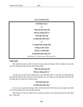 ÑÖÔØNG VEÀ XÖÙ PHAÄT 2007
- 99 -
LAÁY AÂN BAÙO OAÙN
LÔØI PHAÄT DAÏY
- 5 -
“Haän thuø dieät haän thuø
Ñôøi naøy khoâng theå coù
Töø bi dieät haän thuø
Laø ñònh luaät thieân thu”.
- 6 -
Vaø ngöôøi khaùc khoâng bieát
Chuùng ta ñaây bò haïi
Choã aáy, ai hieåu ñöôïc
Tranh luaän ñöôïc laéng eâm”.
(Kinh Phaùp Cuù: I.Yamakavagga. Phaåm Song Yeáu).
CHUÙ GIAÛI:
Baøi keä thöù naêm hai caâu ñaàu laø moät taø tö duy giuùp cho chuùng ta hieåu roõ nghóa lyù soáng cuûa
cuoäc ñôøi: Khoâng theå laáy haän thuø dieät haän thuø ñöôïc.
“Haän thuø dieät haän thuø
Ñôøi naøy khoâng theå coù”
Lôøi daïy naøy laø moät chaân lyù khoâng theå ai thay ñoåi ñöôïc. Bôûi vì cuoäc ñôøi naøy khoâng theå laáy
haän thuø dieät haän thuø ñöôïc. Maø chæ coù loøng thöông yeâu cuûa chuùng ta môùi dieät ñöôïc haän thuø. Hai
caâu döôùi ñaây môùi thaät söï laø Chaùnh tö duy:
“Töø bi dieät haän thuø
Laø ñònh luaät thieân thu”
Söï tö duy naøy giuùp cho chuùng ta thaáu roõ ñònh luaät baát di baát dòch cuûa loaøi ngöôøi, duy nhaát
chæ coù loøng thöông yeâu môùi dieät ñöôïc haän thuø.
Khi chuùng ta tö duy suy nghó nhö vaäy, giuùp cho chuùng ta lôùn maïnh trong neàn ñaïo ñöùc nhaân
baûn - nhaân quaû.
 