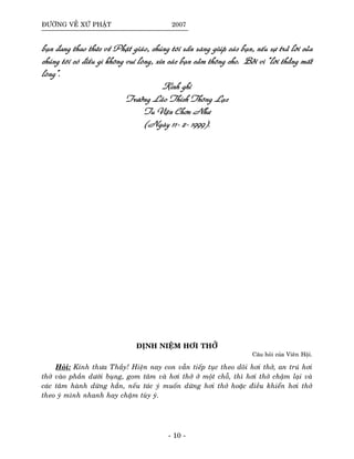 ÑÖÔØNG VEÀ XÖÙ PHAÄT 2007
baïn ñang thao thöùc veà Phaät giaùo, chuùng toâi saün saøng giuùp caùc baïn, neáu söï traû lôøi cuûa
chuùng toâi coù ñieàu gì khoâng vui loøng, xin caùc baïn caûm thoâng cho. Bôûi vì “lôøi thaúng maát
loøng”.
Kính ghi
Tröôûng Laõo Thích Thoâng Laïc
Tu Vieän Chôn Nhö
(Ngaøy 11- 2- 1999).
ÑÒNH NIEÄM HÔI THÔÛ
Caâu hoûi cuûa Vieân Hoäi.
Hoûi: Kính thöa Thaày! Hieän nay con vaãn tieáp tuïc theo doõi hôi thôû, an truù hôi
thôû vaøo phaàn döôùi buïng, gom taâm vaø hôi thôû ôû moät choã, thì hôi thôû chaäm laïi vaø
caùc taâm haønh döøng haún, neáu taùc yù muoán döøng hôi thôû hoaëc ñieàu khieån hôi thôû
theo yù mình nhanh hay chaäm tuøy yù.
- 10 -
 