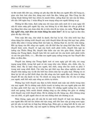 ÑÖÔØNG VEÀ XÖÙ PHAÄT 2007
töø ñôøi tröôùc ñeán ñôøi sau, nhöõng caùi phi ñaïo ñöùc ñaõ ñöa con ngöôøi ñeán choã hung aùc,
gian xaûo hôn loaøi caàm thuù, duøng moïi caùch löøa ñaûo, löôøng gaït. Baùo Coâng An ñaõ
töôøng thuaät khoâng bieát bao nhieâu laø maùnh khoùe, cöôõng ñoaït taøi saûn cuûa keû khaùc,
chæ caàn 100 ngaøn hay 1 trieäu ñoàng laø xem maïng soáng con ngöôøi khoâng ra gì.
Nhöõng keû ñaàu troäm, ñuoâi cöôùp naøy chæ mua moät cuoán saùch töû vi xem ngaøy toát
xaáu ñi troäm cöôùp gieát ngöôøi laáy cuûa, maø khoâng bò ai baét ñöôïc thì caàn gì phaûi ñi
lao ñoäng khoù nhoïc maø chöa chaéc ñaõ coù tieàn nhö ñi aên troäm, aên cöôùp. “Con ôi hoïc
laáy ngheà cha, moät ñeâm aên troäm baèng ba naêm laøm”, ñoù laø tuïc ngöõ ca dao daân
gian ñaõ daïy nhö vaäy.
Treân cuoäc ñôøi naøy, thöù nhaát laø danh; thöù hai laø lôïi. Caùc nhaø trieát hoïc ñua
nhau döïng leân nhöõng trieát thuyeát naøy trieát thuyeát khaùc ñuû moïi thöù moïi loaïi, phaàn
nhieàu ñeàu naèm ôû trong töôûng thöùc maø luaän ra, khoâng thöïc teá, mô hoà, tröøu töôïng.
Khi aùp duïng vaøo ñôøi soáng con ngöôøi, voán ñaõ khoå ñau laïi caøng khoå ñau hôn. Nhö
thuyeát hieän sinh, thuyeát voâ ngaõ cuûa kinh saùch phaùt trieån, thuyeát höõu ngaõ aûo
töôûng cuûa Thieàn Ñoâng Ñoä, thuyeát höõu thaàn cuûa caùc toân giaùo khaùc, thuyeát aâm
döông cuûa Trung Quoác, thuyeát luaân hoài taùi sanh meâ tín cuûa kinh saùch phaùt trieån
vaø caùc toân giaùo khaùc, v.v... ñeàu ñöa con ngöôøi quay cuoàng trong caùc hoïc thuyeát ñaûo
ñieân vaø ñieân ñaûo.
Thuyeát aâm döông cuûa Trung Quoác môùi coù xem ngaøy giôø toát xaáu, coi cung
maïng xung khaéc, trong baùt quaùi coù caùc cung nhö: caøn, khaûm, caán, chaán, toán, ly,
khoân, ñoaøi. Hoï lyù luaän raèng con ngöôøi, khi cheát, cuõng nhö luùc sanh ra phaûi ôû
trong moät cung nhaát ñònh. Caùc nhaø hoïc giaû thôøi nay ñua nhau nghieân cöùu trieát
thuyeát tröøu töôïng naøy vaø ñaõ toán bieát bao nhieâu taâm löïc vaø giaáy möïc. Nhöng noù coù
ñem laïi lôïi ích cuï theå thieát thöïc cho ñôøi soáng cuûa loaøi ngöôøi ñaâu, chæ toaøn laø luaän
thuyeát ñeå maø caàu danh vaø lôïi. Vaø chính noù caøng laøm theâm raéc roái cho tö töôûng
con ngöôøi, maát heát moät cuoäc soáng an nhieân töï nhieân.
Nhöõng loaïi trieát thuyeát naøy ñöa ra bieán thaønh moät cuoäc noäi chieán trong taâm
cuûa moïi ngöôøi. Ñoù laø nhöõng cuoäc chieán tranh tö tuôûng cuûa con ngöôøi giöõa con ñôøi
vaø ñaïo; giöõa trieát hoïc naøy vaø trieát hoïc khaùc. Coù nhöõng ngöôøi cuoàng tín, tin moät
caùch muø quaùng, bieán mình thaønh nhöõng coâng cuï cho nhöõng toân giaùo vaø nhöõng
trieát thuyeát naøy trieát thuyeát khaùc. Ñoù laø nhöõng tín ñoà, haêng say, ñieân khuøng xoâng
vaøo caùi cheát, vaø gieát ngöôøi nhö coû raùc maø chaúng chuùt xoùt thöông ai caû.
Naêm thaùng, ngaøy giôø, toát xaáu ñoù laø moät trieát thuyeát veà luaät aâm döông, ñöa
con ngöôøi ñeán choã meâ tín nhaûm nhí taän cuøng, moãi khi laøm vieäc gì cuõng xem ngaøy
giôø toát xaáu vaø tuoåi taùc coù hôïp hay khoâng hôïp. Hieän giôø, ai cuõng bieát ñoù laø vieäc meâ
tín, laïc haäu, phi ñaïo ñöùc, vaäy maø ngöôøi ta khoâng theå boû ñöôïc taäp quaùn, thoùi quen
- 100 -
 