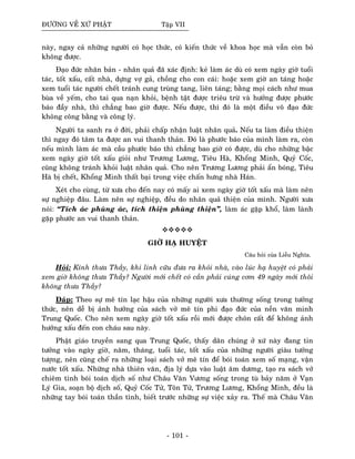 ÑÖÔØNG VEÀ XÖÙ PHAÄT Taäp VII
naøy, ngay caû nhöõng ngöôøi coù hoïc thöùc, coù kieán thöùc veà khoa hoïc maø vaãn coøn boû
khoâng ñöôïc.
Ñaïo ñöùc nhaân baûn - nhaân quaû ñaõ xaùc ñònh: keû laøm aùc duø coù xem ngaøy giôø tuoåi
taùc, toát xaáu, caát nhaø, döïng vôï gaû, choàng cho con caùi: hoaëc xem giôø an taùng hoaëc
xem tuoåi taùc ngöôøi cheát traùnh cung truøng tang, lieân taùng; baèng moïi caùch nhö mua
buøa veà yeám, cho tai qua naïn khoûi, beänh taät ñöôïc trieâu tröø vaø höôûng ñöôïc phöôùc
baùo ñaày nhaø, thì chaúng bao giôø ñöôïc. Neáu ñöôïc, thì ñoù laø moät ñieàu voâ ñaïo ñöùc
khoâng coâng baèng vaø coâng lyù.
Ngöôøi ta sanh ra ôû ñôøi, phaûi chaáp nhaän luaät nhaân quaû. Neáu ta laøm ñieàu thieän
thì ngay ñoù taâm ta ñöôïc an vui thanh thaûn. Ñoù laø phöôùc baùo cuûa mình laøm ra, coøn
neáu mình laøm aùc maø caàu phöôùc baùo thì chaúng bao giôø coù ñöôïc, duø cho nhöõng baäc
xem ngaøy giôø toát xaáu gioûi nhö Tröông Löông, Tieâu Haø, Khoång Minh, Quyû Coác,
cuõng khoâng traùnh khoûi luaät nhaân quaû. Cho neân Tröông Löông phaûi aån boùng, Tieâu
Haø bò cheát, Khoång Minh thaát baïi trong vieäc chaán höng nhaø Haùn.
Xeùt cho cuøng, töø xöa cho ñeán nay coù maáy ai xem ngaøy giôø toát xaáu maø laøm neân
söï nghieäp ñaâu. Laøm neân söï nghieäp, ñeàu do nhaân quaû thieän cuûa mình. Ngöôøi xöa
noùi: “Tích aùc phuøng aùc, tích thieän phuøng thieän”, laøm aùc gaëp khoå, laøm laønh
gaëp phöôùc an vui thanh thaûn.
GIÔØ HAÏ HUYEÄT
Caâu hoûi cuûa Lieãu Nghóa.
Hoûi: Kính thöa Thaày, khi linh cöõu ñöa ra khoûi nhaø, vaøo luùc haï huyeät coù phaûi
xem giôø khoâng thöa Thaày? Ngöôøi môùi cheát coù caàn phaûi cuùng côm 49 ngaøy môùi thoâi
khoâng thöa Thaày?
Ñaùp: Theo söï meâ tín laïc haäu cuûa nhöõng ngöôøi xöa thöôøng soáng trong töôûng
thöùc, neân deã bò aûnh höôûng cuûa saùch vôû meâ tín phi ñaïo ñöùc cuûa neàn vaên minh
Trung Quoác. Cho neân xem ngaøy giôø toát xaáu roài môùi ñöôïc choân caát ñeå khoâng aûnh
höôûng xaáu ñeán con chaùu sau naøy.
Phaät giaùo truyeàn sang qua Trung Quoác, thaáy daân chuùng ôû xöù naøy ñang tin
töôûng vaøo ngaøy giôø, naêm, thaùng, tuoåi taùc, toát xaáu cuûa nhöõng ngöôøi giaøu töôûng
töôïng, neân cuõng cheá ra nhöõng loaïi saùch vôû meâ tín ñeå boùi toaùn xem soá maïng, vaän
nöôùc toát xaáu. Nhöõng nhaø thieân vaên, ñòa lyù döïa vaøo luaät aâm döông, taïo ra saùch vôû
chieâm tinh boùi toaùn dòch soá nhö Chaâu Vaên Vöông soáng trong tuø baûy naêm ôû Vaïn
Lyù Gia, soaïn boä dòch soá, Quyû Coác Töû, Toân Töû, Tröông Löông, Khoång Minh, ñeàu laø
nhöõng tay boùi toaùn thaàn tình, bieát tröôùc nhöõng söï vieäc xaûy ra. Theá maø Chaâu Vaên
- 101 -
 