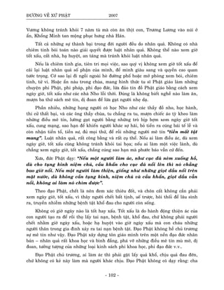 ÑÖÔØNG VEÀ XÖÙ PHAÄT 2007
Vöông khoâng traùnh khoûi 7 naêm tuø maø coøn aên thòt con, Tröông Löông vaøo nuùi ôû
aån, Khoång Minh tan moäng phuïc höng nhaø Haùn.
Taát caû nhöõng söï thaønh baïi trong ñôøi ngöôøi ñeàu do nhaân quaû. Khoâng coù nhaø
chieâm tinh boùi toaùn naøo giaûi quyeát ñöôïc luaät nhaân quaû. Khoâng theå naøo xem giôø
toát xaáu, caát nhaø, haï huyeät, an taùng maø traùnh khoûi luaät nhaân quaû.
Neáu laø chieâm tinh gia, tieân tri moïi vieäc, sao quyù vò khoâng xem giôø toát xaáu ñeå
caõi laïi luaät nhaân quaû soá phaän cuûa mình, ñeå mình giaøu sang vaø quyeàn cao quan
töôùc troïng. Côù sao laïi ñi ngoài ngoaøi heø ñöôøng phoá hoaëc môû phoøng xem boùi, chieâm
tinh, töû vi. Hoaëc aån naùu trong chuøa, mang hình thöùc tu só Phaät giaùo laøm nhöõng
chuyeän phi Phaät, phi phaùp, phi ñaïo ñöùc, löøa ñaûo tín ñoà Phaät giaùo baèng caùch xem
ngaøy giôø, toát xaáu nhö caùc nhaø Nho loãi thôøi. Ñuùng laø khoâng bieát ngheà naøo laøm aên,
möôïn ba thöù saùch meâ tín, dò ñoan ñeå löøa gaït ngöôøi nheï daï.
Phaàn nhieàu, nhöõng haïng ngöôøi coù hoïc Nho nhö caùc thaày ñoà nho, hoïc haønh,
thi cöû thaát baïi, vaø caùc oâng thaày chuøa, tu chaúng ra tu, möôïn chieác aùo tyø kheo laøm
nhöõng ñieàu meâ tín, löôøng gaït ngöôøi baèng nhöõng troø bòp bôïm xem ngaøy giôø toát
xaáu, cung maïng, sao haïn ñeå khieán ngöôøi khaùc sôï haõi, boû tieàn ra cuùng baùi teá leã vaø
coøn nhaän tieàn toå, tieàn sö, ñuû moïi thöù, ñeå roài nhöõng ngöôøi meâ tín “tieàn maát taät
mang”. Luaät nhaân quaû, raát coâng baèng vaø raát cuï theå. Neáu ai laøm ñieàu aùc, duø xem
ngaøy giôø, toát xaáu cuõng khoâng traùnh khoûi tai hoïa; neáu ai laøm moät vieäc laønh, duø
chaúng xem ngaøy giôø, toát xaáu, chaúng cuùng sao haïn maø phöôùc baùo vaãn cöù ñeán.
Xöa, ñöùc Phaät daïy: “Neáu moät ngöôøi laøm aùc, nhö cuïc ñaù neùm xuoáng hoà,
duø cho tuïng kinh nieäm chuù, caàu khaån cho cuïc ñaù noåi leân thì noù chaúng
bao giôø noåi. Neáu moät ngöôøi laøm thieän, gioáng nhö nhöõng gioït daàu noåi treân
maët nöôùc, duø khoâng caàn tuïng kinh, nieäm chuù vaø caàu khaån, gioït daàu vaãn
noåi, khoâng ai laøm noù chìm ñöôïc”.
Theo ñaïo Phaät, cheát laø neân ñem xaùc thieâu ñoát, vaø choân caát khoâng caàn phaûi
xem ngaøy giôø, toát xaáu, vì thaây ngöôøi cheát baát tònh, ueá tröôïc, hoâi thoái ñeå laâu sình
ra, truyeàn nhieãm nhöõng beänh taät khoå ñau cho ngöôøi coøn soáng.
Khoâng coù giôø ngaøy naøo laø toát hay xaáu. Toát xaáu laø do haønh ñoäng thieän aùc cuûa
con ngöôøi taïo ra ñeå roài thoï laáy tai naïn, beänh taät, khoå ñau, chöù khoâng phaûi ngöôøi
cheát nhaèm giôø ngaøy xaáu, hoaëc haï huyeät vaøo giôø ngaøy xaáu maø con chaùu nhöõng
ngöôøi thaân trong gia ñình xaûy ra tai naïn beänh taät. Ñaïo Phaät khoâng heà chuû tröông
söï meâ tín nhö vaäy. Ñaïo Phaät xaây döïng toân giaùo mình treân moät neàn ñaïo ñöùc nhaân
baûn – nhaân quaû raát khoa hoïc vaø bình ñaúng, phaù vôõ nhöõng ñieàu meâ tín muø môø, dò
ñoan, töôûng töôïng cuûa nhöõng loaïi kinh saùch phi khoa hoïc, phi ñaïo ñöùc v.v..
Ñaïo Phaät chuû tröông, ai laøm aùc thì phaûi gaët laáy quaû khoå, chòu quaû ñau ñôùn,
chöù khoâng coù keû naøy laøm maø ngöôøi khaùc chòu. Ñaïo Phaät khoâng coù daïy raèng: cha
- 102 -
 
