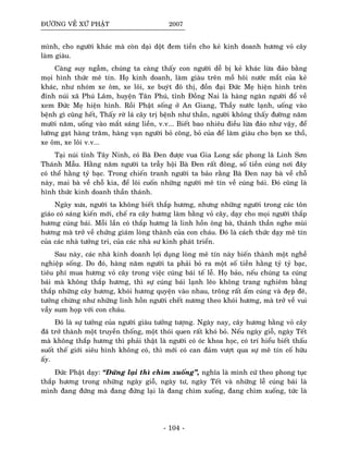 ÑÖÔØNG VEÀ XÖÙ PHAÄT 2007
mình, cho ngöôøi khaùc maø coøn daïi doät ñem tieàn cho keû kinh doanh höông voû caây
laøm giaøu.
Caøng suy ngaãm, chuùng ta caøng thaáy con ngöôøi deã bò keû khaùc löøa ñaûo baèng
moïi hình thöùc meâ tín. Hoï kinh doanh, laøm giaøu treân moà hoâi nöôùc maét cuûa keû
khaùc, nhö nhoùm xe oâm, xe loâi, xe buyùt ñoâ thò, ñoàn ñaïi Ñöùc Meï hieän hình treân
ñænh nuùi xaõ Phuù Laâm, huyeän Taân Phuù, tænh Ñoàng Nai laø haøng ngaøn ngöôøi ñoå veà
xem Ñöùc Meï hieän hình. Roài Phaät soáng ôû An Giang, Thaày nöôùc laïnh, uoáng vaøo
beänh gì cuõng heát, Thaáy rôø laù caây trò beänh nhö thaàn, ngöôøi khoâng thaáy ñöôøng naêm
möôøi naêm, uoáng vaøo maét saùng lieàn, v.v... Bieát bao nhieâu ñieàu löøa ñaûo nhö vaäy, ñeå
löôøng gaït haøng traêm, haøng vaïn ngöôøi boû coâng, boû cuûa ñeå laøm giaøu cho boïn xe thoà,
xe oâm, xe loâi v.v...
Taïi nuùi tænh Taây Ninh, coù Baø Ñen ñöôïc vua Gia Long saéc phong laø Linh Sôn
Thaùnh Maãu. Haèng naêm ngöôøi ta traãy hoäi Baø Ñen raát ñoâng, soá tieàn cuùng nôi ñaây
coù theå haèng tyû baïc. Trong chieán tranh ngöôøi ta baûo raèng Baø Ñen nay baø veà choã
naøy, mai baø veà choã kia, ñeå loâi cuoán nhöõng ngöôøi meâ tín veà cuùng baùi. Ñoù cuõng laø
hình thöùc kinh doanh thaàn thaùnh.
Ngaøy xöa, ngöôøi ta khoâng bieát thaép höông, nhöng nhöõng ngöôøi trong caùc toân
giaùo coù saùng kieán môùi, cheá ra caây höông laøm baèng voû caây, daïy cho moïi ngöôøi thaép
höông cuùng baùi. Moãi laàn coù thaép höông laø linh hoàn oâng baø, thaùnh thaàn nghe muøi
höông maø trôû veà chöùng giaùm loøng thaønh cuûa con chaùu. Ñoù laø caùch thöùc daïy meâ tín
cuûa caùc nhaø töôûng tri, cuûa caùc nhaø sö kinh phaùt trieån.
Sau naøy, caùc nhaø kinh doanh lôïi duïng loøng meâ tín naøy bieán thaønh moät ngheà
nghieäp soáng. Do ñoù, haøng naêm ngöôøi ta phaûi boû ra moät soá tieàn haèng tyû tyû baïc,
tieâu phí mua höông voû caây trong vieäc cuùng baùi teá leã. Hoï baûo, neáu chuùng ta cuùng
baùi maø khoâng thaép höông, thì söï cuùng baùi laïnh leõo khoâng trang nghieâm baèng
thaép nhöõng caây höông, khoùi höông quyeän vaøo nhau, troâng raát aám cuùng vaø ñeïp ñeõ,
töôûng chöøng nhö nhöõng linh hoàn ngöôøi cheát nöông theo khoùi höông, maø trôû veà vui
vaày sum hoïp vôùi con chaùu.
Ñoù laø söï töôûng cuûa ngöôøi giaøu töôûng töôïng. Ngaøy nay, caây höông baèng voû caây
ñaõ trôû thaønh moät truyeàn thoáng, moät thoùi quen raát khoù boû. Neáu ngaøy gioã, ngaøy Teát
maø khoâng thaép höông thì phaûi thaät laø ngöôøi coù oùc khoa hoïc, coù trí hieåu bieát thaáu
suoát theá giôùi sieâu hình khoâng coù, thì môùi coù can ñaûm vöôït qua söï meâ tín coá höõu
aáy.
Ñöùc Phaät daïy: “Ñöùng laïi thì chìm xuoáng”, nghóa laø mình cöù theo phong tuïc
thaép höông trong nhöõng ngaøy gioã, ngaøy tö, ngaøy Teát vaø nhöõng leã cuùng baùi laø
mình ñang ñöùng maø ñang ñöùng laïi laø ñang chìm xuoáng, ñang chìm xuoáng, töùc laø
- 104 -
 