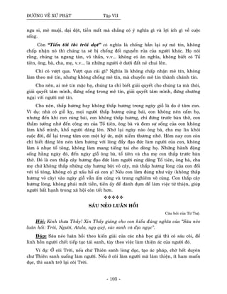 ÑÖÔØNG VEÀ XÖÙ PHAÄT Taäp VII
ngu si, meâ muoäi, daïi doät, tieàn maát maø chaúng coù yù nghóa gì vaø lôïi ích gì veà cuoäc
soáng.
Coøn “Tieán tôùi thì troâi daït” coù nghóa laø choáng haún laïi söï meâ tín, khoâng
chaáp nhaän noù thì chuùng ta seõ bò choáng ñoái nguyeàn ruûa cuûa ngöôøi khaùc. Hoï noùi
raèng, chuùng ta ngang taøn, voâ thaàn, v.v... khoâng coù aân nghóa, khoâng bieát coù Toå
tieân, oâng, baø, cha, meï, v.v... laø nhöõng ngöôøi ôû döôùi ñaát neû chui leân.
Chæ coù vöôït qua. Vöôït qua caùi gì? Nghóa laø khoâng chaáp nhaän meâ tín, khoâng
laøm theo meâ tín, nhöng khoâng choáng meâ tín, maø chuyeån meâ tín thaønh chaùnh tín.
Cho neân, ai meâ tín maëc hoï, chuùng ta chæ bieát giaûi quyeát cho chuùng ta maø thoâi,
giaûi quyeát taâm mình, ñöøng soáng trong meâ tín, giaûi quyeát taâm mình, ñöøng chöôùng
ngaïi vôùi ngöôøi meâ tín.
Cho neân, thaép höông hay khoâng thaép höông trong ngaøy gioã laø do ôû taâm con.
Ví duï: nhaø coù gioã kî, moïi ngöôøi thaép höông cuùng baùi, con khoâng neân caám hoï,
nhöng ñeán khi con cuùng baùi, con khoâng thaép höông, chæ ñöùng tröôùc baøn thôø, con
thaàm töôûng nhôù ñeán coâng ôn cuûa Toå tieân, oâng baø vaø ñem söï soáng cuûa con khoâng
laøm khoå mình, khoå ngöôøi daâng leân. Nhôù laïi ngaøy naøo oâng baø, cha meï lìa khoûi
cuoäc ñôøi, ñeå laïi trong taâm con moät kyù öùc, moät nieàm thöông nhôù. Hoâm nay con coøn
chæ bieát daâng leân neùn taâm höông vôùi loøng ñaày ñaïo ñöùc laøm ngöôøi cuûa con, khoâng
laøm oâ nhuïc toå toâng, khoâng laøm mang tieáng tai cho doøng hoï. Nhöõng haønh ñoäng
soáng haèng ngaøy ñoù, ñeán ngaøy gioã oâng baø, toå tieân vaø cha meï con thaép tröôùc baøn
thôø. Ñoù laø con thaép caây höông ñaïo ñöùc laøm ngöôøi cuùng daâng Toå tieân, oâng baø, cha
meï chöù khoâng thaép nhöõng caây höông boät voû caây, maø thaép höông loøng cuûa con ñoái
vôùi toå toâng, khoâng coù gì xaáu hoå caû con aï! Neáu con laøm ñuùng nhö vaäy (khoâng thaép
höông voû caây) vaøo ngaøy gioã vaãn aám cuùng vaø trang nghieâm voâ cuøng. Con thaép caây
höông loøng, khoâng phaûi maát tieàn, tieàn aáy ñeå daønh duïm ñeå laøm vieäc töø thieän, giuùp
ngöôøi baát haïnh trong xaõ hoäi coøn toát hôn.
SAÙU NEÛO LUAÂN HOÀI
Caâu hoûi cuûa Töø Tueä.
Hoûi: Kính thöa Thaày! Xin Thaày giaûng cho con hieåu ñuùng nghóa cuûa “Saùu neûo
luaân hoài: Trôøi, Ngöôøi, Atula, ngaï quyû, suùc sanh vaø ñòa nguïc”.
Ñaùp: Saùu neûo luaân hoài theo kieán giaûi cuûa caùc nhaø hoïc giaû thì coù saùu coõi, ñeå
linh hoàn ngöôøi cheát tieáp tuïc taùi sanh, tuøy theo vieäc laøm thieän aùc cuûa ngöôøi ñoù.
Ví duï: ÔÛ coõi Trôøi, neáu chö Thieân sanh loøng duïc, taïo aùc phaùp, chôø heát duyeân
chö Thieân sanh xuoáng laøm ngöôøi. Neáu ôû coõi laøm ngöôøi maø laøm thieän, ít ham muoán
duïc, thì sanh trôû laïi coõi Trôøi.
- 105 -
 