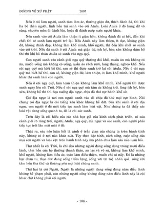 ÑÖÔØNG VEÀ XÖÙ PHAÄT 2007
Neáu ôû coõi laøm ngöôøi, sanh taâm laøm aùc, thöôøng giaän döõ, thích ñaùnh ñaù, thì khi
lìa boû thaân ngöôøi, linh hoàn taùi sanh vaøo coõi Atula. Loaøi Atula ôû ñoù hung döõ voâ
cuøng, chuyeân moân ñi ñaùnh loän, hoaëc ñi ñaùnh cöôùp nöôùc ngöôøi khaùc.
Neáu sanh vaøo coõi Atula laøm thieän ít giaän hôøn, khoâng ñaùnh ñaù ai heát, ñeán khi
cheát thì seõ sanh laøm ngöôøi trôû laïi. Neáu Atula naøy laøm thieän, ít duïc, khoâng giaän
döõ, khoâng ñaùnh ñaäp, khoâng laøm khoå mình, khoå ngöôøi, thì ñeán khi cheát seõ sanh
vaøo coõi trôøi. Neáu ñaõ sanh ôû coõi Atula maø giaän döõ, ích kyû, boûn xeûn khoâng daùm boá
thí thì khi boû thaân Atula seõ sanh vaøo ngaï quyû.
Con ngöôøi sanh vaøo caûnh giôùi ngaï quyû thöôøng ñoùi khoå, muoán aên maø khoâng coù
aên, muoán uoáng maø khoâng coù uoáng, quaàn aùo raùch röôùi, lang thang, ngheøo khoå. Neáu
coõi ngaï quyû maø bieát boá thí, san seû thì ñöôïc sanh trôû laïi coõi Atula. Neáu ôû coõi ngaï
quyû maø bieát boá thí, san seû, khoâng giaän döõ, laøm thieän, ít laøm khoå mình, khoå ngöôøi
khaùc thì sanh laøm con ngöôøi.
Neáu ôû coõi ngaï quyû, laøm toaøn thieän khoâng laøm khoå mình, khoå ngöôøi thì ñöôïc
sanh ngay leân coõi Trôøi. Neáu ôû coõi ngaï quyû maø taâm aùc khoâng tröø, loøng ích kyû, boûn
xeûn, khoâng boá thí thì ñoïa xuoáng ñòa nguïc, chòu ñuû thöù cöïc haønh khoå sôû.
Coõi ñòa nguïc laø nôi con ngöôøi sanh vaøo ñoù chòu ñuû thöù moïi cöïc hình. Noùi
chung coõi ñòa nguïc laø coõi tieáng keâu khoùc khoâng heà döùt. Sau khi sanh ôû coõi ñòa
nguïc, con ngöôøi ôû ñoù môùi tieáp tuïc sanh laøm loaøi vaät. Nhö chuùng ta ñaõ thaáy caùc
loaøi vaät ñang soáng quanh ta, ñoù laø coõi suùc sanh.
Treân ñaây laø caùi hieåu cuûa caùc nhaø hoïc giaû cuûa kinh saùch phaùt trieån, coù saùu
caûnh giôùi roõ raøng trôøi, ngöôøi, Atula, ngaï quyû, ñòa nguïc vaø suùc sanh, con ngöôøi phaûi
tieáp tuïc troâi laên maõi maõi ôû ñoù.
Thaät ra, saùu neûo luaân hoài laø caûnh ôû traàn gian cuûa chuùng ta treân haønh tinh
naøy, khoâng coù ôû nôi naøo khaùc nöõa. Tuøy theo ñaëc tính, caùch soáng, cuoäc soáng cuûa
moïi con ngöôøi vaø loaøi vaät treân haønh tinh naøy maø phaân chia laøm saùu neûo luaân hoài.
Thöù nhaát laø coõi Trôøi, laø chæ cho nhöõng ngöôøi ñang soáng ñuùng trong möôøi ñieàu
laønh, taâm hoàn cuûa hoï thöôøng thanh thaûn, an laïc vaø voâ söï, khoâng laøm khoå mình,
khoå ngöôøi, khoâng laøm ñieàu aùc, toaøn laøm ñieàu thieän, muoán chi coù naáy. Ñoù laø nhöõng
baäc chaân tu, thaïc ñöùc ñang soáng traàm laëng, soáng vôùi trí tueä nhaân quaû, soáng vôùi
taâm hoàn tha thöù vaø thöông yeâu moïi loaøi chuùng sanh.
Thöù hai laø coõi Ngöôøi, Ngöôøi laø nhöõng ngöôøi ñang soáng ñuùng naêm ñieàu laønh
khoâng heà phaïm phaûi, coøn nhöõng ngöôøi soáng khoâng ñuùng naêm ñieàu laønh naøy laø coõi
khaùc chöù khoâng phaûi coõi ngöôøi.
- 106 -
 