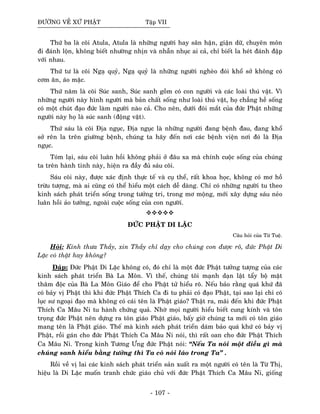 ÑÖÔØNG VEÀ XÖÙ PHAÄT Taäp VII
Thöù ba laø coõi Atula, Atula laø nhöõng ngöôøi hay saân haän, giaän döõ, chuyeân moân
ñi ñaùnh loän, khoâng bieát nhöôøng nhòn vaø nhaãn nhuïc ai caû, chæ bieát la heùt ñaùnh ñaäp
vôùi nhau.
Thöù tö laø coõi Ngaï quyû, Ngaï quyû laø nhöõng ngöôøi ngheøo ñoùi khoå sôû khoâng coù
côm aên, aùo maëc.
Thöù naêm laø coõi Suùc sanh, Suùc sanh goàm coù con ngöôøi vaø caùc loaøi thuù vaät. Vì
nhöõng ngöôøi naøy hình ngöôøi maø baûn chaát soáng nhö loaøi thuù vaät, hoï chaúng heà soáng
coù moät chuùt ñaïo ñöùc laøm ngöôøi naøo caû. Cho neân, döôùi ñoâi maét cuûa ñöùc Phaät nhöõng
ngöôøi naøy hoï laø suùc sanh (ñoäng vaät).
Thöù saùu laø coõi Ñòa nguïc, Ñòa nguïc laø nhöõng ngöôøi ñang beänh ñau, ñang khoå
sôû reân la treân giöôøng beänh, chuùng ta haõy ñeán nôi caùc beänh vieän nôi ñoù laø Ñòa
nguïc.
Toùm laïi, saùu coõi luaân hoài khoâng phaûi ôû ñaâu xa maø chính cuoäc soáng cuûa chuùng
ta treân haønh tinh naøy, hieän ra ñaày ñuû saùu coõi.
Saùu coõi naøy, ñöôïc xaùc ñònh thöïc teá vaø cuï theå, raát khoa hoïc, khoâng coù mô hoà
tröøu töôïng, maø ai cuõng coù theå hieåu moät caùch deã daøng. Chæ coù nhöõng ngöôøi tu theo
kinh saùch phaùt trieån soáng trong töôûng tri, trong mô moäng, môùi xaây döïng saùu neûo
luaân hoài aûo töôûng, ngoaøi cuoäc soáng cuûa con ngöôøi.
ÑÖÙC PHAÄT DI LAËC
Caâu hoûi cuûa Töø Tueä.
Hoûi: Kính thöa Thaày, xin Thaày chæ daïy cho chuùng con ñöôïc roõ, ñöùc Phaät Di
Laëc coù thaät hay khoâng?
Ñaùp: Ñöùc Phaät Di Laëc khoâng coù, ñoù chæ laø moät ñöùc Phaät töôûng töôïng cuûa caùc
kinh saùch phaùt trieån Baø La Moân. Vì theá, chuùng toâi maïnh daïn laät taåy boä maët
thaâm ñoäc cuûa Baø La Moân Giaùo ñeå cho Phaät töû hieåu roõ. Neáu baûo raèng quaù khöù ñaõ
coù baûy vò Phaät thì khi ñöùc Phaät Thích Ca ñi tu phaûi coù ñaïo Phaät, taïi sao laïi chæ coù
luïc sö ngoaïi ñaïo maø khoâng coù caùi teân laø Phaät giaùo? Thaät ra, maõi ñeán khi ñöùc Phaät
Thích Ca Maâu Ni tu haønh chöùng quaû. Nhôø moïi ngöôøi hieåu bieát cung kính vaø toân
troïng ñöùc Phaät neân döïng ra toân giaùo Phaät giaùo, baáy giôø chuùng ta môùi coù toân giaùo
mang teân laø Phaät giaùo. Theá maø kinh saùch phaùt trieån daùm baûo quaù khöù coù baûy vò
Phaät, roài gaùn cho ñöùc Phaät Thích Ca Maâu Ni noùi, thì raát oan cho ñöùc Phaät Thích
Ca Maâu Ni. Trong kinh Töông Öng ñöùc Phaät noùi: “Neáu Ta noùi moät ñieàu gì maø
chuùng sanh hieåu baèng töôûng thì Ta coù noùi laùo trong Ta” .
Roài veà vò lai caùc kinh saùch phaùt trieån saûn xuaát ra moät ngöôøi coù teân laø Töø Thò,
hieäu laø Di Laëc muoán tranh chöùc giaùo chuû vôùi ñöùc Phaät Thích Ca Maâu Ni, gioáng
- 107 -
 