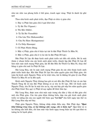 ÑÖÔØNG VEÀ XÖÙ PHAÄT 2007
nhö caùc nhaø vua phong kieán ôû theá gian, tranh ngai vaøng. Thaät laø danh lôïi gheâ
quaù
Theo nhö kinh saùch phaùt trieån, ñaïo Phaät coù chín vò giaùo chuû:
1- Baûy vò Phaät laøm giaùo chuû ôû quaù khöù nhö:
1- Tyø Baø Thi (Vipassó.)
2- Thi Khí (Sikhó).
3- Tyø Xaù Baø (Vessabhuõ)
4- Caâu Laâu Toân (Kakusandha)
5- Caâu Na Haøm (Konaõgamana)
6- Ca Dieáp (Kassapa)
7- Coå Phaät Nhieân Ñaêng.
1- Moät vò Phaät, giaùo chuû ôû hieän taïi töùc laø ñöùc Phaät Thích Ca Maâu Ni.
3- Moät vò Phaät, giaùo chuû ôû vò lai töùc laø ñöùc Phaät DI Laëc).
Ñöùc Phaät Di Laëc ñaõ ñöôïc kinh saùch phaùt trieån noùi ñeán raát nhieàu. Ñoù laø moät
thaâm yù nham hieåm cuûa caùc kinh saùch phaùt trieån, thaønh laäp ñöùc Phaät Di Laëc ñeå
laøm moät cuoäc caùch maïng Phaät giaùo, laät ñoå ñöùc Boån Sö Thích Ca Maâu Ni, thay theá
baèng vò giaùo chuû môùi laø Phaät Di Laëc.
Hoäi Long Hoa, töùc laø cuoäc caùch maïng Phaät giaùo do caùc nhaø thuoäc kinh saùch
phaùt trieån laõnh ñaïo. Khi ñöùc Phaät Di Laëc leân naém quyeàn giaùo chuû Phaät giaùo, thì
toaøn boä kinh saùch Nguyeân Thuûy seõ bò trieät tieâu, töùc laø ñöôøng loái giaùo lyù cuûa Phaät
Thích Ca Maâu Ni seõ bò ñoát saïch.
Kinh saùch Nguyeân Thuûy khoâng bao giôø coù noùi ñeán ñöùc Phaät Di Laëc vaø caùc baäc
Thaùnh Taêng ñeä töû cuûa ñöùc Phaät khoâng coù ai teân laø Di Laëc. Ñoái vôùi kinh saùch
Nguyeân Thuûy, teân Di laëc laø moät teân xa laï, vaäy maø baây giôø saép leân naém quyeàn giaùo
chuû Phaät Giaùo! Xin quyù vò Phaät töû suy ngaãm ñeå khoûi laàm laïc.
Hoäi Long Hoa, ñöôïc xem nhö moät cuoäc tröng caàu daân yù baàu cöû ñöùc giaùo chuû
môùi cho Phaät giaùo. Caùc toân giaùo khaùc khoâng hieåu, döïa vaøo goác kinh saùch phaùt
trieån vaø töôûng aám cuûa con ngöôøi theå hieän qua “cô buùt” cho bieát ngaøy taän theá vaø
Hoäi Long Hoa saép môû baøy.
Phaät giaùo Nguyeân Thuûy, khoâng chaáp nhaän ñieàu naøy. Ñöùc Phaät daïy: “Quaù
khöù khoâng truy tìm, vò lai khoâng öôùc voïng, chæ où hieän taïi”. Quaù khöù vaø vò
lai khoâng caàn bieát ñeán, chæ laøm moät vieäc laønh ngay trong hieän taïi thì quaù khöù vaø
töông lai laø haïnh phuùc.
- 108 -
 