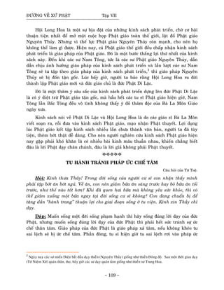 ÑÖÔØNG VEÀ XÖÙ PHAÄT Taäp VII
Hoäi Long Hoa laø moät söï bòa ñaët cuûa nhöõng kinh saùch phaùt trieån, chôø cô hoäi
thuaän tieän nhaát ñeå môû moät cuoäc hoïp Phaät giaùo toaøn theá giôùi, laät ñoå Phaät giaùo
Nguyeân Thuûy. Nhöng vì theá löïc Phaät giaùo Nguyeân Thuûy coøn maïnh, cho neân hoï
khoâng theå laøm gì ñöôïc. Hieän nay, caû Phaät giaùo theá giôùi ñeàu chaáp nhaän kinh saùch
phaùt trieån laø giaùo phaùp cuûa Phaät giaùo. Ñoù laø moät böôùc thaéng lôïi thöù nhaát cuûa kinh
saùch naøy. Ñeán khi caùc sö Nam Toâng, töùc laø caùc sö Phaät giaùo Nguyeân Thuûy, daàn
daàn chòu aûnh höôûng giaùo phaùp cuûa kinh saùch phaùt trieån vaø laàn löôït caùc sö Nam
Toâng seõ tu taäp theo giaùo phaùp cuûa kinh saùch phaùt trieån,2
thì giaùo phaùp Nguyeân
Thuûy seõ bò ñoán taän goác. Luùc baáy giôø, ngöôøi ta baûo raèng Hoäi Long Hoa ra ñôøi
thaønh laäp Phaät giaùo môùi vaø ñöùc giaùo chuû laø ñöùc Phaät Di Laëc.
Ñoù laø moät thaâm yù saâu saéc cuûa kinh saùch phaùt trieån döïng leân ñöùc Phaät Di Laëc
laø coù yù dieät tröø Phaät giaùo taän goác, maø haàu heát caùc tu só Phaät giaùo hieän giôø, Nam
Toâng laãn Baéc Toâng ñeàu voâ tình khoâng thaáy yù ñoà thaâm ñoäc cuûa Baø La Moân Giaùo
ngaøy xöa.
Kinh saùch noùi veà Phaät Di Laëc vaø Hoäi Long Hoa laø do caùc giaùo só Baø La Moân
vieát soaïn ra, roài ñöa vaøo kinh saùch Phaät giaùo, maïo nhaän Phaät thuyeát. Lôïi duïng
luùc Phaät giaùo keát taäp kinh saùch nhieàu laàn chöa thaønh vaên baûn, ngöôøi ta ñaõ tuøy
tieän, theâm bôùt thaät deã daøng. Cho neân ngöôøi nghieân cöùu kinh saùch Phaät giaùo hieän
nay gaëp phaûi khoù khaên laø coù nhieàu baøi kinh maâu thuaãn nhau, khieán chaúng bieát
ñaâu laø lôøi Phaät daïy chaân chaùnh, ñaâu laø lôøi giaû khoâng phaûi Phaät thuyeát.
TU HAØNH TRAÙNH PHAÙP ÖÙC CHEÁ TAÂM
Caâu hoûi cuûa Töø Tueä.
Hoûi: Kính thöa Thaày! Trong ñôøi soáng cuûa ngöôøi cö só con nhaän thaáy mình
phaûi taäp bôùt aên bôùt nguû. Veà aên, con neân giaûm böõa aên saùng tröôùc hay boû böõa aên toái
tröôùc, nhö theá naøo toát hôn? Khi ñaõ quen hai böõa maø khoâng yeáu söùc khoûe, thì coù
theå giaûm xuoáng moät böõa ngay taïi ñôøi soáng cö só khoâng? Con ñang chuaån bò ñeå
taêng daàn “haønh trang” thuaän lôïi cho giai ñoaïn soáng ôû tu vieän. Kính xin Thaày chæ
daïy.
Ñaùp: Muoán soáng moät ñôøi soáng phaïm haïnh thì haõy soáng ñuùng lôøi daïy cuûa ñöùc
Phaät, nhöng muoán soáng ñuùng lôøi daïy cuûa ñöùc Phaät thì phaûi heát söùc traùnh söï öùc
cheá thaân taâm. Giaùo phaùp cuûa ñöùc Phaät laø giaùo phaùp xaû taâm, neáu khoâng kheùo tu
sai leäch seõ bò öùc cheá taâm. Phaàn ñoâng, tu só hieän giôø tu sai leäch rôi vaøo phaùp öùc
2
Ngaøy nay caùc sö mieán Ñieän baét ñaàu daïïy thieàn (Nguyeân Thuûy) gioáng nhö thieàn Ñoâng ñoä. Sau moät thôøi gian daïy
(Töù Nieäm Xöù) quaùn thaân, thoï, baây giôø caùc sö daïy quaùn taâm gioáng nhö thieàn sö Trung Hoa.
- 109 -
 