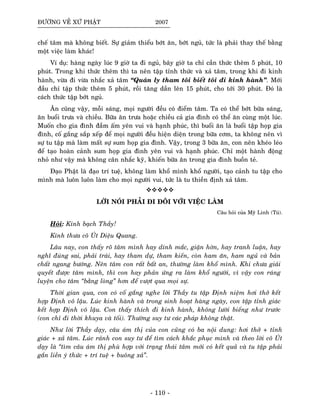 ÑÖÔØNG VEÀ XÖÙ PHAÄT 2007
cheá taâm maø khoâng bieát. Söï giaûm thieåu bôùt aên, bôùt nguû, töùc laø phaûi thay theá baèng
moät vieäc laøm khaùc!
Ví duï: haøng ngaøy luùc 9 giôø ta ñi nguû, baây giôø ta chæ caàn thöùc theâm 5 phuùt, 10
phuùt. Trong khi thöùc theâm thì ta neân taäp tænh thöùc vaø xaû taâm, trong khi ñi kinh
haønh, vöøa ñi vöøa nhaéc xaû taâm “Quaùn ly tham toâi bieát toâi ñi kinh haønh”. Môùi
ñaàu chæ taäp thöùc theâm 5 phuùt, roài taêng daàn leân 15 phuùt, cho tôùi 30 phuùt. Ñoù laø
caùch thöùc taäp bôùt nguû.
AÊn cuõng vaäy, moãi saùng, moïi ngöôøi ñeàu coù ñieåm taâm. Ta coù theå bôùt böõa saùng,
aên buoåi tröa vaø chieàu. Böõa aên tröa hoaëc chieàu caû gia ñình coù theå aên cuøng moät luùc.
Muoán cho gia ñình ñaàm aám yeân vui vaø haïnh phuùc, thì buoåi aên laø buoåi taäp hoïp gia
ñình, coá gaéng saép xeáp ñeå moïi ngöôøi ñeàu hieän dieän trong böõa côm, ta khoâng neân vì
söï tu taäp maø laøm maát söï sum hoïp gia ñình. Vaäy, trong 3 böõa aên, con neân kheùo leùo
ñeå taïo hoaøn caûnh sum hoïp gia ñình yeân vui vaø haïnh phuùc. Chæ moät haønh ñoäng
nhoû nhö vaäy maø khoâng caân nhaéc kyõ, khieán böõa aên trong gia ñình buoàn teû.
Ñaïo Phaät laø ñaïo trí tueä, khoâng laøm khoå mình khoå ngöôøi, taïo caûnh tu taäp cho
mình maø luoân luoân laøm cho moïi ngöôøi vui, töùc laø tu thieàn ñònh xaû taâm.
LÔØI NOÙI PHAÛI ÑI ÑOÂI VÔÙI VIEÄC LAØM
Caâu hoûi cuûa Myõ Linh (Tuù).
Hoûi: Kính baïch Thaày!
Kính thöa coâ UÙt Dieäu Quang.
Laâu nay, con thaáy roõ taâm mình hay dính maéc, giaän hôøn, hay tranh luaän, hay
nghó ñuùng sai, phaûi traùi, hay tham döï, tham kieán, coøn ham aên, ham nguû vaø baûn
chaát ngang böôùng. Neân taâm con raát baát an, thöôøng laøm khoå mình. Khi chöa giaûi
quyeát ñöôïc taâm mình, thì con hay phaûn öùng ra laøm khoå ngöôøi, vì vaäy con raùng
luyeän cho taâm “baèng loøng” hôn ñeå vöôït qua moïi söï.
Thôøi gian qua, con coù coá gaéng nghe lôøi Thaày tu taäp Ñònh nieäm hôi thôû keát
hôïp Ñònh voâ laäu. Luùc kinh haønh vaø trong sinh hoaït haøng ngaøy, con taäp tænh giaùc
keát hôïp Ñònh voâ laäu. Con thaáy thích ñi kinh haønh, khoâng löôøi bieáng nhö tröôùc
(con chæ ñi thôøi khuya vaø toái). Thöôøng suy tö caùc phaùp khoâng thaät.
Nhö lôøi Thaày daïy, caâu aùm thò cuûa con cuõng coù ba noäi dung: hôi thôû + tænh
giaùc + xaû taâm. Luùc raûnh con suy tö ñeå tìm caùch khaéc phuïc mình vaø theo lôøi coâ UÙt
daïy laø “tìm caâu aùm thò phuø hôïp vôùi traïng thaùi taâm môùi coù keát quaû vaø tu taäp phaûi
gaén lieàn yù thöùc + trí tueä + buoâng xaû”.
- 110 -
 