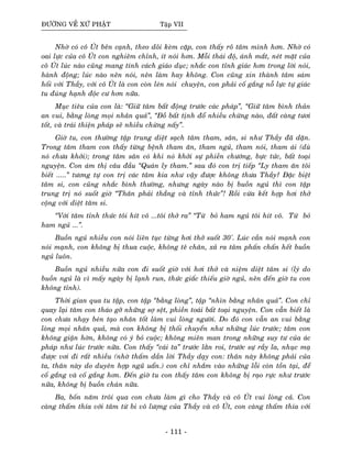 ÑÖÔØNG VEÀ XÖÙ PHAÄT Taäp VII
Nhôø coù coâ UÙt beân caïnh, theo doõi keøm caëp, con thaáy roõ taâm mình hôn. Nhôø coù
oai löïc cuûa coâ UÙt con nghieâm chænh, ít noùi hôn. Moãi thaùi ñoä, aùnh maét, neùt maët cuûa
coâ UÙt luùc naøo cuõng mang tính caùch giaùo duïc; nhaéc con tænh giaùc hôn trong lôøi noùi,
haønh ñoäng; luùc naøo neân noùi, neân laøm hay khoâng. Con cuõng xin thaønh taâm saùm
hoái vôùi Thaày, vôùi coâ UÙt laø con coøn leùn noùi chuyeän, con phaûi coá gaéng noã löïc töï giaùc
tu ñuùng haïnh ñoäc cö hôn nöõa.
Muïc tieâu cuûa con laø: “Giöõ taâm baát ñoäng tröôùc caùc phaùp”, “Giöõ taâm bình thaûn
an vui, baèng loøng moïi nhaân quaû”, “Ñoà baát tònh ñoå nhieàu chöøng naøo, ñaát caøng töôi
toát, vaø traùi thieän phaùp seõ nhieàu chöøng naáy”.
Giôø tu, con thöôøng taäp trung dieät saïch taâm tham, saân, si nhö Thaày ñaõ daën.
Trong taâm tham con thaáy töøng beänh tham aên, tham nguû, tham noùi, tham aùi (duø
noù chöa khôûi); trong taâm saân coù khi noù khôûi söï phieàn chöôùng, böïc töùc, baát toaïi
nguyeän. Con aùm thò caâu ñaàu “Quaùn ly tham.” sau ñoù con trò tieáp “Ly tham aên toâi
bieát .....” töông töï con trò caùc taâm kia nhö vaäy ñöôïc khoâng thöa Thaày? Ñaëc bieät
taâm si, con cuõng nhaéc bình thöôøng, nhöng ngaøy naøo bò buoàn nguû thì con taäp
trung trò noù suoát giôø “Thaân phaûi thaúng vaø tænh thöùc”! Roài vöøa keát hôïp hôi thôû
coäng vôùi dieät taâm si.
“Vôùi taâm tænh thöùc toâi hít voâ ...toâi thôû ra” “Töø boû ham nguû toâi hít voâ. Töø boû
ham nguû ...”.
Buoàn nguû nhieàu con noùi lieân tuïc töøng hôi thôû suoát 30'. Luùc caàn noùi maïnh con
noùi maïnh, con khoâng bò thua cuoäc, khoâng teâ chaân, xaû ra taâm phaán chaán heát buoàn
nguû luoân.
Buoàn nguû nhieàu nöõa con ñi suoát giôø vôùi hôi thôû vaø nieäm dieät taâm si (lyù do
buoàn nguû laø vì maáy ngaøy bò laïnh run, thöùc giaác thieáu giôø nguû, neân ñeán giôø tu con
khoâng tænh).
Thôøi gian qua tu taäp, con taäp “baèng loøng”, taäp “nhìn baèng nhaân quaû”. Con chæ
quay laïi taâm con thaùo gôõ nhöõng sôï seät, phieàn toaùi baát toaïi nguyeän. Con vaãn bieát laø
con chöa nhaïy beùn taïo nhaân toát laøm vui loøng ngöôøi. Do ñoù con vaãn an vui baèng
loøng moïi nhaân quaû, maø con khoâng bò thoái chuyeån nhö nhöõng luùc tröôùc; taâm con
khoâng giaän hôøn, khoâng coù yù boû cuoäc; khoâng mieân man trong nhöõng suy tö cuûa aùc
phaùp nhö luùc tröôùc nöõa. Con thaáy “caùi ta” tröôùc laèn roi, tröôùc söï raày la, nhuïc maï
ñöôïc vôi ñi raát nhieàu (nhôø thaám daàn lôøi Thaày daïy con: thaân naøy khoâng phaûi cuûa
ta, thaân naøy do duyeân hôïp nguõ uaån.) con chæ nhaém vaøo nhöõng loãi coøn toàn taïi, ñeå
coá gaéng vaø coá gaéng hôn. Ñeán giôø tu con thaáy taâm con khoâng bò raïo röïc nhö tröôùc
nöõa, khoâng bò buoàn chaùn nöõa.
Ba, boán naêm troâi qua con chöa laøm gì cho Thaày vaø coâ UÙt vui loøng caû. Con
caøng thaám thía vôùi taâm töø bi voâ löôïng cuûa Thaày vaø coâ UÙt, con caøng thaám thía vôùi
- 111 -
 