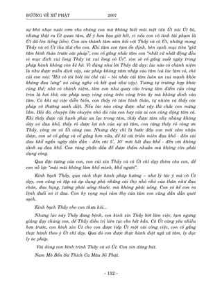 ÑÖÔØNG VEÀ XÖÙ PHAÄT 2007
söï khoù nhoïc nuoâi côm cho chuùng con maø khoâng bieát moûi meät (duø UÙt noùi UÙt boû,
nhöng thaät ra UÙt quan taâm, ñeå yù hôn bao giôø heát, vì neáu con voâ tình taùi phaïm laø
UÙt ñaõ leân tieáng lieàn). Con xin thaønh taâm saùm hoái vôùi Thaày vaø coâ UÙt, nhöõng mong
Thaày vaø coâ UÙt tha thöù cho con. Khi taâm con taïm oån ñònh, beân caïnh muïc tieâu “giöõ
taâm bình thaûn tröôùc caùc phaùp”, con coá gaéng nhaéc taâm con “nhaát cöû nhaát ñoäng ñeàu
vì muïc ñích vui loøng Thaày vaø vui loøng coâ UÙt”, con seõ coá gaéng suoát ngaøy trong
phaùp haønh khoâng coøn keõ hôû. Vì ñuùng nhö lôøi Thaày ñaõ daïy: luùc naøo coù chaùnh nieäm
laø nhö ñöôïc mieãn dòch vaäy, caùc phaùp khoâng xaâm nhaäp vaøo taâm (caû luùc laøm coû, cheû
cuûi con noùi: “Hít voâ toâi bieát toâi cheû cuûi – toâi nhaéc caùi taâm luoân an vui maïnh khoûe
khoâng ñau löng” noù cuõng nghe vaø keát quaû nhö vaäy). Töông töï tröôøng hôïp khaùc
cuõng theá; nhôø coù chaùnh nieäm, taâm con nhö quay vaøo trung taâm ñieåm cuûa voøng
troøn laø hôi thôû, caùc phaùp xoay voøng voøng treân voøng troøn aáy maø khoâng dính vaøo
taâm. Coù khi söï vieäc dieãn bieán, con thaáy roõ taâm bình thaûn, töï nhieân vaø thaáy caùc
phaùp voâ thöôøng sanh dieät. Neáu luùc naøo cuõng ñöôïc nhö vaäy thì chaéc con möøng
laém. Hoài ñoù, chuyeän lôùn chuyeän nhoû duø cuûa con hay cuûa ai con cuõng ñoäng taâm caû.
Khi thaáy ñöôïc caùi haïnh phuùc an laïc trong taâm, thaáy ñöôïc taâm nheï nhaøng khoâng
daøy voø ñau khoå, thaáy roõ ñöôïc lôïi ích cuûa söï xaû taâm, con caøng thaáy roõ coâng ôn
Thaày, coâng ôn coâ UÙt caøng cao. Nhöng ñaây chæ laø böôùc ñaàu con môùi caûm nhaän
ñöôïc, con seõ coá gaéng vaø coá gaéng hôn nöõa, ñeå töø caùi trieàn mieân ñau khoå - ñeán caùi
ñau khoå ngaén ngaøy daàn daàn - ñeán caùi 5', 10' môùi heát ñau khoå - ñeán caùi khoâng
dính söï ñau khoå. Con raùng phaán ñaáu ñeå ñöôïc thaám nhuaàn maø khoâng coøn phaûi
duïng coâng.
Qua ñaëc töôùng cuûa con, con cuùi xin Thaày vaø coâ UÙt chæ daïy theâm cho con, ñeå
con noã löïc “maõi maõi khoâng laøm khoå mình, khoå ngöôøi”.
Kính baïch Thaày, qua caùch thöïc haønh phaùp höôùng – nhö lyù taùc yù maø coâ UÙt
daïy, con cuõng coù taäp vaø aùp duïng phaù nhöõng caùi thoï nhoû nhoû cuûa thaân nhö ñau
chaân, ñau buïng, töôûng phaûi uoáng thuoác, maø khoâng phaûi uoáng. Con coù keå con ra
leänh ñuoåi noù ít ñau. Con hy voïng moïi caûm thoï cuûa taâm con cuõng daàn daàn queùt
saïch.
Kính baïch Thaày cho con thöa hoûi...
Nhöng luùc naøy Thaày ñang beänh, con kính xin Thaày bôùt laøm vieäc, taïm ngöng
giaûng daïy chuùng con, ñeå Thaày ñieàu trò lieân tuïc cho heát haún. Coâ UÙt cuõng yeáu nhieàu
hôn tröôùc, con kính xin UÙt cho con ñöôïc tieáp UÙt moät vaøi coâng vieäc, con coá gaéng
thöïc haønh theo yù UÙt chæ daïy. Qua ñoù con ñöôïc thöïc haønh dieät ngaõ xaû taâm, ly duïc
ly aùc phaùp.
Vaøi doøng con kính trình Thaày vaø coâ UÙt. Con xin döøng buùt.
Nam Moâ Boån Sö Thích Ca Maâu Ni Phaät.
- 112 -
 