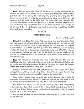 ÑÖÔØNG VEÀ XÖÙ PHAÄT Taäp VII
Ñaùp: Hôn saùu trang giaáy, con trình baøy söï tu taäp cuûa con, khoâng sai soùt lôøi
daïy naøo cuûa Thaày, chæ coøn coù beàn chí tu taäp vaø coá gaéng khaéc phuïc taâm con thì söï
giaûi thoaùt ñeán vôùi con raát cuï theå vaø roõ raøng töøng giôø, töøng phuùt, töøng giaây. Neáu
lôøi noùi cuûa con ñi ñoâi vôùi söï tu taäp haøng ngaøy, sieâng naêng khoâng bieáng treã, laäp
haïnh aên, nguû, ñoäc cö vaø laäp ñöùc nhaãn nhuïc, tuøy thuaän, baèng loøng “taâm nhö ñaát”
thì chaúng bao laâu nöõa con seõ haïnh phuùc nhaát vì ñaõ laøm chuû thaân taâm cuûa mình,
taâm hoàn luùc naøo cuõng soáng thanh thaûn, an laïc tröôùc moïi hoaøn caûnh. Vì vaäy, lôøi
noùi thì phaûi ñi ñoâi vôùi vieäc laøm, ñoù cuõng chính laø haønh ñoäng soáng, khoâng laøm khoå
mình, khoå ngöôøi, khoå caû hai.
TAÂM THANH TÒNH
Caâu hoûi cuûa Myõ Linh (Tuù)
Hoûi: Kính thöa Thaày, hoâm tröôùc Thaày daïy: traïng thaùi taâm “ñònh tænh, thuaàn
tònh, nhu nhuyeãn, deã söû duïng, khoâng phieàn naõo, khoâng caáu ueá, vöõng chaéc vaø bình
thaûn laø traïng thaùi cuûa Töù Thieàn”? Traïng thaùi naøy con thaáy moät phaàn chæ veà Ñònh
nieäm hôi thôû vaø Ñònh chaùnh nieäm tænh giaùc (taâm ñònh tænh) coøn phaàn lôùn laø naëng
veà phaàn ñöùc haïnh, töùc laø Ñònh voâ laäu, coù phaûi vaäy khoâng thöa Thaày? Neáu nhö vaäy
laø ngay töø baây giôø chuùng con phaûi luyeän reøn ñöùc haïnh – voâ laäu cho nhuaàn nhuyeãn
theo hôi thôû chöù khoâng phaûi tu hôi thôû tôùi Töù Thieàn môùi coù traïng thaùi naøy? Phaûi
khoâng thöa Thaày?
Ñaùp: Ñeán baây giôø con môùi hieåu ñöôïc yù naøy laø phaûi chòu maát boán naêm trôøi,
neáu khoâng hieåu ñöôïc yù naøy, chaéc chaén con coøn phaûi maát thôøi gian nhieàu hôn nöõa,
maø coøn laïc vaøo thieàn cuûa ngoaïi ñaïo. Ñaõ khoâng giaûi thoaùt maø coøn coù theå ñöa ñeán
“khaåu ñaàu thieàn” töùc laø thieàn töôûng, nhö Dieäu Thieän.
Ngöôøi tu thieàn taâm ñaït ñöôïc ñònh tænh, thuaàn tònh, nhu nhuyeãn deã söû duïng,
khoâng phieàn naõo, khoâng caáu ueá, vöõng chaéc vaø bình thaûn, thì ngöôøi aáy luoân soáng
traàm laëng, ít noùi vaø khoâng noùi cho ai bieát mình tu taäp nhö theá naøo.
Taâm ngöôøi aáy thöôøng quay vaøo trong neân khoâng tham döï chuyeän thieân haï
beân ngoaøi, neân thöôøng soáng moät mình, nhöng laïi hoøa hôïp vôùi moïi ngöôøi, ai laøm
sao cuõng ñöôïc, bieát tuøy thuaän vaø baèng loøng. Ñoù laø taâm khoâng phoùng daät.
Boán Thaùnh Ñònh ñeàu do Ñònh voâ laäu maø nhaäp ñöôïc, ngoaøi Ñònh voâ laäu khoâng
coù ñònh naøo nhaäp ñöôïc. Ñònh nieäm hôi thôû vaø Ñònh chaùnh nieäm tænh giaùc chæ laø tu
taäp tænh thöùc ñeå taâm thöôøng ôû trong chaùnh nieäm ñeå ngaên chaën vaø dieät taø nieäm vaø
aùc phaùp, töùc laø ly duïc, ly aùc phaùp.
Caâu hoûi moät, ñeán nay con môùi hieåu ñuùng, töø laâu hieåu sai tu taäp sai thaønh maát
thì giôø raát nhieàu.
- 113 -
 