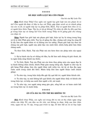 ÑÖÔØNG VEÀ XÖÙ PHAÄT 2007
ÑAÕ HOÏC GIÔÙI LUAÄT MAØ COØN PHAÏM
Caâu hoûi cuûa Myõ Linh (Tuù)
Hoûi: Kính thöa Thaày! Con nghe noùi ngöôøi hoïc giôùi luaät maø coøn phaïm laø coù
toäi? Coøn ngöôøi ñaõ ñöôïc veà ñaây tu hoïc vôùi Thaày, gaëp ñöôïc minh sö vaø chaùnh phaùp
maø coøn ra ñi; coù ngöôøi tieáp tuïc tu phaùp Giôùi, Ñònh, Tueä coù ngöôøi keøm theo voâ vi,
coù ngöôøi keøm theâm Yoga. Vaäy hoï coù toäi gì khoâng? Vaø nhaân aáy daãn hoï ñeán quaû baùo
gì trong hieän taïi vaø töông lai? Con kính mong Thaày töø bi giaûng giaûi cho chuùng
con ñöôïc roõ.
Ñaùp: Ngöôøi hoïc giôùi luaät maø phaïm giôùi luaät, hieän taïi hoï laø truøng trong loâng
sö töû seõ dieät Phaät giaùo cheát. Tuy hoï coá gaéng che ñaäy, nhöng cuoái cuøng hoï cuõng ñeå
loä taåy laøm cho ngöôøi khaùc roõ vaø khoâng coøn tin töôûng. Phaïm giôùi luaät tuøy theo toäi
chuûng cuûa giôùi luaät, ngöôøi naøy phaûi ñoïa vaøo caûnh khoå, nhieàu kieáp phaûi laøm thaân
chuùng sanh.
Tu theo Giôùi, Ñònh, Tueä cuûa Phaät maø coøn keøm theo caùc phaùp moân cuûa ngoaïi
ñaïo:
1- Söï tu haønh cuûa hoï seõ chaúng tôùi ñaâu, hoï ñaõ laøm maát chuûng töû giaûi thoaùt, duø
tu ngaøn kieáp cuõng thaønh ma thieàn.
2- Tu Giôùi, Ñònh, Tueä cuûa Phaät maø coøn keøm theo phaùp moân cuûa ngoaïi ñaïo laø
tu haønh khoâng chaân chính, khieán Phaät giaùo mang tieáng xaáu. Ngöôøi tu nhö vaäy laø
phæ baùng Phaät phaùp, laøm cho ngöôøi khaùc maát nieàm tin, toäi aáy seõ ñoïa ñòa nguïc
(luoân sanh trong caûnh ñoùi khoå). Muoân kieáp khoù laøm ngöôøi thieän (maát chaùnh
phaùp).
3- Tu nhö vaäy, trong hieän kieáp ñeàu gaët laáy quaû baát trí, ngöôøi khaùc khinh cheâ.
4- Tu nhö vaäy, tu maõi khoâng keát quaû khieán cho ngöôøi khaùc thaáy roõ khinh cheâ
trong hieän taïi, vaø kieáp sau sanh laøm ngöôøi u toái, meâ muoäi.
5- Tu nhö vaäy, con ngöôøi öông öông gaøn gaøn, soáng baát an vaø hoaøn caûnh baát
an trong hieän taïi vaø muoân kieáp.
AÊN CUÛA ÑAØ NA TÍN THÍ MAØ KHOÂNG TU
Caâu hoûi cuûa Myõ Linh (Tuù)
Hoûi: Kính thöa Thaày, con nghe noùi trong ñôøi tu maø cöù thoï nhaän ngaøy caøng
nhieàu cuûa thaày Toå, cuûa ñaøn na thí chuû, maø khoâng tu ñöôïc, kieáp sau laøm thaân
traâu, ngöïa traû nôï. Vì vaäy, trong quaù trình tu taäp, heã taâm baát an laø noù hay luaän
- 114 -
 