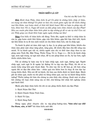 ÑÖÔØNG VEÀ XÖÙ PHAÄT 2007
THAÂN KIEÁN LAØ GÌ?
Caâu hoûi cuûa Myõ Linh (Tuù)
Hoûi: Kính thöa Thaày, thaân kieán laø gì? Coù phaûi laø nhöõng kieán chaáp veà thaân,
coi troïng caùi thaân khoâng? Coù phaûi noù laøm cho mình giaûm nghò löïc ñeå chieán thaéng
moïi khoù khaên, moïi hoaøn caûnh veà thôøi tieát beänh hoaïn? Roài noù luaän tu phaùp naøy deã
hôn, khoûe hôn (Voâ vi, Yoga) ñeå mình xa daàn phaùp moân chaân chaùnh cuûa ñaïo Phaät?
Neáu con muoán phaù ñöôïc thaân kieán phaûi tu taäp nhöõng gì ñeå coù söùc töï chuû? Con cuùi
xin Thaày giuùp con thoaùt khoûi hoaëc ngaên ngöøa nhöõng sai laàm!
Ñaùp: Con hieåu veà thaân kieán raát ñuùng. Treân ñôøi, ngöôøi ta khoå vì chaáp thaân laø
cuûa ta, gaëp hoaøn caûnh khoù khaên, gaëp vieäc khoù khaên, gaëp khí haäu thôøi tieát, beänh
taät khoù khaên laø ta ñi tìm caùch traùnh neù cho khoûe thaân hôn, töùc laø chaáp ngaõ.
Tu haønh laø phaûi xaû taâm; dieät ngaõ, ly duïc, ly aùc phaùp quaù khoù khaên, khieán cho
thaân taâm phaûi meät nhoïc töøng phuùt, töøng giaây, ñeå chieán ñaáu laøm chuû ñôøi soáng cuûa
mình. Vì tu haønh quaù vaát vaû, nhieàu ngöôøi naûn chí vaø thoái taâm chaïy theo tu caùc
phaùp moân Tònh Ñoä, Maät Toâng, Thieàn Toâng, Voâ vi, Yoga v.v... Ñoù laø do beänh chaáp
ngaõ, xem ngaõ troïng, sôï ngaõ meät nhoïc, ñeå tu caùc phaùp khaùc an oån, hyû laïc hôn, ngoài
thieàn nhieàu khoûe hôn.
Taát caû nhöõng lyù luaän naøy laø lyù luaän chaáp ngaõ, nuoâi ngaõ, döôõng ngaõ. Ngöôøi
chaáp ngaõ, nuoâi ngaõ laø ñi ngöôïc laïi ñöôøng loái tu taäp cuûa ñaïo Phaät, thì duø coù tu
muoân kieáp cuõng khoù giaûi thoaùt ñöôïc. Tu nhö vaäy thì tu ñeå laøm gì, toát hôn soáng
ngoaøi ñôøi coù ñaïo ñöùc nhaân baûn - nhaân quaû coøn khoûe hôn laø chaïy ñi tìm duïc laïc
trong thieàn ñònh. Neáu noùi ñeå trò beänh, thì laøm sao thieàn ñònh trò beänh ñöôïc. Beänh
goác do nhaân quaû, muoán trò thì phaûi trò baèng nhaân quaû, sao laïi trò beänh baèng thieàn
töôûng? Thieàn töôûng chæ laøm cho chuùng ta caûm thaáy nheï nhaøng, thoaûi maùi vaø phuïc
hoài nhöõng roái loaïn chöùc naêng cuûa cô theå, chöù khoâng theå chöõa heát nghieäp nhaân
quaû beänh khoå.
Muoán phaù ñöôïc thaân kieán thì chæ coù caùc phaùp thieàn ñònh cuûa ñaïo Phaät:
1- Ñònh Nieäm Hôi Thôû.
2- Ñònh Chaùnh Nieäm Tænh Giaùc.
3- Ñònh Voâ Laäu.
4- Ñònh Saùng Suoát.
Haøng ngaøy phaûi chuyeân caàn tu taäp phaùp höôùng taâm, “taâm nhö cuïc ñaát
lìa tham, saân, si heát” thì thaân kieán môùi döùt.
- 116 -
 