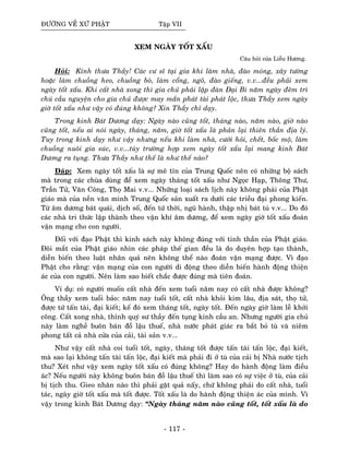 ÑÖÔØNG VEÀ XÖÙ PHAÄT Taäp VII
XEM NGAØY TOÁT XAÁU
Caâu hoûi cuûa Lieãu Höông.
Hoûi: Kính thöa Thaày! Caùc cö só taïi gia khi laøm nhaø, ñaøo moùng, xaây töôøng
hoaëc laøm chuoàng heo, chuoàng boø, laøm coång, ngoõ, ñaøo gieáng, v.v...ñeàu phaûi xem
ngaøy toát xaáu. Khi caát nhaø xong thì gia chuû phaûi laäp ñaøn Ñaïi Bi naêm ngaøy ñeâm trì
chuù caàu nguyeän cho gia chuû ñöôïc may maén phaùt taøi phaùt loäc, thöa Thaày xem ngaøy
giôø toát xaáu nhö vaäy coù ñuùng khoâng? Xin Thaày chæ daïy.
Trong kinh Baùt Döông daïy: Ngaøy naøo cuõng toát, thaùng naøo, naêm naøo, giôø naøo
cuõng toát, neáu ai noùi ngaøy, thaùng, naêm, giôø toát xaáu laø phaûn laïi thieân thaàn ñòa lyù.
Tuy trong kinh daïy nhö vaäy nhöng neáu khi laøm nhaø, cöôùi hoûi, cheát, boác moä, laøm
chuoàng nuoâi gia suùc, v.v...tuøy tröôøng hôïp xem ngaøy toát xaáu laïi mang kinh Baùt
Döông ra tuïng. Thöa Thaày nhö theá laø nhö theá naøo?
Ñaùp: Xem ngaøy toát xaáu laø söï meâ tín cuûa Trung Quoác neân coù nhöõng boä saùch
maø trong caùc chuøa duøng ñeå xem ngaøy thaùng toát xaáu nhö Ngoïc Haïp, Thoâng Thö,
Traàn Töû, Vaên Coâng, Thoï Mai v.v... Nhöõng loaïi saùch lòch naøy khoâng phaûi cuûa Phaät
giaùo maø cuûa neàn vaên minh Trung Quoác saûn xuaát ra döôùi caùc trieàu ñaïi phong kieán.
Töø aâm döông baùt quaùi, dòch soá, ñeán töù thôøi, nguõ haønh, thaäp nhò baùt tuù v.v... Do ñoù
caùc nhaø tri thöùc laäp thaønh theo vaän khí aâm döông, ñeå xem ngaøy giôø toát xaáu ñoaùn
vaän maïng cho con ngöôøi.
Ñoái vôùi ñaïo Phaät thì kinh saùch naøy khoâng ñuùng vôùi tinh thaàn cuûa Phaät giaùo.
Ñoâi maét cuûa Phaät giaùo nhìn caùc phaùp theá gian ñeàu laø do duyeân hôïp taïo thaønh,
dieãn bieán theo luaät nhaân quaû neân khoâng theå naøo ñoaùn vaän maïng ñöôïc. Vì ñaïo
Phaät cho raèng: vaän maïng cuûa con ngöôøi di ñoäng theo dieãn bieán haønh ñoäng thieän
aùc cuûa con ngöôøi. Neân laøm sao bieát chaéc ñöôïc ñuùng maø tieân ñoaùn.
Ví duï: coù ngöôøi muoán caát nhaø ñeán xem tuoåi naêm nay coù caát nhaø ñöôïc khoâng?
OÂng thaày xem tuoåi baûo: naêm nay tuoåi toát, caát nhaø khoûi kim laâu, ñòa saùt, thoï töû,
ñöôïc töù taán taøi, ñaïi kieát; keá ñoù xem thaùng toát, ngaøy toát. Ñeán ngaøy giôø laøm leã khôûi
coâng. Caát xong nhaø, thænh quyù sö thaày ñeán tuïng kinh caàu an. Nhöng ngöôøi gia chuû
naøy laøm ngheà buoân baùn ñoà laäu thueá, nhaø nöôùc phaùt giaùc ra baét boû tuø vaø nieâm
phong taát caû nhaø cöûa cuûa caûi, taøi saûn v.v….
Nhö vaäy caát nhaø coi tuoåi toát, ngaøy, thaùng toát ñöôïc taán taøi taán loäc, ñaïi kieát,
maø sao laïi khoâng taán taøi taán loäc, ñaïi kieát maø phaûi ñi ôû tuø cuûa caûi bò Nhaø nöôùc tòch
thu? Xeùt nhö vaäy xem ngaøy toát xaáu coù ñuùng khoâng? Hay do haønh ñoäng laøm ñieàu
aùc? Neáu ngöôøi naøy khoâng buoân baùn ñoà laäu thueá thì laøm sao coù söï vieäc ôû tuø, cuûa caûi
bò tòch thu. Gieo nhaân naøo thì phaûi gaët quaû naáy, chöù khoâng phaûi do caát nhaø, tuoåi
taùc, ngaøy giôø toát xaáu maø toát ñöôïc. Toát xaáu laø do haønh ñoäng thieän aùc cuûa mình. Vì
vaäy trong kinh Baùt Döông daïy: “Ngaøy thaùng naêm naøo cuõng toát, toát xaáu laø do
- 117 -
 