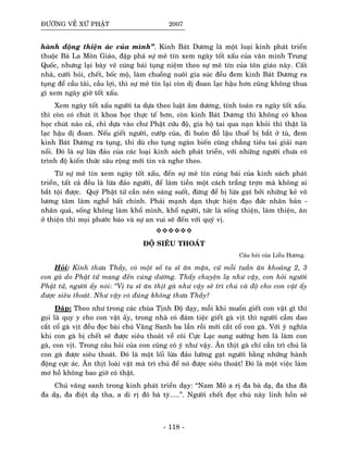 ÑÖÔØNG VEÀ XÖÙ PHAÄT 2007
haønh ñoäng thieän aùc cuûa mình”. Kinh Baùt Döông laø moät loaïi kinh phaùt trieån
thuoäc Baø La Moân Giaùo, ñaäp phaù söï meâ tín xem ngaøy toát xaáu cuûa vaên minh Trung
Quoác, nhöng laïi baøy veõ cuùng baùi tuïng nieäm theo söï meâ tín cuûa toân giaùo naøy. Caát
nhaø, cöôùi hoûi, cheát, boác moä, laøm chuoàng nuoâi gia suùc ñeàu ñem kinh Baùt Döông ra
tuïng ñeå caàu taøi, caàu lôïi, thì söï meâ tín laïi coøn dò ñoan laïc haäu hôn cuõng khoâng thua
gì xem ngaøy giôø toát xaáu.
Xem ngaøy toát xaáu ngöôøi ta döïa theo luaät aâm döông, tính toaùn ra ngaøy toát xaáu.
thì coøn coù chuùt ít khoa hoïc thöïc teá hôn, coøn kinh Baùt Döông thì khoâng coù khoa
hoïc chuùt naøo caû, chæ döïa vaøo chö Phaät cöùu ñoä, gia hoä tai qua naïn khoûi thì thaät laø
laïc haäu dò ñoan. Neáu gieát ngöôøi, cöôùp cuûa, ñi buoân ñoà laäu thueá bò baét ôû tuø, ñem
kinh Baùt Döông ra tuïng, thì duø cho tuïng ngaøn bieán cuõng chaúng tieâu tai giaûi naïn
noåi. Ñoù laø söï löøa ñaûo cuûa caùc loaïi kinh saùch phaùt trieån, vôùi nhöõng ngöôøi chöa coù
trình ñoä kieán thöùc saâu roäng môùi tin vaø nghe theo.
Töø söï meâ tín xem ngaøy toát xaáu, ñeán söï meâ tín cuùng baùi cuûa kinh saùch phaùt
trieån, taát caû ñeàu laø löøa ñaûo ngöôøi, ñeå laøm tieàn moät caùch traéng trôïn maø khoâng ai
baét toäi ñöôïc. Quyù Phaät töû caàn neân saùng suoát, ñöøng ñeå bò löøa gaït bôûi nhöõng keû voâ
löông taâm laøm ngheà baát chính. Phaûi maïnh daïn thöïc hieän ñaïo ñöùc nhaân baûn -
nhaân quaû, soáng khoâng laøm khoå mình, khoå ngöôøi, töùc laø soáng thieän, laøm thieän, aên
ôû thieän thì moïi phöôùc baùo vaø söï an vui seõ ñeán vôùi quyù vò.
ÑOÄ SIEÂU THOAÙT
Caâu hoûi cuûa Lieãu Höông.
Hoûi: Kính thöa Thaày, coù moät soá tu só aên maën, cöù moãi tuaàn aên khoaûng 2, 3
con gaø do Phaät töû mang ñeán cuùng döôøng. Thaáy chuyeän laï nhö vaäy, con hoûi ngöôøi
Phaät töû, ngöôøi aáy noùi: “Vò tu só aên thòt gaø nhö vaäy seõ trì chuù vaø ñoä cho con vaät aáy
ñöôïc sieâu thoaùt. Nhö vaäy coù ñuùng khoâng thöa Thaày?
Ñaùp: Theo nhö trong caùc chuøa Tònh Ñoä daïy, moãi khi muoán gieát con vaät gì thì
goïi laø quy y cho con vaät aáy, trong nhaø coù ñaùm tieäc gieát gaø vòt thì ngöôøi caàm dao
caét coå gaø vòt ñeàu ñoïc baøi chuù Vaõng Sanh ba laàn roài môùi caét coå con gaø. Vôùi yù nghóa
khi con gaø bò cheát seõ ñöôïc sieâu thoaùt veà coõi Cöïc Laïc sung söôùng hôn laø laøm con
gaø, con vòt. Trong caâu hoûi cuûa con cuõng coù yù nhö vaäy. AÊn thòt gaø chæ caàn trì chuù laø
con gaø ñöôïc sieâu thoaùt. Ñoù laø moät loái löøa ñaûo löôøng gaït ngöôøi baèng nhöõng haønh
ñoäng cöïc aùc. AÊn thòt loaøi vaät maø trì chuù ñeå noù ñöôïc sieâu thoaùt! Ñoù laø moät vieäc laøm
mô hoà khoâng bao giôø coù thaät.
Chuù vaõng sanh trong kinh phaùt trieån daïy: “Nam Moâ a rò ña baø daï, ña tha ñaø
ña daï, ña ñieät daï tha, a di rò ñoâ baø tyø.....”. Ngöôøi cheát ñoïc chuù naøy linh hoàn seõ
- 118 -
 