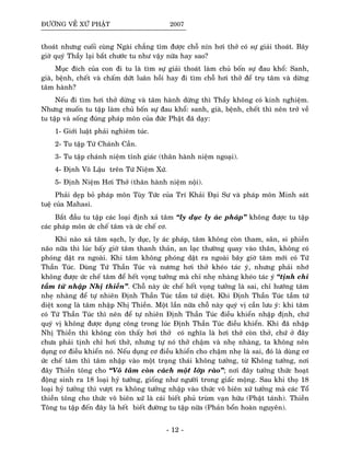 ÑÖÔØNG VEÀ XÖÙ PHAÄT 2007
thoaùt nhöng cuoái cuøng Ngaøi chaúng tìm ñöôïc choã nín hôi thôû coù söï giaûi thoaùt. Baây
giôø quyù Thaày laïi baét chöôùc tu nhö vaäy nöõa hay sao?
Muïc ñích cuûa con ñi tu laø tìm söï giaûi thoaùt laøm chuû boán söï ñau khoå: Sanh,
giaø, beänh, cheát vaø chaám döùt luaân hoài hay ñi tìm choã hôi thôû ñeå truï taâm vaø döøng
taâm haønh?
Neáu ñi tìm hôi thôû döøng vaø taâm haønh döøng thì Thaày khoâng coù kinh nghieäm.
Nhöng muoán tu taäp laøm chuû boán söï ñau khoå: sanh, giaø, beänh, cheát thì neân trôû veà
tu taäp vaø soáng ñuùng phaùp moân cuûa ñöùc Phaät ñaõ daïy:
1- Giôùi luaät phaûi nghieâm tuùc.
2- Tu taäp Töù Chaùnh Caàn.
3- Tu taäp chaùnh nieäm tænh giaùc (thaân haønh nieäm ngoaïi).
4- Ñònh Voâ Laäu treân Töù Nieäm Xöù.
5- Ñònh Nieäm Hôi Thôû (thaân haønh nieäm noäi).
Phaûi deïp boû phaùp moân Tuøy Töùc cuûa Trí Khaûi Ñaïi Sö vaø phaùp moân Minh saùt
tueä cuûa Mahasi.
Baét ñaàu tu taäp caùc loaïi ñònh xaû taâm “ly duïc ly aùc phaùp” khoâng ñöôïc tu taäp
caùc phaùp moân öùc cheá taâm vaø öùc cheá cô.
Khi naøo xaû taâm saïch, ly duïc, ly aùc phaùp, taâm khoâng coøn tham, saân, si phieàn
naõo nöõa thì luùc baáy giôø taâm thanh thaûn, an laïc thöôøng quay vaøo thaân, khoâng coù
phoùng daät ra ngoaøi. Khi taâm khoâng phoùng daät ra ngoaøi baây giôø taâm môùi coù Töù
Thaàn Tuùc. Duøng Töù Thaàn Tuùc vaø nöông hôi thôû kheùo taùc yù, nhöng phaûi nhôù
khoâng ñöôïc öùc cheá taâm ñeå heát voïng töôûng maø chæ nheï nhaøng kheùo taùc yù “tònh chæ
taàm töù nhaäp Nhò thieàn”. Choã naøy öùc cheá heát voïng töôûng laø sai, chæ höôùng taâm
nheï nhaøng ñeå töï nhieân Ñònh Thaàn Tuùc taàm töù dieät. Khi Ñònh Thaàn Tuùc taàm töù
dieät xong laø taâm nhaäp Nhò Thieàn. Moät laàn nöõa choã naøy quyù vò caàn löu yù: khi taâm
coù Töù Thaàn Tuùc thì neân ñeå töï nhieân Ñònh Thaàn Tuùc ñieàu khieån nhaäp ñònh, chöù
quyù vò khoâng ñöôïc duïng coâng trong luùc Ñònh Thaàn Tuùc ñieàu khieån. Khi ñaõ nhaäp
Nhò Thieàn thì khoâng coøn thaáy hôi thôû coù nghóa laø hôi thôû coøn thôû, chöù ôû ñaây
chöa phaûi tònh chæ hôi thôû, nhöng töï noù thôû chaäm vaø nheï nhaøng, ta khoâng neân
duïng cô ñieàu khieån noù. Neáu duïng cô ñieàu khieån cho chaäm nheï laø sai, ñoù laø duøng cô
öùc cheá taâm thì taâm nhaäp vaøo moät traïng thaùi khoâng töôûng, töø Khoâng töôûng, nôi
ñaây Thieàn toâng cho “Voâ taâm coøn caùch moät lôùp raøo”; nôi ñaây töôûng thöùc hoaït
ñoäng sinh ra 18 loaïi hyû töôûng, gioáng nhö ngöôøi trong giaác moäng. Sau khi thoï 18
loaïi hyû töôûng thì vöôït ra khoâng töôûng nhaäp vaøo thöùc voâ bieân xöù töôûng maø caùc Toå
thieàn toâng cho thöùc voâ bieân xöù laø caùi bieát phuû truøm vaïn höõu (Phaät taùnh). Thieàn
Toâng tu taäp ñeán ñaây laø heát bieát ñöôøng tu taäp nöõa (Phaûn boån hoaøn nguyeân).
- 12 -
 