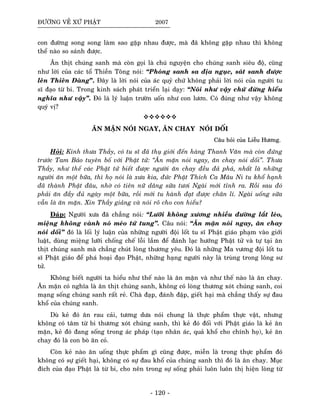 ÑÖÔØNG VEÀ XÖÙ PHAÄT 2007
con ñöôøng song song laøm sao gaëp nhau ñöôïc, maø ñaõ khoâng gaëp nhau thì khoâng
theå naøo so saùnh ñöôïc.
AÊn thòt chuùng sanh maø coøn goïi laø chuù nguyeän cho chuùng sanh sieâu ñoä, cuõng
nhö lôøi cuûa caùc toå Thieàn Toâng noùi: “Phoùng sanh sa ñòa nguïc, saùt sanh ñöôïc
leân Thieân Ñaøng”. Ñaây laø lôøi noùi cuûa aùc quyû chöù khoâng phaûi lôøi noùi cuûa ngöôøi tu
só ñaïo töø bi. Trong kinh saùch phaùt trieån laïi daïy: “Noùi nhö vaäy chöù ñöøng hieåu
nghóa nhö vaäy”. Ñoù laø lyù luaän tröôøn uoán nhö con löôn. Coù ñuùng nhö vaäy khoâng
quyù vò?
AÊN MAËN NOÙI NGAY, AÊN CHAY NOÙI DOÁI
CCaaââuu hhooûûii ccuuûûaa LLiieeããuu HHööôônngg..
Hoûi: Kính thöa Thaày, coù tu só ñaõ thuï giôùi ñeán haøng Thanh Vaên maø coøn ñöùng
tröôùc Tam Baûo tuyeân boá vôùi Phaät töû: “AÊn maën noùi ngay, aên chay noùi doái”. Thöa
Thaày, nhö theá caùc Phaät töû bieát ñöôïc ngöôøi aên chay ñeàu ñaû phaù, nhaát laø nhöõng
ngöôøi aên moät böõa, thì hoï noùi laø xöa kia, ñöùc Phaät Thích Ca Maâu Ni tu khoå haïnh
ñaõ thaønh Phaät ñaâu, nhôø coù tieân nöõ daâng söõa töôi Ngaøi môùi tænh ra. Roài sau ñoù
phaûi aên ñaày ñuû ngaøy moät böõa, roài môùi tu haønh ñaït ñöôïc chaân lí. Ngaøi uoáng söõa
vaãn laø aên maën. Xin Thaày giaûng vaø noùi roõ cho con hieåu?
Ñaùp: Ngöôøi xöa ñaõ chaúng noùi: “Löôõi khoâng xöông nhieàu ñöôøng laét leùo,
mieäng khoâng vaønh noù meùo töù tung”. Caâu noùi: “AÊn maën noùi ngay, aên chay
noùi doái” ñoù laø loái lyù luaän cuûa nhöõng ngöôøi ñoäi loát tu só Phaät giaùo phaïm vaøo giôùi
luaät, duøng mieäng löôõi choáng cheá loãi laàm ñeå ñaùnh laïc höôùng Phaät töû vaø töï taïi aên
thòt chuùng sanh maø chaúng chuùt loøng thöông yeâu. Ñoù laø nhöõng Ma vöông ñoäi loát tu
só Phaät giaùo ñeå phaù hoaïi ñaïo Phaät, nhöõng haïng ngöôøi naøy laø truøng trong loâng sö
töû.
Khoâng bieát ngöôøi ta hieåu nhö theá naøo laø aên maën vaø nhö theá naøo laø aên chay.
AÊn maën coù nghóa laø aên thòt chuùng sanh, khoâng coù loøng thöông xoùt chuùng sanh, coi
maïng soáng chuùng sanh raát reû. Chaø ñaïp, ñaùnh ñaäp, gieát haïi maø chaúng thaáy söï ñau
khoå cuûa chuùng sanh.
Duø keû ñoù aên rau caûi, töông döa noùi chung laø thöïc phaåm thöïc vaät, nhöng
khoâng coù taâm töø bi thöông xoùt chuùng sanh, thì keû ñoù ñoái vôùi Phaät giaùo laø keû aên
maën, keû ñoù ñang soáng trong aùc phaùp (taïo nhaân aùc, quaû khoå cho chính hoï), keû aên
chay ñoù laø con boø aên coû.
Coøn keû naøo aên uoáng thöïc phaåm gì cuõng ñöôïc, mieãn laø trong thöïc phaåm ñoù
khoâng coù söï gieát haïi, khoâng coù söï ñau khoå cuûa chuùng sanh thì ñoù laø aên chay. Muïc
ñích cuûa ñaïo Phaät laø töø bi, cho neân trong söï soáng phaûi luoân luoân thò hieän loøng töø
- 120 -
 