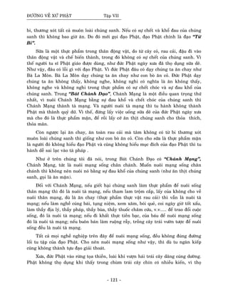 ÑÖÔØNG VEÀ XÖÙ PHAÄT Taäp VII
bi, thöông xoùt taát caû muoân loaøi chuùng sanh. Neáu coù söï cheát vaø khoå ñau cuûa chuùng
sanh thì khoâng bao giôø aên. Do ñoù môùi goïi ñaïo Phaät, ñaïo Phaät chính laø ñaïo “Töø
Bi”.
Söõa laø moät thöïc phaåm trong thaân ñoäng vaät, do töø caây coû, rau caûi, ñaäu ñi vaøo
thaân ñoäng vaät vaø cheá bieán thaønh, trong ñoù khoâng coù söï cheát cuûa chuùng sanh. Vì
theá ngöôøi tu só Phaät giaùo ñöôïc duøng, nhö ñöùc Phaät ngaøy xöa ñaõ thoï duïng söõa deâ.
Nhö vaäy, ñaâu coù loãi gì vôùi ñaïo Phaät. Vì ñöùc Phaät ñaâu coù daïy chuùng ta aên chay nhö
Baø La Moân. Baø La Moân daïy chuùng ta aên chay nhö con boø aên coû. Ñöùc Phaät daïy
chuùng ta aên khoâng thaáy, khoâng nghe, khoâng nghi coù nghóa laø aên khoâng thaáy,
khoâng nghe vaø khoâng nghi trong thöïc phaåm coù söï cheát choùc vaø söï ñau khoå cuûa
chuùng sanh. Trong “Baùt Chaùnh Ñaïo”, Chaùnh Maïng laø moät ñieàu quan troïng thöù
nhaát, vì nuoâi Chaùnh Maïng baèng söï ñau khoå vaø cheát choùc cuûa chuùng sanh thì
Chaùnh Maïng thaønh taø maïng. Vaø ngöôøi nuoâi taø maïng thì tu haønh khoâng thaønh
Phaät maø thaønh quyû döõ. Vì theá, ñöøng laáy vieäc uoáng söõa deâ cuûa ñöùc Phaät ngaøy xöa
maø cho ñoù laø thöïc phaåm maën, ñeå roài laáy côù aên thòt chuùng sanh cho thoûa thích,
thoûa maõn.
Coøn ngöôïc laïi aên chay, aên toaøn rau caûi maø taâm khoâng coù töø bi thöông xoùt
muoân loaøi chuùng sanh thì gioáng nhö con boø aên coû. Coøn cho söõa laø thöïc phaåm maën
laø ngöôøi ñoù khoâng hieåu ñaïo Phaät vaø cuõng khoâng hieåu muïc ñích cuûa ñaïo Phaät thì tu
haønh deã sai laïc vaøo taø phaùp .
Nhö ôû treân chuùng toâi ñaõ noùi, trong Baùt Chaùnh Ñaïo coù “Chaùnh Maïng”,
Chaùnh Maïng, töùc laø nuoâi maïng soáng chaân chaùnh. Muoán nuoâi maïng soáng chaân
chaùnh thì khoâng neân nuoâi noù baèng söï ñau khoå cuûa chuùng sanh (nhö aên thòt chuùng
sanh, goïi laø aên maën).
Ñoái vôùi Chaùnh Maïng, neáu gieát haïi chuùng sanh laøm thöïc phaåm ñeå nuoâi soáng
thaân maïng thì ñoù laø nuoâi taø maïng, neáu tham lam troäm caép, laáy cuûa khoâng cho veà
nuoâi thaân maïng, duø laø aên chay (thöïc phaåm thöïc vaät rau caûi) thì vaãn laø nuoâi taø
maïng; neáu laøm ngheà cuùng baùi, tuïng nieäm, xem xaêm, boùi queû, coi ngaøy giôø toát xaáu,
laøm thaày ñòa lyù, thaày phaùp, thaày buøa, thaày thuoác chaâm cöùu, v.v..... ñeå trao ñoåi cuoäc
soáng, ñoù laø nuoâi taø maïng; neáu ñi khaát thöïc tieàn baïc, cuûa baùu ñeå nuoâi maïng soáng
ñoù laø nuoâi taø maïng; neáu buoân baùn laøm ruoäng raãy, troàng caây traùi vöôøn töôïc ñeå nuoâi
soáng ñeàu laø nuoâi taø maïng.
Taát caû moïi ngheà nghieäp treân ñaây ñeå nuoâi maïng soáng, ñeàu khoâng ñuùng ñöôøng
loái tu taäp cuûa ñaïo Phaät. Cho neân nuoâi maïng soáng nhö vaäy, thì duø tu ngaøn kieáp
cuõng khoâng thaønh töïu ñaïo giaûi thoaùt.
Xöa, ñöùc Phaät vaøo röøng toïa thieàn, loaøi khæ vöôïn haùi traùi caây daâng cuùng döôøng.
Phaät khoâng thoï duïng khi thaáy trong chuøm traùi caây chín coù nhieàu kieán, vì thoï
- 121 -
 