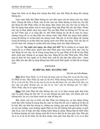ÑÖÔØNG VEÀ XÖÙ PHAÄT 2007
duïng loaøi kieán seõ bò ñoäng laøm chuùng ñau khoå, neân ñöùc Phaät duø ñang ñoùi nhöng
khoâng aên.
Loaøi vöôïn thaáy ñöùc Phaät khoâng aên neân ñeán quan saùt laïi chuøm traùi caây, thaáy
kieán. Chuùng ñaõ hieåu yù Phaät, neân ñi haùi traùi caây khaùc khoâng coù kieán bu, luùc baáy
giôø daâng leân ñöùc Phaät nhaän vaø thoï duïng. Qua chuøm traùi caây nhö vaäy ta thaáy roõ,
khi thoï duïng thöïc phaåm (töùc laø nuoâi maïng soáng) ñöùc Phaät heát söùc caån thaän. Chuøm
traùi caây laø thöïc phaåm chay hay maën? Taïi sao Ñöùc Phaät laïi khoâng aên? Vaø taïi sao
laïi aên? Chaéc quyù vò ai cuõng ñeàu roõ, ñöùc Phaät khoâng aên duø ñoù laø moùn aên chay,
nhöng trong ñoù coù söï ñau khoå cuûa chuùng sanh. Ñöùc Phaät thoï duïng thöïc phaåm,
trong ñoù khoâng coù söï ñau khoå cuûa chuùng sanh. Söõa laáy ra töø loaøi ñoäng vaät nhöng
trong ñoù khoâng coù söï ñau khoå cuûa chuùng sanh neân Phaät thoï duïng. Traùi caây laáy ra
töø loaøi thöïc vaät, nhöng coù söï ñau khoå cuûa chuùng sanh neân Ngaøi khoâng aên.
Caâu noùi “aên maën noùi ngay, aên chay noùi doái” ñoù laø nhöõng taø sö ngoaïi ñaïo
mang loát tu só Phaät giaùo, quyeát taâm dieät Phaät giaùo treân haønh tinh naøy, neân hoï
môùi duøng lôøi noùi naøy, hoï laø truøng trong loâng sö töû, quyù Phaät töû laø ñeä töû cuûa Phaät
phaûi caûnh giaùc nhöõng taø sö ngoaïi ñaïo naøy, ñöøng ñeå hoï dieät Phaät giaùo. Neáu Phaät
giaùo bò dieät thì loaøi ngöôøi seõ bò thieät thoøi, maát ñi neàn ñaïo ñöùc nhaân baûn - nhaân
quaû. Moät neàn ñaïo ñöùc töï soáng khoâng laøm khoå mình khoå ngöôøi vaø khoå taát caû chuùng
sinh.
ÑI DEÙP DA, MAËC AÙO LOÂNG THUÙ
CCaaââuu hhooûûii ccuuûûaa LLiieeããuu HHööôônngg..
Hoûi: Kính thöa Thaày, tu só ñi deùp da hoaëc maëc aùo loâng thuù vaø aùo da thuù nöõa.
Coù Phaät töû hoûi: “Sao Thaày laïi maëc aùo da thuù? Thaày khoâng thöông chuùng sanh aø!”.
Vò tu só aáy traû lôøi: “Caùi aùo da naøy laø caùi aùo da ñaõ thuoäc roài, coøn ñaâu linh hoàn con
thuù nöõa maø phaûi thöông xoùt, aùo naøy laø aùo “xòn” cuûa toâi khoaûng saùu “veù” ñaáy.”
Thöa Thaày, ñaây laø aùo ngoaïi nhaäp.
Ñaùp: Giôùi luaät Phaät ñaõ caám khoâng cho caùc vò tyø kheo mang giaày deùp hoaëc
maëc aùo quaàn baèng da thuù vaät. Vò sö naøy khoâng hoïc giôùi luaät, neân phaïm giôùi maø
khoâng bieát, laïi coù yù coøn khoe mình aên maëc ñoà ñeïp toát.
Moät chuøm traùi caây coù kieán maø ñöùc Phaät coøn khoâng aên, sôï laøm ñoäng chuùng
sanh ñau khoå, huoáng laø mang deùp da, maëc aùo loâng thuù thì coøn yù nghóa gì laø ñaïo töø
bi nöõa. Bôûi vaäy thôøi ñaïi chuùng ta, nhöõng ma vöông, quyû quaùi mang hình loát Phaät,
aên noùi caøn böôùng, xem thöôøng ngöôøi Phaät töû (tín ñoà) khoâng bieát giaùo phaùp vaø giôùi
luaät laø gì, neân lyù luaän che ñaäy nhöõng haønh ñoäng aùc phaùp. Mang deùp da döôùi chaân
laø khoâng thöông xoùt loaøi chuùng sanh ñaõ bò keû aùc ñöùc loät da laøm giaày deùp. Neáu giaû
söû vò tu só aáy bò keû khaùc loät da ñem thuoäc, laøm giaày laøm deùp thì vò tu só coù ñau
- 122 -
 
