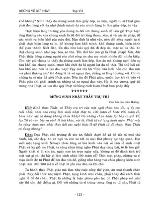 ÑÖÔØNG VEÀ XÖÙ PHAÄT Taäp VII
khoå khoâng? Nhìn thaáy da chuùng sanh laøm giaày deùp, aùo maëc, ngöôøi tu só Phaät giaùo
phaûi ñau loøng xoùt daï nhö chính maûnh da cuûa mình ñang bò laøm giaày deùp, aùo vaäy.
Thöïc hieän loøng thöông yeâu chuùng ta ñoái vôùi chuùng sanh ñeå laøm gì? Thöïc hieän
loøng thöông yeâu cuûa chuùng sanh laø ñeå ñoái trò loøng tham, saân, si vaø caùc aùc phaùp, ñeå
cöùu mình ra bieån khoå cuûa cuoäc ñôøi. Muïc ñích laø nhö vaäy, neân ñôøi soáng ngöôøi tu só
phaûi thöïc hieän loøng töø bi, ñeå khoâng laøm khoå mình, khoå chuùng sanh, bieán caûnh
theá gian thaønh Nieát Baøn. Coù ñaâu nhö loaøi quyû döõ, ñi deùp da, maëc aùo da thuù, aên
thòt chuùng sanh nhö coïp, beo, aùc thuù. Thì thöû hoûi coøn gì laø Phaät phaùp? Xöa, ñöùc
Phaät thaáy ñoáng xöông ngöôøi coøn nhôù coâng ôn cha meï mình nhieàu ñôøi nhieàu kieáp.
Coøn baây giôø chuùng ta thaáy da chuùng sanh laøm deùp, laøm aùo maø khoâng nghó ñeán söï
ñau khoå cuûa chuùng sanh, tröôùc khi cheát ñaõ bò ngöôøi loät da xeû thòt. Thì thöû hoûi caùi
ñau khoå naøo hôn laø caùi ñau naøy? Vaäy maø traû lôøi “Coøn ñaâu linh hoàn con thuù nöõa
maø phaûi thöông xoùt” thì ñuùng laø taø sö ngoaïi ñaïo, chaúng coù loøng thöông xoùt. Chính
nhöõng tu só naøy ñaõ gieát Phaät giaùo. Neáu tín ñoà Phaät giaùo, muoán duy trì vaø baûo veä
Phaät giaùo thì phaûi traùnh xa nhöõng taø sö ngoaïi ñaïo naøy. Hoï laø ma vöông, quyû döõ
trong nhaø Phaät, seõ löøa ñaûo quyù Phaät töû baèng caùch buoân Phaät baùn phaùp ñaáy.
MÖØNG SINH NHAÄT THAÀY TRUÏ TRÌ
Caâu hoûi cuûa Lieãu Höông.
Hoûi: Kính thöa Thaày, coù Thaày truï trì cuûa moät ngoâi chuøa naøo ñoù, vò aáy cao
tuoåi nhaát, naêm naøo cuõng laøm sinh nhaät thaät to, 100 maâm coã hoaëc 200 maâm coã.
Laøm nhö vaäy coù ñuùng khoâng thöa Thaày? Coù nhöõng chuøa khaùc laïi baøy ra gioã Toå,
laïy Toå vaø coøn baøy ra caùch leã baùi khaùc, noùi laø: Phaät töû cöù tuïng kinh nieäm Phaät maõi
hoï cuõng chaùn neân phaûi thay ñoåi caùc nghi thöùc leã ñeå Phaät töû ñôõ chaùn, thöa Thaày
coù ñuùng khoâng?
Ñaùp: Ñaïo Phaät chuû tröông ñi xin aên (khaát thöïc) ñeå xaû boû taát caû moïi thöù
danh, lôïi, saéc ñeïp, aên vaø nguû vaø coøn xaû taát caû moïi thöù phong tuïc taäp quaùn. Ñoïc
suoát moät taïng kinh Nikaya chöa töøng coù baøi kinh naøo noùi veà laøm leã sinh nhaät
Phaät vaø kî gioã meï Phaät, ta cuõng chöa töøng nghe Phaät daïy cuùng baùi, teá leã bao giôø.
Ngöôøi khaát só ñi xin aên, ngaøy naøo aên troïn ngaøy naáy, khoâng coù ñeå daønh tích tröõ
moät vaät gì caû, thì laáy gì laøm sinh nhaät 100 maâm coã? Thôøi maït phaùp, nhöõng tu só
maïo danh ñeä töû Phaät ñeå löøa ñaûo tín ñoà, gioáng nhö haøng vua chuùa phong kieán sinh
nhaät laøm 100, 200 maâm coã thaät laø phí cuûa ñaøn na thí chuû.
Tu haønh theo Phaät giaùo maø laøm nhö cuoäc soáng theá gian, aên maõi thaønh chaùn
phaûi thay ñoåi thöùc aên; nieäm Phaät, tuïng kinh maõi chaùn, phaûi thay ñoåi caùch thöùc
nghi leã ñeå ñôõ chaùn. Thaät laø nhöõng lyù luaän phaøm phu tuïc töû, Phaät phaùp maø nhö
vaäy thì coøn theå thoáng gì. Ñoái vôùi nhöõng tu só truøng trong loâng sö töû naøy, Phaät töû
- 123 -
 