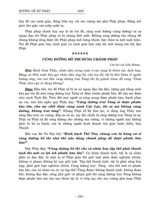 ÑÖÔØNG VEÀ XÖÙ PHAÄT 2007
haõy ñeà cao caûnh giaùc, ñöøng tieáp tay vôùi ma vöông maø phaù Phaät phaùp. Ñöøng noái
giaùo cho giaëc vaøo cöôùp nöôùc ta.
Phaät phaùp thònh hay suy laø do tín ñoà, caøng nuoâi döôõng (cuùng döôøng) taø sö
ngoaïi ñaïo thì Phaät phaùp seõ bò chuùng dieät maát. Khoâng cuùng döôøng cho chuùng ñeå
chuùng khoâng soáng ñöôïc thì Phaät phaùp môùi höng thònh, baäc chaân tu môùi xuaát hieän.
Tín ñoà Phaät giaùo haõy caûnh giaùc vaø caûnh giaùc hôn nöõa thì môùi mong cöùu laáy ñaïo
Phaät.
CUÙNG DÖÔØNG BOÁ THÍ ÑUÙNG CHAÙNH PHAÙP
Caâu hoûi cuûa Lieãu Höông.
Hoûi: Kính thöa Thaày, nhaân daân trong nöôùc ôû caùc vuøng bò thieân tai, dòch hoïa,
Ñaûng vaø Nhaø nöôùc keâu goïi nhaân daân uûng hoä, cöùu trôï thì raát laø khoù khaên ít ngöôøi
höôûng öùng, coøn noùi ñeán cuùng döôøng trai Taêng thì hoï giaønh nhau ñeå cuùng. Thöa
Thaày nhö vaäy coù ñuùng khoâng?
Ñaùp: Haàu heát, tín ñoà Phaät töû bò taø sö ngoaïi ñaïo löøa ñaûo, löôøng gaït baèng caùch
keâu goïi tín ñoà neân cuùng döôøng trai Taêng seõ ñöôïc nhieàu phöôùc baùo, ñeå cha meï ñöôïc
sieâu sanh Tònh Ñoä. Treân ñôøi moïi ngöôøi ai cuõng mong ñöôïc phöôùc baùo, haïnh phuùc
an vui, neân khi nghe quyù Thaày daïy: “Cuùng döôøng trai Taêng seõ ñöôïc phöôùc
baùo lôùn, cha meï cheát ñöôïc vaõng sanh Cöïc Laïc, thì ai maø khoâng cuùng
döôøng, khoâng trai taêng”. Nhöng Phaät töû ñaõ laàm laïc, vì ñuïng oâng Thaày naøo
cuõng ñaàu troøn aùo vuoâng, ñaép aùo caø sa, tay laàn chuoãi laø cuùng döôøng trai Taêng töù söï.
Thaät söï Phaät töû ñaõ cuùng döôøng cho nhöõng ma vöông, vì nhöõng ngöôøi naøy khoâng
phaûi laø keû tu haønh, maø laø nhöõng ngöôøi kinh doanh toân giaùo buoân thaàn, baùn
Thaùnh.
Khi vua Ba Tö Naëc hoûi: “Kính baïch Theá Toân, chuùng con laø haøng cö só
cuùng döôøng boá thí nhö theá naøo ñuùng chaùnh phaùp ñeå ñöôïc phöôùc baùo
lôùn?”
Ñöùc Phaät ñaùp: “Cuùng döôøng boá thí cho caù nhaân hay taäp theå phaûi thanh
tònh thì môùi coù lôïi ích phöôùc baùo lôùn”. Caù nhaân thanh tònh, töùc laø caù nhaân
phaûi coù ñaïo ñöùc, laø moät tu só Phaät giaùo thì giôùi luaät phaûi ñöôïc nghieâm chænh,
khoâng vi phaïm, khoâng beû vuïn giôùi luaät. Taäp theå thanh tònh, töùc laø phaûi soáng hoøa
hôïp, phaûi giôùi luaät nghieâm chænh. Cuùng döôøng trai Taêng nhö theá môùi coù phöôùc
baùo lôùn, coøn caù nhaân (tu só) vaø taäp theå (Taêng ñoaøn) khoâng thanh tònh, khoâng ñoaøn
keát, khoâng ñaïo ñöùc, soáng phaù giôùi vaø phaïm giôùi thì cuùng döôøng trai Taêng khoâng
ñöôïc phöôùc baùo maø coøn taïo theâm toäi laø vì tieáp tay cho ma vöông phaù hoaïi Phaät
- 124 -
 