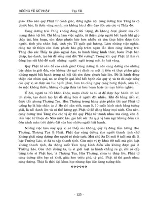 ÑÖÔØNG VEÀ XÖÙ PHAÄT Taäp VII
giaùo. Cho neân quyù Phaät töû caûnh giaùc, ñöøng nghe noùi cuùng döôøng trai Taêng laø coù
phöôùc baùo, laø ñöôïc vaõng sanh, maø khoâng löu yù ñeán ñaïo ñöùc cuûa caùc vò Thaày ñoù.
Cuùng döôøng trai Taêng khoâng ñuùng ñoái töôïng, ñaõ khoâng ñöôïc phöôùc maø coøn
mang theâm toäi loãi. Chi baèng laøm vieäc nghóa, töø thieän giuùp ngöôøi baát haïnh khi gaëp
thuûy tai, hoûa hoaïn, coøn ñöôïc phöôùc baùo hôn nhieàu vaø coøn thöïc hieän ñöôïc tình
ngöôøi, tình yeâu nhaân loaïi, tình yeâu Toå quoác queâ höông. Laøm nhöõng vieäc nghóa,
coâng taùc töø thieän coøn ñöôïc phöôùc baùo gaáp traêm ngaøn laàn ñem cuùng döôøng trai
Taêng cho caùc Thaày taø giaùo ngoaïi ñaïo, tu haønh baèng hình thöùc, buoân Phaät baùn
phaùp, taïo danh, taïo lôïi ñeå soáng moät ñôøi “Ñeá vöông”. Trong khi quyù Phaät töû laøm ra
ñoàng baïc raát khoù ñeå nuoâi nhöõng ngöôøi ngoài trong maùt aên baùt vaøng.
Quyù Phaät töû neân ñeà cao caûnh giaùc! Cuùng döôøng laø neân cuùng döôøng cho nhöõng
baäc chaân tu giôùi ñöùc, coøn khoâng thì quyù vò daønh ra moät ít tieàn vaø thöïc phaåm giuùp
nhöõng ngöôøi baát haïnh trong xaõ hoäi thì coøn ñöôïc phöôùc baùo lôùn. Ñoù laø haønh ñoäng
thieän cuûa nhaân quaû, noù seõ chuyeån quaû khoå baát haïnh cuûa quyù vò vaø töø ñoù cuoäc soáng
cuûa quyù vò seõ ñöôïc an vui haïnh phuùc, laøm aên caøng ngaøy caøng höng thònh, côm aên,
aùo maëc khoâng thieáu, khoâng coù gaëp thuûy tai hoûa hoaïn hoaëc tai naïn hieåm ngheøo.
ÔÛ ñôøi, ngöôøi ta raát khoân kheùo, möôïn chieác aùo tu só ñeå ñöôïc hoïc haønh tôùi nôi
tôùi choán, taïo danh taïo lôïi deã daøng hôn ôû ngöôøi ñôøi nhieàu. Khi ñoã baèng tieán só,
ñöôïc taán phong Thöôïng Toïa, Hoøa Thöôïng trong haøng giaùo phaåm thì quyù Phaät töû
töôûng hoï laø baäc chaân tu ö! Hoï chæ caàn vieát, soaïn 5, 10 cuoán kinh saùch baèng töôûng
giaûi, laø noåi danh lôùn vaø coù theå löôøng gaït Phaät töû deã daøng baèng moïi caùch. Cho neân,
cuùng döôøng trai Taêng cho caùc vò aáy thì quyù Phaät töû tranh nhau maø cuùng, coøn ñi
laøm vieäc töø thieän do Nhaø nöôùc keâu goïi heát söùc thì quyù vò laøm ngô khoâng ñeám xæa
ñeán caûnh maøn trôøi chieáu ñaát cuûa bao nhieâu ngöôøi baát haïnh.
Nhöõng vieäc laøm naøy quyù vò coù thaáy sai khoâng, quyù vò ñöøng laàm töôûng Hoøa
Thöôïng, Thöôïng Toïa laø Phaät. Phaät daïy cuùng döôøng cho ngöôøi thanh tònh chöù
khoâng phaûi cuùng döôøng cho ngöôøi coù chöùc töôùc. Moät chuù Sa Di môùi 8 tuoåi maø ñaõ laø
baäc Tröôûng Laõo, vì ñaõ tu taäp thanh tònh. Coøn moät vò tyø kheo 80 tuoåi maø giôùi luaät
khoâng thanh tònh, duø thoâng suoát Tam taïng kinh ñieån vaãn khoâng ñöôïc goïi laø
Tröôûng Laõo. Coøn thôøi chuùng ta, tu só giôùi luaät tu haønh chaúng ra gì, chæ coù caáp
baèng tieán só Phaät hoïc, laø Thöôïng Toïa, Hoøa Thöôïng, chuøa to thaùp lôùn, Phaät töû
cuùng döôøng tieàn baïc caû khoái, giaàu hôn trieäu phuù, tyû phuù. Phaät töû thì ganh nhau
cuùng döôøng. Thaät laø thôøi ñaïi khoa hoïc nhöng ñaïo ñöùc ñang xuoáng doác.
- 125 -
 