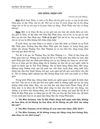 ÑÖÔØNG VEÀ XÖÙ PHAÄT 2007
LEÂN ÑOÀNG NHAÄP COÁT
Caâu hoûi cuûa Lieãu Höông.
Hoûi: Kính thöa Thaày, coù moät vò Tyø Kheo ñaõ thoï giôùi cuï tuùc, vò naøy laø ñaïi dieän
Phaät giaùo, laø baäc Thaày cuûa tín ñoà. Theá maø ra laøm leã trình ñoàng (töùc laø leân ñoàng
nhaäp coát) vaø baø vôï cuûa oâng ta laø quan thaày sai ñoàng. Thöa Thaày nhö vaäy coù ñuùng
khoâng?
Ñaùp: Moät vò tyø kheo ñaõ thoï cuï tuùc giôùi maø coøn laøm raát nhieàu ñieàu sai traùi,
thoï giôùi tyø kheo vaø ñaïi dieän cho Giaùo Hoäi Phaät Giaùo, maø coù baø vôï taïi gia laø moät
ñieàu sai raát lôùn. Ñaïo Phaät daïy: “Caét aùi ly gia” theá maø ñi tu, thoï cuï tuùc giôùi maø
coøn coù vôï con laø ñieàu khoâng theå chaáp nhaän ñöôïc.
ÔÛ mieàn Nam, taïi tænh Thaày ôû coù nhieàu vò laøm ñeán chöùc vuï Chaùnh trò söï Tænh
Hoäi Phaät giaùo, Tröôûng Ban Ñaïi Dieän Phaät giaùo cuûa huyeän vaø trong haøng giaùo
phaåm taán phong Thöôïng Toïa, Hoøa Thöôïng coù vôï con haún hoøi, soáng trong chuøa
nhö moät gia ñình theá tuïc.
Tín ñoà ôû ñoù goïi: baø Thöôïng Toïa, baø Hoøa Thöôïng v.v... Thaät laø ñau loøng cho
Phaät giaùo hieän taïi. Nhöõng ma vöông ñoäi loát tu só Phaät giaùo laøm ñieàu sai traùi, dieät
saïch Phaät giaùo laøm cho Phaät giaùo khoâng coøn uy tín, khoâng coøn loøng tin vôùi ai heát.
Coøn tu só hieän giôø leân ñoàng nhaäp coát laø thöôøng, hoï laøm taát caû moïi ngheà, nhaát laø
ngheà trò beänh (goïi laø Tueä Tónh Ñöôøng). Hoï trò beänh baèng Nhaân ñieän, Khí coâng,
Höông coâng, Döôõng sinh, gaïo löùt muoái meø, tieát thöïc, tuyeät thöïc, uoáng nöôùc tieåu,
chaâm cöùu, buøa chuù, thuoác thang, boùi queû, xem ngaøy giôø toát xaáu, xem thieân vaên, ñòa
lyù. Taát caû nhöõng ngheà nghieäp naøy ñeàu khoâng ñuùng tính caùch cuûa ngöôøi tu só Phaät
giaùo.
Trong kinh Phaät daïy, khoâng ñöôïc haønh caùc ngheà ngoaïi tröø ngheà ñi khaát thöïc
maø thoâi. Vaäy maø tu só baây giôø laøm moïi ngheà, nhaát laø nhöõng ngheà meâ tín laïi caøng
khoâng chaáp nhaän ñöôïc. Ñaây, caùc con haõy ñoïc moät ñoaïn kinh Phaïm Voõng, ñeå roõ
thaáu moät vò tyø kheo ñeä töû Phaät phaûi soáng vaø laøm nhö theá naøo cho ñuùng, coøn
nhöõng vò tyø kheo laøm khoâng ñuùng, töùc laø nhöõng ma vöông, quyû quaùi ñoäi loát ñeä töû
Phaät ñeå dieät Phaät giaùo vaø löôøng gaït tín ñoà. Caùc con haõy ñoïc baøi kinh naøy, ñeå thaáu
roõ maø caûnh giaùc boïn taø sö ngoaïi ñaïo ñang ñaày raãy trong Phaät giaùo:
1- “Sa Moân Gotama, (töùc laø ñöùc Phaät) duøng moãi ngaøy moät böõa, khoâng
aên ban ñeâm, töø boû khoâng aên ban ñeâm, töø boû khoâng aên phi thôøi (aên uoáng
laët vaët)”.
2- “Sa Moân Gotama, töø boû khoâng ñi xem muùa haùt nhaïc, dieãn kòch”.
3- “Sa Moân Gotama, töø boû khoâng trang söùc baèng voøng hoa höông lieäu,
daàu thoa vaø caùc thôøi trang”.
- 126 -
 